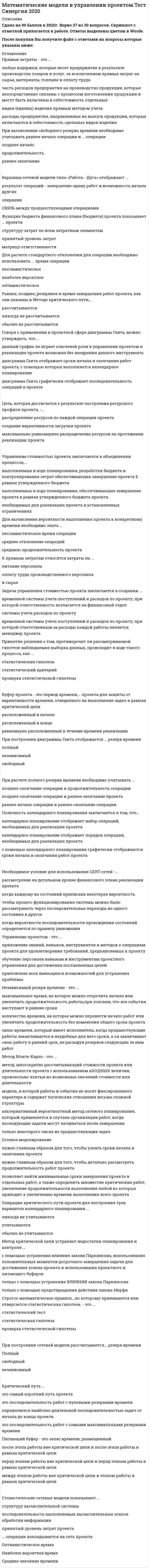    
          Описание
          74 вопроса с ответамиСдано на 90 баллов из 100 ОтличноГод сдачи 2018-2020.После покупки Вы получите файл с ответами на вопросы которые указаны ниже:***(Если нужна помощь с другими предметами или сдачей тестов онлайн, пишите в личные сообщения) 
          Оглавление
          1. При построении сетевой модели рассчитывается … резерв времени *полный *свободный *независимый2. Критическая цепь – это … всего проекта *последовательность задач, от длительности которых зависит общая длительность *определенные задачи, образующие критическую цепь, от которых зависят сроки завершения *последовательность задач, от резервного времени которых зависит общая длительность3. При построении диаграммы Ганта отображается …резерв времени*Свободный*независимый*полный4. Величина Z – это … *средняя продолжительность проекта *количество стандартных отклонений от средней величины *величина отклонений резервного времени проекта5. Метод PERT – это метод …*используемый для оценки продолжительности проекта при высоком уровне неопределенных оценок продолжительности работ*планирования и управления проектом, который обращает большее внимание на ограничения, связанные с ресурсами проекта и основан на методах и алгоритмах теории ограничений *многократно рассчитывающий стоимости проекта или длительности проекта с использованием входных величин, произвольно взятых из возможных значений стоимости или длительности, с целью получения распределения вероятностей значения общей стоимости проекта или дат завершения проекта6. Временной резерв – это … *временные данные об операциях проекта *время допустимого запаздывания выполнения задачи, которое еще не влияет на даты *окончания других задач или всего проекта *предел времени, за который должен быть реализован проект7. Буфер проекта – это период времени, … проекта для защиты от вариативности времени, отведенного на выполнение задач в рамках критической цепи *равномерно расположенный в течение времени реализации *расположенный в начале *расположенный в конце8. Строгое математическое правило, по которому принимают или отвергают ту или иную статистическую гипотезу*Статистический тест*статистическая гипотеза *проверка статистической гипотезы9. Сопоставляя вершины и дуги в сетевой модели «Работа - Вершина», можно утверждать, что вершины ... *показывают связь предшествования между работами проекта., а дуги являются направляющими операций проекта *являются образами работ, а дуги служат для отображения отнесения предшествования между работами *показывают сношения между работами проекта, а дуги являются воплощением работ проекта10. Прямые затраты - это ...*любые издержки, которые несет предприятие в результате производства товаров и услуг, за исключением прямых затрат на сырье, материалы, топливе и оплату труда*часть расходов предприятия на производство продукции, которые непосредственно связаны с процессом изготовления продукции и могут быть включены в себестоимость отдельных видов (единиц) изделия прямым методом учета*расходы предприятия, направленные на выпуск продукции, которые включаются в себестоимость сдельных видев изделия11. Характеристика выборки, которая соответствует количественным показателям: «...» *Кого именно мы выбираем*Какие способы построения выборки мы используем *Сколько случаев выбираем12. При выполнении построения ресурсного профиля потребление ресурсов на календарном плане... *обычно не указывается *указывается *никогда не указывается13. Метод GERT - это ...*альтернативный вероятностный метод сетевого планирования, который применяется в случаях организации работ, когда последующие задачи могут начинаться после завершения *только некоторого числа из предшествующих задач*модель, в которой работы и события не носят фиксированного характера и содержат логические отношения весьма сложной структуры*метод, многократно рассчитывающий стоимости проекта или длительности проекта с использованием входных величин, произвольно взятых из возможных значений стоимости или длительности14. Содержание финансового плана (бюджета) проекта заключается в ...*сборе информации с расходах, которые планируется проводить в течение реализации проекта*детальном повременном описании всех поступлений и расходов, планируемых в течение жизненного цикла проекта*сборе информации о необходимом финансировании проекта15. При вычислении свободного резерва времени необходимо учитывать раннее начало операции и ... операции *позднее начало*продолжительность*раннее окончание 16. Преимущество применения метода GERT заключается в ...*том, что он позволяет адекватно задавать сложные процессы в случае, когда существует много вариативность реализации проекта *возможности расчета финансового плана проекта *возможности построения календарного планирования проекта17. Доверительный интервал относится к... оценке *интервальной *эффективный*Точечной 18. Вершины сетевой модели типа «Работа - Дуга» отображают ... *результат операций - завершение одних работ и возможность начала других *операции*связь между предшествующими операциями19. Функция бюджета финансового плана (бюджета) проекта показывает ... проекта *структуру затрат по всем затратным элементам *принятый уровень затрат *матрицу ответственности20. Для расчета стандартного отклонения для операции необходимо использовать ... время операции *пессимистическое *наиболее вероятное *оптимистическое21. Раннее, позднее, резервное и время завершения работ проекта, как они указаны в Методе критического пути,... *рассчитываются *никогда не рассчитывается*обычно не рассчитывается22. При вычислении независимого резерва времени необходимо учитывать ... *раннее начало операции, позднее скончание операции и продолжительность операции  *позднее начало операции и позднее скончание операции*раннее окончание операции и позднее окончание операции23. Сумма всех средних показателей времени, отведенных на выполнение операции по критическому пути (сумма от te) показывает... *среднюю продолжительность проекта *стандартное отклонение операций *средневзвешенное время операций24. Говоря о применении в проектной сфере диаграммы Ганта, можно утверждать, что ...данный график не играет ключевой роли в управлении проектом и реализация проекта возможна без внедрения данного инструмента*диаграмма Ганта отображает сроки начала и окончания работ проекта, с помощью которых выполняется календарное планирование*диаграмма Ганта графически отображает последовательность операций в проекте25. Цель, которая достигается в результате построения ресурсного профиля проекта, -... *распределение ресурсов по каждой операции проекта *создание вариативности загрузки проекта*максимально равномернее распределение ресурсов на протяжении реализации проекта26. На календарном плане ... резервы времени каждой операции реализуемого проекта *выделяются *обычно не выделяются  *никогда не выделяются27. В финансовом плане (бюджете) проекта утверждают ...*правильное распределение финансовых средств по выполненным работам *правила выполнения финансовых оценок по выполненным работам *систему учета затрат28. Метод Монте-Карло - это ...*метод, многократно рассчитывающий стоимости проекта или длительности проекта с использованием входных величин, произвольно взятых из возможных значений стоимости или длительности*альтернативный вероятностный метод сетевого планирования, который применяется в случаях организации работ, когда последующие задачи могут начинаться после завершения только некоторого числа из предшествующих задач*модель, в которой работы и события не носят фиксированного характера и содержат логические отношения весьма сложной структуры29. Система - это...*совокупность взаимосвязанных взаимозависимых компонентов или процессов, которые взаимодействуют, целенаправленно преобразуя исходные компоненты в некий результат*набор компонентов, которые не связанны друг с другом и взаимодействуют для достижения результата*несколько взаимодействующих объектов, каждый из которых направлен на достижение конкретной сдельной цели30. Косвенные затраты - это ...*часть расходов предприятия на производство продукции, которые непосредственно связаны с процессом изготовления продукции и могут быть включены в себестоимость отдельных видов (единиц) изделия прямым методом учета*любые издержки, которые несет предприятие в результате производства товаров и услуг, за исключением прямых затрат на сырье, материалы, топливе и оплату труда *расходы предприятия, направленные на развитие дея<sup style=color: windowtext;>т</sup>ельности сотрудников компании31. Управление стоимостью проекта заключается в объединении процессов,...*выполняемых е ходе планирования, разработки бюджета и контролирования затрат обеспечивающих завершение проекта в рамках утвержденного бюджета *выполняемых в ходе планирования, обеспечивающих завершение проекта в рамках утвержденного бюджета проекта *необходимых для реализации проекта в установленных ограничениях32. Для вычисления вероятности выполнения проекта к конкретному времени необходимо знать ... *пессимистическое время операции *среднее отклонение операций *среднюю продолжительность проекта33. Характеристика выборки, которая соответствует качественным показателям: «...» *Какое количество случаев необходимо выбрать *Сколько случаев мы выбираем*Кого именно мы выбираем и какие способы построения выборки мы для этого используем34. К прямым затратам относятся затраты на ... *питание персонала*оплату труда производственного персонала *сырье35. Число случаев, включенных в выборочную совокупность, характеризует ... *объем выборки*генеральную совокупность *выборку36. Для вычисления средневзвешенного времени операций необходимо учитывать ... операций *наиболее вероятное время *оптимистическое время  *пессимистическое время  *временные резервы37. Задача управления стоимостью проекта заключается в создании ...*временной системы учета поступлений и расходов по проекту, при которой ответственность возлагается на финансовый отдел *системы учета расходов по проекту*временной системы учета поступлений и расходов по проекту, при которой ответственным за расходы каждой работы является менеджер проекта38. Принятие решения о том, противоречит ли рассматриваемой гипотезе наблюдаемая выборка данных, происходит в ходе такого процесса, как ... *статистическая гипотеза *статистический критерий*проверка статистической гипотезы39. На проект действуют такие ограничения, как ... *сроки, стейкхолдеры, ресурсы *сроки, возможности, качество *сроки, ресурсы, качество 40. Независимый резерв времени - это ... *максимальное время, на которое можно отсрочить начало или увеличить продолжительность работы, при условии, что все события наступают в ранние сроки *количество времени, на которое можно перенести начало работ или увеличить продолжительность без изменения общего срока проекта *запас времени, который имеет исполнитель, когда предшествующие работы заканчиваются в неудобные для него сроки, а он заканчивает свою работу в ранний срок, не расходуя резервов следующих за ним работ 41. При построении сетевой модели «Работа -Дуга» рассчитывается номер события, ... *ранний срок и позднее окончание операции *ранний срок, поздний срок и резерв времени *раннее начало операции и позднее начало операции 42. В вершинах сетевой модели «Работа – Вершина» указываются такие данные, как ... *начало операции, окончание операции, продолжительность операции, резервы времени наименование операции, временные сроки операции *раннее начало операции, раннее окончание операции, продолжительность операции, *резерв времени, позднее начало операции, позднее окончание операции и наименование операции43. Опираясь на теорию Голдратта, система может иметь … *более трех ограничений *одно ограничение *два ограничения44. Свободный резерв времени - это ... *максимальное время, на которое можно отсрочить начало или увеличить продолжительность работы, при условии, что все события наступают в ранние сроки *запас времени, который имеет исполнитель, когда предшествующие работы заканчиваются в неудобные для него сроки, а он заканчивает свою работу в ранний срок, не расходуя резервов следующих за ним работ *количество времени, на которое можно перенести начало работ или увеличить продолжительность без изменения общего срока проекта 45. Метод критической цепи устраняет недостатки планирования и контроля ... *только с помощью устранения влияния закона Паркинсона *только с помощью предотвращения действия закона Мерфи *с помощью устранения влияния закона Паркинсона, использования положительных моментов досрочного завершения задачи для достижения успеха проекта и использования проектного и питающего буферов 46. Выборка - это ... *множество случаев (испытуемых, объектов, событий, образцов), с помощью определенной процедуры выбранных из генеральной совокупности для участия в исследовании *определенная совокупность единиц, с помощью которых проводят исследования и делают выводы *совокупность всех объектов (единиц), относительно которых намерены делать выводы при изучении конкретной проблемы47. Сетевая модель - это ... *схема, отражающая набор операций *ориентировочный график, который отражает взаимопомощь между операциями проекта *примерная модель структуры проекта 48. Метод Монте-Карло позволяет … *построить математическую модель для проекта с неопределенными значениями параметров *детально рассмотреть временные резервы каждой операции проекта *получить распределение доходности проекта49. Питающий буфер – это запас времени, размещенный … *перед этапом работы вне критической цепи и перед этапом работы в рамках критической цепи *после этапа работы вне критической цепи и после этапа работы в рамках критической цепи *между этапом работы вне критической цепи и этапом работы в рамках критической цепи50. Метод PERT определяет …*последовательность операций проекта *и резервы операций проекта *вероятность своевременного завершения операции 51. Метод критической цепи - это ... *метод, который аналогичен методу критического пути и является его разновидностью *последовательность работ с нулевыми резервами времени *метод планирования и управления проектом, который обращает большее внимание на ограничения, связанные с ресурсами проекта, и основан на методах и алгоритмах теории ограничений 52. Управление проектом - это ... *приложение знаний, навыков, инструментов и методов к операциям проекта для удовлетворения требований, предъявляемых к проекту *обучение персонала навыкам и инструментам проектного управления для достижения поставленных целей *приложение всех имеющихся возможностей для устранения проблемы53. Недостаток применения метода GERT заключается в … *невозможности задавать сложные процессы при вариантах многовариативности реализации проекта *сложности получения плотности распределения выходной величины и относительно малой размерности используемых моделей *неточности вычисления54. Полный резерв времени – это … *запас времени, который имеет исполнитель, когда предшествующие работы заканчиваются в неудобные для него сроки, а он заканчивает свою работу в ранний срок, не расходуя резервов следующих за ним работ *максимальное время, на которое можно отсрочить начало или увеличить продолжительность работы, при условии, что все события наступают в ранние сроки *количество времени, на которое можно перенести начало работ или увеличить продолжительность без изменения общего срока проекта55. Сетевое моделирование … *позволяет найти минимальные сроки завершения проекта и отдельных работ, а также определить множество критических работ, увеличение продолжительности выполнения любой из которых приводит к увеличению времени выполнения всего проекта *нужно главным образом для того, чтобы детально рассмотреть продолжительность работ проекта *нужно главным образом для того, чтобы узнать сроки начала и окончания проекта56. Согласно принципам Теории ограничений системы (ТОС) большинство нежелательных явлений в системе вызваны … *несколькими истинными проблемами *ложными проблемами *одной истиной проблемой57. Общие затраты проекта высчитываются с помощью … *таких факторов, как постоянные затраты, косвенные затраты и продолжительность критического пути *только таких факторов, как косвенные затраты и продолжительность критического пути *только таких факторов, как постоянные затраты и косвенные затраты58. Цель стохастических моделей заключается в … *прогнозировании развития отдельных направлений разработки большого проекта с оценкой вероятности каждого направления и времени его реализации *отображении сроков начала и окончания работ проекта *создании временной системы учета поступлений и расходов по проекту, при которой ответственным за расходы каждой работы является менеджер проекта59. При построении нормального распределения ресурсного профиля независимый резерв времени … *всегда указывается *обычно указывается *не указывается60. Согласно принципам Теории ограничений системы (ТОС) ограничения могут быть … *только физическими *только организационными*физическими и организационными61. К косвенным затратам относятся затраты на … *канцелярские товары *повышение квалификации сотрудников *сырье62. Генеральная совокупность – это … *множество величин, с помощью которых происходит распределение вероятностей *определенное предположение о распределении вероятностей, лежащем в основе наблюдаемой выборки данных *совокупность всех объектов (единиц), относительно которых намерены делать выводы при изучении конкретной проблемы63. Статистическая гипотеза – это … *строгое математическое правило, по которому принимается или отвергается статистическая гипотеза *совокупность всех возможных значений случайной величины и соответствующих им вероятностей *определенное предположение о распределении вероятностей, лежащем в основе наблюдаемой выборки данных64. … операции накладывается на сеть проекта *Среднее значение времени *Наиболее вероятное время *Оптимистическое время65. При построении календарного плана для позднего ресурсного профиля работы … *выстраиваются в своих стандартных временных значениях *сдвигаются на среднее количество дней по допустимым временным резервам каждой операции *сдвигаются на максимальное количество дней по допустимым временным резервам66. Передвигать сроки операции для составления ресурсного профиля можно в рамках … *продолжительности проекта *допустимых резервов времени *продолжительности операции67. Стохастические сетевые модели – это … *ориентировочные графики, которые отражают взаимопомощь между операциями проекта *модели, в которых работы и события не носят фиксированного характера и содержат логические отношения весьма сложной структуры, являются средством отражения как широкого спектра связей между работами и событиями, так и многоальтернативного характера ветвящихся направлений реализации проекта *последовательность работ с нулевыми резервами времени68. Проект – это … *работы, планы, направленных на достижение конкретных целей *разработанный план сооружений, устройства чего-либо *комплекс взаимосвязанных мероприятий, направленных на достижение поставленных целей и ограниченных посредством таких фактов, как сроки, ресурсы и качество69. Критический путь … *определяется наиболее длительной последовательностью задач от начала до конца проекта *это самый короткий путь проекта *это последовательность работ с самыми максимальными резервами времени *это последовательность работ с нулевыми резервами времени70. Необходимое условие для использования GERT-сетей – … *когда каждому из состояний приписана некоторая вероятность *рассмотрение на детальном уровне финансового плана реализации проекта *чтобы процесс функционирования системы можно было рассматривать через последовательные переходы из одного состояния в другое когда * когда вероятности последовательности прохождения состояний определяется по правилу умножения71. Диаграмма Ганта – это … *линейный график, задающий сроки начала и окончания взаимосвязанных действий, образующих единый процесс, который необходимо выполнить для достижения цели проекта *график, на котором фиксируется расписание работ проекта *график, использующийся для иллюстрации плана, схемы работ по проекту72. Для вычисления вероятности Z необходимы такие данные, как … *продолжительность работы по графику *полный резерв времени операций *продолжительность критического пути73. Операции критического пути проекта для построения трех вариантов календарного планирования … *учитываются *обычно не учитываются *никогда не учитываются74. Полезность календарного планирования заключается в том, что … *календарное планирование отображает порядок операций, необходимых для реализации проекта *с помощью календарного планирования графически отображаются сроки начала и окончания работ проекта *календарное планирование отображает набор операций, необходимых для реализации проекта 
            
            
            Математические модели в управлении проектом (тест с ответами Синергия)Математический анализМатематический анализ - 1 Ответы на тесты дистанционникам ТУСУР математический анализ ответы на тест на 100 баллов синергия МАТЕМАТИЧЕСКИЙ АНАЛИЗ. СИНЕРГИЯ 1 КУРС. МАТЕМАТИЧЕСКИЙ АНАЛИЗ. СИНЕРГИЯ 1 КУРС. ЭКЗАМЕН СДАН НА ОТЛИЧНО ВСЕ ТРИ ПОПЫТКИ.Математический анализ.ти (тест с ответами МОИ) Математические методы защиты информации. Ответы на тест Синергия. 2021 г.Математические методы защиты информации. Ответы на тест Синергия. 2022Математические методы защиты информации - Синергия (СБОРНИК ОТВЕТОВ)Математические методы защиты информации тест ответы на вопросы СинергияМатематические методы защиты информации (тест Синергия)Математические методы защиты информации.Тест Синергия 2020г на 97 балловМатематические методы защиты информации (тест с ответами Синергия)