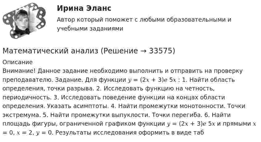      
          Описание
          Внимание! Данное задание необходимо выполнить и отправить на проверку преподавателю. Задание. Для функции 𝑦 = (2𝑥 + 3)𝑒 5𝑥 : 1. Найти область определения, точки разрыва. 2. Исследовать функцию на четность, периодичность. 3. Исследовать поведение функции на концах области определения. Указать асимптоты. 4. Найти промежутки монотонности. Точки экстремума. 5. Найти промежутки выпуклости. Точки перегиба. 6. Найти площадь фигуры, ограниченной графиком функции 𝑦 = (2𝑥 + 3)𝑒 5𝑥 и прямыми 𝑥 = 0, 𝑥 = 2, 𝑦 = 0. Результаты исследования оформить в виде таб  
            
            
            Математический анализМатематический анализМатематический анализ 1/1 ММУ💯 Математический анализ (1), Математический анализ (ответы на тест Синергия / МТИ / МосАП, август 2022)💯 Математический анализ (1), Математический анализ (ответы на тест Синергия / МТИ / МосАП, январь 2023)Математический анализ (2 семестра): Программа учебной дисциплины и методические указания к выполнению контрольной работы № 1 / Сост. В. С. Силин, С. А. Первова; РГАТУ имени П. А. Соловьева. – Рыбинск, 2012. – 28 с. – (Заочная форма обучения / РГАТУ имени П. А. Соловьева).✅ Математический анализ 30 вопросов СИНЕРГИЯ МТИ 2022Математические модели в управлении проектом (тест с ответами Синергия/МОИ/ МТИ /МОСАП)Математические модели в экономике Контрольная работа (5 заданий) Даны функция спроса q = (p + 6) / (p + 1)   и функция предложения s = 2p+1,5  , Математические модели природных процессов - вариант №15математические термины для изученияматематические термины для изучения технических наукМатематический анализМатематический анализ