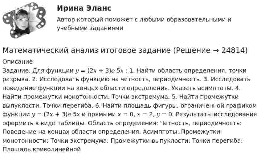     
          Описание
          Задание. Для функции 𝑦 = (2𝑥 + 3)𝑒 5𝑥 : 1. Найти область определения, точки разрыва. 2. Исследовать функцию на четность, периодичность. 3. Исследовать поведение функции на концах области определения. Указать асимптоты. 4. Найти промежутки монотонности. Точки экстремума. 5. Найти промежутки выпуклости. Точки перегиба. 6. Найти площадь фигуры, ограниченной графиком функции 𝑦 = (2𝑥 + 3)𝑒 5𝑥 и прямыми 𝑥 = 0, 𝑥 = 2, 𝑦 = 0. Результаты исследования оформить в виде таблицы. Область определения: Четность, периодичность: Поведение на концах области определения: Асимптоты: Промежутки монотонности: Точки экстремума: Промежутки выпуклости: Точки перегиба: Площадь криволинейной    
            
            
            Математический анализ (вариант 9)Математический анализ итоговое задание 💯 Математический анализ > Итоговый тест (правильные ответы на тест Синергия / МОИ / МТИ / МосАП)Математический анализ ММУ 2023г.Математический анализ (Обучение) (ответы на тест Синергия / МТИ / МосАП)💯 Математический анализ.ои(dor)(1) (ответы на тест Синергия / МОИ / МТИ / МосАП, декабрь 2023)⭐ Математический анализ.ои(dor)(1) (ответы на тест Синергия / МТИ / МосАП, декабрь 2022)Математический анализМатематический анализМатематический анализ 1/1 ММУ💯 Математический анализ (1), Математический анализ (ответы на тест Синергия / МТИ / МосАП, август 2022)💯 Математический анализ (1), Математический анализ (ответы на тест Синергия / МТИ / МосАП, январь 2023)Математический анализ (2 семестра): Программа учебной дисциплины и методические указания к выполнению контрольной работы № 1 / Сост. В. С. Силин, С. А. Первова; РГАТУ имени П. А. Соловьева. – Рыбинск, 2012. – 28 с. – (Заочная форма обучения / РГАТУ имени П. А. Соловьева).✅ Математический анализ 30 вопросов СИНЕРГИЯ МТИ 2022