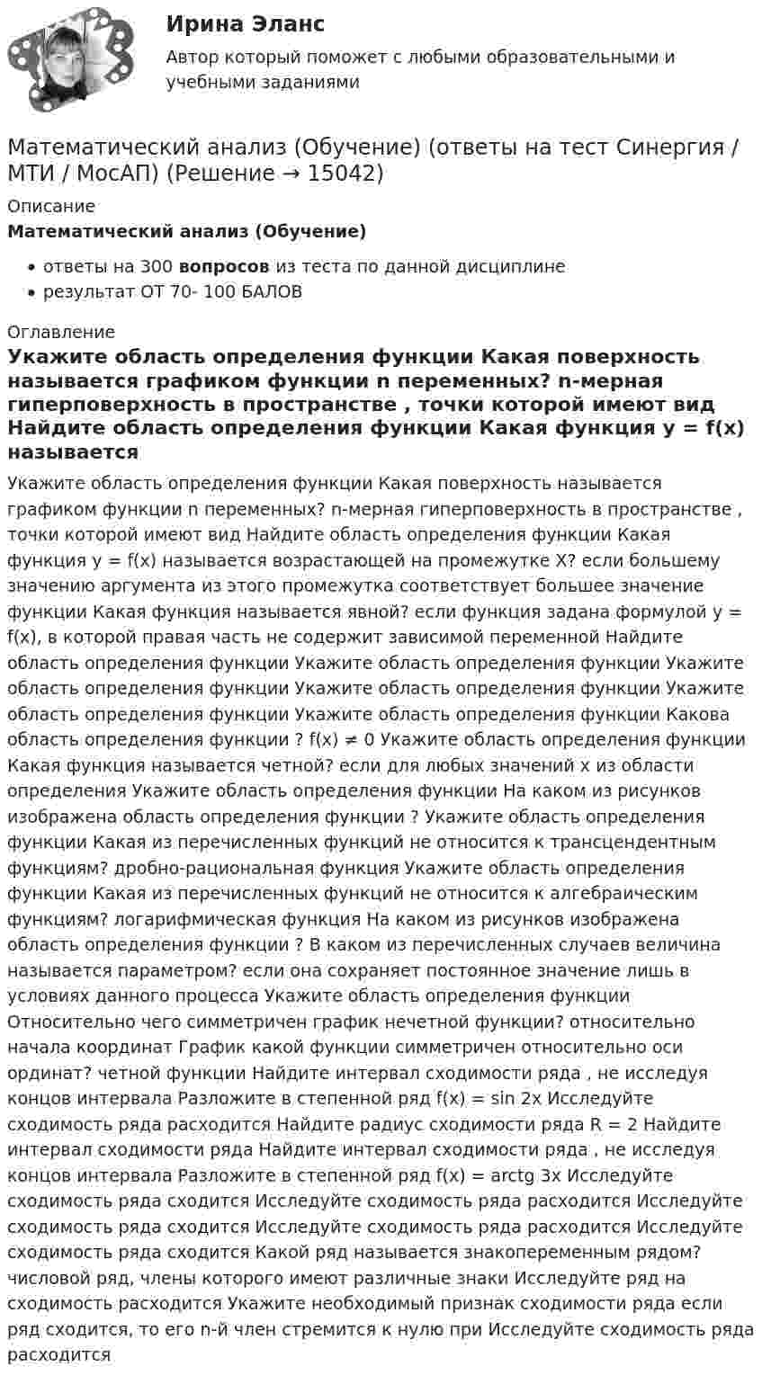     
          Описание
          Математический анализ (Обучение)ответы на 300 вопросов из теста по данной дисциплинерезультат ОТ 70- 100 БАЛОВ  
          Оглавление
          Укажите область определения функции Какая поверхность называется графиком функции n переменных? n-мерная гиперповерхность в пространстве , точки которой имеют вид Найдите область определения функции Какая функция у = f(x) называется возрастающей на промежутке X? если большему значению аргумента из этого промежутка соответствует большее значение функции Какая функция называется явной? если функция задана формулой y = f(x), в которой правая часть не содержит зависимой переменной Найдите область определения функции Укажите область определения функции Укажите область определения функции Укажите область определения функции Укажите область определения функции Укажите область определения функции Какова область определения функции ? f(x) ≠ 0 Укажите область определения функции Какая функция называется четной? если для любых значений х из области определения Укажите область определения функции На каком из рисунков изображена область определения функции ? Укажите область определения функции Какая из перечисленных функций не относится к трансцендентным функциям? дробно-рациональная функция Укажите область определения функции Какая из перечисленных функций не относится к алгебраическим функциям? логарифмическая функция На каком из рисунков изображена область определения функции ? В каком из перечисленных случаев величина называется параметром? если она сохраняет постоянное значение лишь в условиях данного процесса Укажите область определения функции Относительно чего симметричен график нечетной функции? относительно начала координат График какой функции симметричен относительно оси ординат? четной функции Найдите интервал сходимости ряда , не исследуя концов интервала Разложите в степенной ряд f(x) = sin 2x Исследуйте сходимость ряда расходится Найдите радиус сходимости ряда R = 2 Найдите интервал сходимости ряда Найдите интервал сходимости ряда , не исследуя концов интервала Разложите в степенной ряд f(x) = arctg 3x Исследуйте сходимость ряда сходится Исследуйте сходимость ряда расходится Исследуйте сходимость ряда сходится Исследуйте сходимость ряда расходится Исследуйте сходимость ряда сходится Какой ряд называется знакопеременным рядом? числовой ряд, члены которого имеют различные знаки Исследуйте ряд на сходимость расходится Укажите необходимый признак сходимости ряда eсли ряд сходится, то его n-й член стремится к нулю при Исследуйте сходимость ряда расходится  
            
            
            Математический анализ ММУ 2023г.Математический анализ (Обучение) (ответы на тест Синергия / МТИ / МосАП)💯 Математический анализ.ои(dor)(1) (ответы на тест Синергия / МОИ / МТИ / МосАП, декабрь 2023)⭐ Математический анализ.ои(dor)(1) (ответы на тест Синергия / МТИ / МосАП, декабрь 2022)⭐ Математический анализ.ои(dor)(1) (ответы на тест Синергия / МТИ / МосАП, сентябрь 2022)💯 Математический анализ.ои(dor) (ответы на тест Синергия / МОИ / МТИ / МосАП, декабрь 2023)💯 Математический анализ.ои(dor) (ответы на тест Синергия / МТИ / МосАП, декабрь 2022)💯 Математический анализ (1), Математический анализ (ответы на тест Синергия / МТИ / МосАП, август 2022)💯 Математический анализ (1), Математический анализ (ответы на тест Синергия / МТИ / МосАП, январь 2023)Математический анализ (2 семестра): Программа учебной дисциплины и методические указания к выполнению контрольной работы № 1 / Сост. В. С. Силин, С. А. Первова; РГАТУ имени П. А. Соловьева. – Рыбинск, 2012. – 28 с. – (Заочная форма обучения / РГАТУ имени П. А. Соловьева).✅ Математический анализ 30 вопросов СИНЕРГИЯ МТИ 2022Математический анализ (вариант 1, КузТАГиС)Математический анализ (вариант 9)Математический анализ итоговое задание 