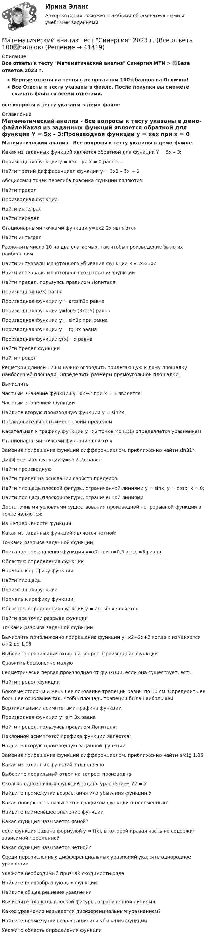     
          Описание
          Все ответы к тесту Математический анализ Синергия МТИ > ✅База ответов 2023 г.Верные ответы на тесты с результатом 100⭐баллов на Отлично!Все Ответы к тесту указаны в файле. После покупки вы сможете скачать файл со всеми ответами.все вопросы к тесту указаны в демо-файле 
          Оглавление
          Математический анализ - Все вопросы к тесту указаны в демо-файлеКакая из заданных функций является обратной для функции Y = 5x – 3:Производная функции y = xex при x = 0 равна …Найти третий дифференциал функции y = 3x2 – 5x + 2Абсциссами точек перегиба графика функции  являются:Найти пределПроизводная функцииНайти интегралНайти переделСтационарными точками функции у=ех2-2х являютсяНайти интегралРазложить число 10 на два слагаемых, так чтобы произведение было их наибольшим.Найти интервалы монотонного убывания функции к  у=х3-3х2Найти интервалы монотонного возрастания функцииНайти предел, пользуясь правилом Лопиталя:  Производная (х/3) равнаПроизводная функции у = arcsin3x равнаПроизводная функции у=log5 (3x2-5) равнаПроизводная функции у = sin2x при равнаПроизводная функции у = tg 3x равнаПроизводная функции у(x)= х равнаНайти предел функцииНайти пределРешеткой длиной 120 м нужно огородить прилегающую к дому площадку наибольшей площади. Определить размеры прямоугольной площадки.ВычислитьЧастным значение функции у=х2+2 при х = 3 является:Частным значением функцииНайдите вторую производную функции у = sin2x.Последовательность	 имеет своим пределомКасательная к графику функции у=х2 точке Мо (1;1)	определяется уравнениемСтационарными точками функции  являются:Заменив приращение функции дифференциалом, приближенно найти sin31*.Дифферециал функции у=sin2 2x равенНайти производную Найти предел на основании свойств пределов Найти площадь плоской фигуры, ограниченной линиями у = sinх, у = соsх, х = 0;Найти площадь плоской фигуры, ограниченной линиямиДостаточными условиями существования производной непрерывной функции в точке являются:Из непрерывности функцииКакая из заданных функций является четной:Точками разрыва заданной функцииПриращенное значение функции у=х2 при х=0,5 в т.х =3 равноОбластью определения функцииНормаль к графику функцииНайти площадьПроизводная функцииНормаль к графику функцииОбластью определения функции у = arc sin х является:Найти все точки разрыва функцииТочками разрыва заданной функцииВычислить приближенно приращение функции у=х2+2х+3 когда х изменяется от 2 до 1,98Выберите правильный ответ на вопрос. Производная функцииСравнить бесконечно малуюГеометрически первая производная от функции, если она существует, естьНайти предел функцииБоковые стороны и меньшее основание трапеции равны по 10 см. Определить ее большее основание так. чтобы площадь трапеции была наибольшей.Вертикальными асимптотами графика функцииПроизводная функции у=sin 3x равнаНайти предел, пользуясь правилом Лопиталя: Наклонной асимптотой графика функции является:Найдите вторую производную заданной функции  Заменив приращение функции дифференциалом, приближенно найти arctg 1,05.Какая из заданных функций задана явно:Выберите правильный ответ на вопрос: производна Сколько однозначных функций задано уравнением У2 = х Найдите промежутки возрастания или убывания функции УКакая поверхность называется графиком функции п переменных?Найдите наименьшее значение функцииКакая функция называется явной?если функция задана формулой у = f(x), в которой правая часть не содержит зависимой переменнойКакая функция называется четной?Среди перечисленных дифференциальных уравнений укажите однородное уравнениеУкажите необходимый признак сходимости рядаНайдите первообразную для функцииНайдите общее решение уравненияВычислите площадь плоской фигуры, ограниченной линиями:Какое уравнение называется дифференциальным уравнением?Найдите промежутки возрастания или убывания функцииУкажите область определения функции  
            
            
            Математический анализ тест МОИ Синергия МТИ (все ответы✅ до 90 баллов)Математический анализ тест Синергия 2023 г. (Все ответы 100✅баллов)💯 Математический анализ.ти (все ответы на тест Синергия / МОИ / МТИ / МосАП, июнь 2023)Математический анализ.ти (все ответы на тест Синергия / МТИ )💯 Математический анализ.ти (все ответы на тест Синергия / МТИ / МосАП, апрель 2023)💯 Математический анализ.ти (все ответы на тест Синергия / МТИ / МосАП, декабрь 2022)💯 Математический анализ.ти (все ответы на тест Синергия / МТИ / МосАП, декабрь 2022)Математический анализ.ои(dor) тест с ответами Синергия/МОИ/ МТИ /МОСАП💯💯Математический анализ (ответы на тест Синергия / МТИ / МосАП, август- сентябрь  2022)Математический анализ (практическая работа) ММУ💯 Математический анализ [Тема 4-6] (ответы на тесты Синергия / МОИ / МТИ / МосАП, декабрь 2023)💯 Математический анализ > Тема 4. Интегральное исчисление (правильные ответы на тест Синергия / МОИ / МТИ / МосАП)💯 Математический анализ > Тема 5. Функции нескольких переменных (правильные ответы на тест Синергия / МОИ / МТИ / МосАП)💯 Математический анализ > Тема 6. Числовые ряды (правильные ответы на тест Синергия / МОИ / МТИ / МосАП)