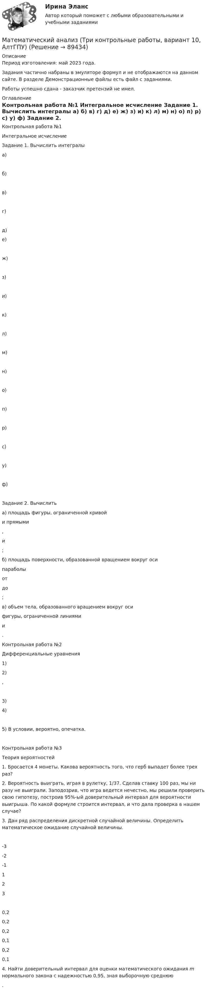     
            Описание
            Период изготовления: май 2023 года.Задания частично набраны в  эмуляторе формул и не отображаются на данном сайте. В разделе Демонстрационные файлы есть файл с заданиями.Работы успешно сдана - заказчик претензий не имел. 
            Оглавление
            	Контрольная работа №1	Интегральное исчисление  	Задание 1. Вычислить интегралы	а) 	б) 	в) 	г) 	д) 	е)  	ж) 	з) 	и)	к) 	л)  	м) 	н)  	о)  	п) 	р)  	с)  	у) 	ф)   	Задание 2. Вычислить	а)  площадь фигуры, ограниченной кривой  и прямыми ,  и ; 	б) площадь поверхности, образованной вращением вокруг оси  параболы  от   до ;	в) объем тела, образованного вращением вокруг оси  фигуры, ограниченной линиями и .         	Контрольная работа №2	Дифференциальные уравнения 	1) 	2)  , 	3)  	 4) 	5) В условии, вероятно, опечатка. 	Контрольная работа №3	Теория вероятностей	 1. Бросается 4 монеты. Какова вероятность того, что герб выпадет более трех раз? 	 2. Вероятность выиграть, играя в рулетку, 1/37. Сделав ставку 100 раз, мы ни разу не выиграли. Заподозрив, что игра ведется нечестно, мы решили проверить свою гипотезу, построив 95%-ый доверительный интервал для вероятности выигрыша. По какой формуле строится интервал, и что дала проверка в нашем случае?  	3. Дан ряд распределения дискретной случайной величины. Определить математическое ожидание случайной величины.  -3 -2 -1 1 2 3  0,2 0,2 0,2 0,1 0,2 0,1 	4. Найти доверительный интервал для оценки математического ожидания m нормального закона с надежностью 0,95, зная выборочную среднюю .  
            
            
            Математический анализ.ти (тест с ответами Синергия | МОИ | МТИ | МОСАП).Математический анализ (Три контрольные работы, вариант 10, АлтГПУ)Математический маятник (груз малых размеров) на лёгком подвесе длины l находится в положении равновесия. Какую наименьшую скорость надо сообщить грузу, чтобы он мог совершить полный оборот? Рассмотреть два случая: груз подвешен:Математический маятник длиной 0,5 м отклонился при первом колебании на 5 см, а при втором – на 4 см. Найти время релаксации.Математический маятник длиной 1 м установлен в лифте. Лифт поднимается с ускорением 2,5 м/с2. Определить период колебаний маятника.Математический маятник длиной 22 см совершает вынужденные гармонические колебания на частоте резонанса. Коэффициент затухания 2 рад/c. Определить резонансную частоту вынужденных колебаний.Математический маятник длиной 80 см в начальный момент имеет максимальную скорость, равную 28 см/с. Определить уравнение гармонических колебаний маятника. Записать дифференциальные уравнения 💯 Математический анализ.ти (ответы на тест Синергия / МОИ / МТИ / МосАП, ноябрь 2023)💯 Математический анализ.ти (ответы на тест Синергия / МОИ / МТИ / МосАП, сентябрь 2023)💯 Математический анализ.ти (ответы на тест Синергия / МТИ / МосАП, август 2022)💯 Математический анализ.ти (ответы на тест Синергия / МТИ / МосАП, июль 2022)💯 Математический анализ.ти (ответы на тест Синергия / МТИ / МосАП, июнь 2022)💯 Математический анализ.ти (ответы на тест Синергия / МТИ / МосАП, июнь 2022)Математический анализ.ти (тест с ответами Синергия/МОИ/ МТИ)