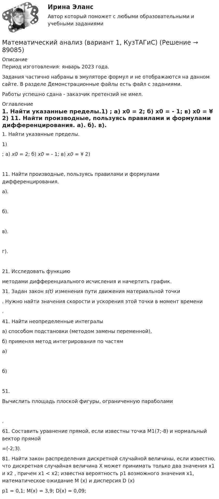     
            Описание
            Период изготовления: январь 2023 года.Задания частично набраны в эмуляторе формул и не отображаются на данном сайте. В разделе Демонстрационные файлы есть файл с заданиями.Работы успешно сдана - заказчик претензий не имел. 
            Оглавление
            1. Найти указанные пределы.1)   ;   а) х0 = 2;    б) х0 = - 1;  в) х0 = ¥    2) 11. Найти производные, пользуясь правилами и формулами дифференцирования.         а).            б).             в).             г).    21. Исследовать функцию  методами дифференциального исчисления и начертить график.31. Задан закон s(t) изменения пути движения материальной точки . Нужно найти значения скорости и ускорения этой точки в момент времени  .41. Найти неопределенные интегралы а) способом подстановки (методом замены переменной),б) применяя метод интегрирования по частяма) б) 51. Вычислить площадь плоской фигуры, ограниченную параболами.61. Составить уравнение прямой, если известны точка М1(7;-8) и нормальный вектор прямой  =(-2;3).81. Найти закон распределения дискретной случайной величины, если известно, что дискретная случайная величина Х может принимать только два значения х1 и х2 , причем х1 < х2; известна вероятность р1 возможного значения х1, математическое ожидание М (х) и дисперсия D (х)p1 = 0,1;              M(x) = 3,9;          D(x) = 0,09;  
            
            
            ✅ Математический анализ 30 вопросов СИНЕРГИЯ МТИ 2022Математический анализ (вариант 1, КузТАГиС)Математический анализ (вариант 9)Математический анализ итоговое задание 💯 Математический анализ > Итоговый тест (правильные ответы на тест Синергия / МОИ / МТИ / МосАП)Математический анализ ММУ 2023г.Математический анализ (Обучение) (ответы на тест Синергия / МТИ / МосАП)Математический анализМатематический анализМатематический анализМатематический анализМатематический анализ 1/1 ММУ💯 Математический анализ (1), Математический анализ (ответы на тест Синергия / МТИ / МосАП, август 2022)💯 Математический анализ (1), Математический анализ (ответы на тест Синергия / МТИ / МосАП, январь 2023)