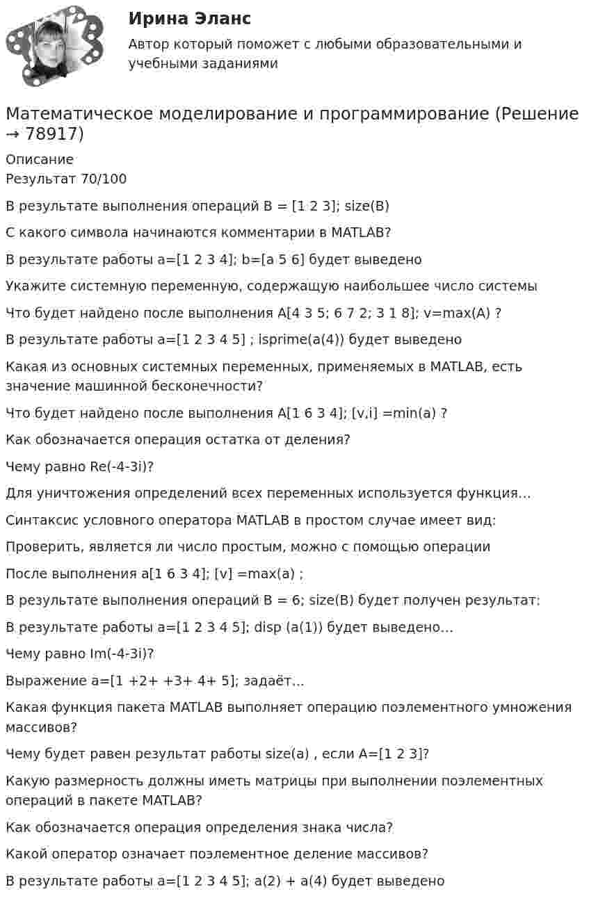      
            Описание
            Результат 70/100В результате выполнения операций B = [1 2 3]; size(B)С какого символа начинаются комментарии в MATLAB?В результате работы a=[1 2 3 4]; b=[a 5 6] будет выведеноУкажите системную переменную, содержащую наибольшее число системыЧто будет найдено после выполнения  А[4 3 5; 6 7 2; 3 1 8]; v=max(A) ?В результате работы a=[1 2 3 4 5] ; isprime(a(4)) будет выведеноКакая из основных системных переменных, применяемых в MATLAB, есть значение машинной бесконечности?Что будет найдено после выполнения  А[1 6 3 4]; [v,i] =min(a) ?Как обозначается операция остатка от деления?Чему равно Re(-4-3i)?Для уничтожения определений всех переменных используется функция…Синтаксис условного оператора MATLAB в простом случае имеет вид: Проверить, является ли число простым, можно с помощью операцииПосле выполнения а[1 6 3 4]; [v] =max(a) ; В результате выполнения операций B = 6; size(B) будет получен результат: В результате работы a=[1 2 3 4 5]; disp (a(1)) будет выведено…Чему равно Im(-4-3i)?Выражение a=[1 +2+ +3+ 4+ 5]; задаёт…Какая функция пакета MATLAB выполняет операцию поэлементного умножения массивов?Чему будет равен результат работы size(a) , если A=[1 2 3]? Какую размерность должны иметь матрицы при выполнении поэлементных операций в пакете MATLAB?Как обозначается операция определения знака числа?Какой оператор означает поэлементное деление массивов? В результате работы  a=[1 2 3 4 5]; а(2) + а(4) будет выведено   
            
            
            Математическое моделирование в экономике/СибУПК/Тесты 1-10 + Итоговый/Хорошо/отличноМатематическое моделирование и программированиеМатематическое моделирование Ответы на тест Синергия МОИ МТИ💯 Математическое моделирование (ответы на тест Синергия / МОИ / МТИ / МосАП, октябрь 2023)Математическое моделирование прыгающего шарика в Matlab/Simulink💯 Математическое моделирование [Тема 1-4] (ответы на тесты Синергия / МОИ / МТИ / МосАП, январь 2024)Математическое моделирование тест МОИ/МТИ (ответы✅100 баллов]Математический маятник с длиной нити 5 м и массой подвешенного тела 0,1 кг в начальный момент времени находится в положении равновесия. Маятнику сообщается в горизонтальном направлении начальная скорость 0,05 м/с. Математическое и имитационное моделированиеМатематическое моделирование✅ Математическое моделирование 55 вопросов СИНЕРГИЯ МТИ 2022Математическое моделирование в глобальных экономических системахматематическое моделирование военных действийМатематическое моделирование в экономике