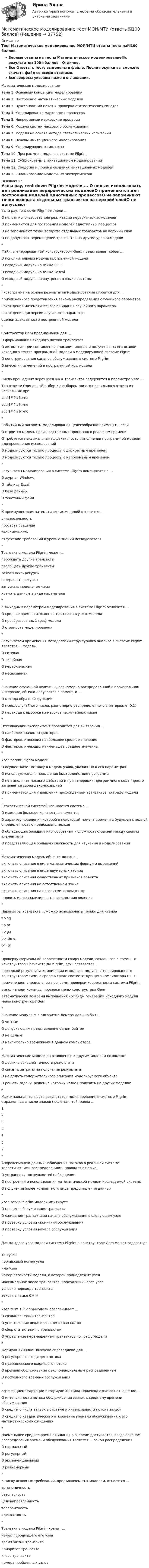     
          Описание
          Тест Математическое моделирование  МОИ/МТИ ответы теста на✅100 баллов!Верные ответы на тесты Математическое моделирование🟢с результатом 100⭐баллов - Отлично.Все Ответы к тесту выделены в файле. После покупки вы сможете скачать файл со всеми ответами.Все вопросы указаны ниже в оглавлении.Математическое моделированиеТема 1. Основные концепции моделированияТема 2. Построение математических моделейТема 3. Пуассоновский поток и проверка статистических гипотезТема 4. Моделирование марковских процессовТема 5. Непрерывные марковские процессыТема 6. Модели систем массового обслуживанияТема 7. Модели на основе метода статистических испытанийТема 8. Основы имитационного моделированияТема 9. Моделирующие комплексыТема 10. Программная модель в системе PilgrimТема 11. CASE-системы в имитационном моделированииТема 12. Средства и приемы создания имитационных моделейТема 13. Планирование модельных экспериментов 
          Оглавление
          Узлы pay, rent down Pilgrim-модели ... О нельзя использовать для реализации иерархических моделейО применяются для построения моделей однотипных процессовО не запоминают точки возврата отдельных транзактов на верхний слойО не допускают перемещений транзактов на другие уровни модели* Файл, сгенерированный конструктором Gem, представляет собой ... О исполнительный модуль программной моделиО исходный модуль на языке C+ +О исходный модуль на языке PascalО исходный модуль на внутреннем языке системы* Гистограмма на основе результатов моделирования строится для ...приближенного представления закона распределения случайного параметранахождения математического ожидания случайного параметранахождения дисперсии случайного параметраоценки адекватности построенной модели* Конструктор Gem предназначен для ... О формирования входного потока транзактовО автоматизации составления описания модели и получения на его основе исходного текста программной модели в моделирующей системе PigrimО конструирования каналов обслуживания в системе PilgrimО внесения изменений в программный код модели* Число прошедших через узел ### транзактов содержится в параметре узла ...Тип ответа: Одиночный выбор • с выбором одного правильного ответа из нескольких преaddr[###]->naaddr[###]->neaddr[###]->nc* Событийный алгоритм моделирования целесообразно применять, если ... О строится модель производственных процессов в реальном времениО требуется максимальная эффективность выполнения программной модели для проведения исследованийО моделируются только процессы с дискретным временемО моделируются только процессы с непрерывным временем* Результаты моделирования в системе Pilgrim помещаются в ...О журнал WindowsО таблицу ExcelО базу данныхО текстовый файл* К преимуществам математических моделей относится ...универсальностьпростота созданияэкономичностьотсутствие требований к уровню знаний исследователя* Транзакт в модели Pilgrim может ...порождать другие транзактыпоглощать другие транзактызахватывать ресурсывозвращать ресурсызапускать модельные часыхранить данные в виде параметров* К выходным параметрам моделирования в системе Pilgrim относятся ... О среднее время нахождения транзакта в узлах моделиО преобразованный граф моделиО стоимость моделирования* Результатом применения методологии структурного анализа в системе Pilgrim является ... модель О сетеваяО линейнаяО иерархическаяО несвязанная* Значение случайной величины, равномерно распределенной в произвольном интервале, обычно получается с помощью ... О метода обратной функцииО псевдослучайного числа, равномерно распределенного в интервале (0,1)О перехода к выборке из массива неслучайных чисел* Отсеивающий эксперимент проводится для выявления ...О наиболее значимых факторовО факторов, имеющих наибольшее среднее значениеО факторов, имеющих наименьшее среднее значение* Узел parent Pilgrim-модели ... О осуществляет вставку в модель узлов, указанных в его параметрахО используется для повышения быстродействия программыО не выполняет никаких действий и при генерации программного кода, просто заменяется своей декомпозициейО применяется для управления прохождением транзактов по графу модели* Стохастической системой называется система,... О имеющая большое количество элементовО характер поведения которой в некоторый момент времени в будущем с полной определенностью предсказать нельзяО обладающая большим многообразием и сложностью связей между своими элементамиО представляющая большую сложность для изучения и моделирования* Математическая модель объекта должна ...включать описания в виде математических формул и выраженийвключать описания в виде двумерных таблицвключать описания существенных признаков объектавключать описания на естественном языкевключать описания на алгоритмическом языкевыявить и проанализировать последствия явления* Параметры транзакта ... можно использовать только для чтенияt->agt->prt->gat-> timert-> tn* Проверку формальной корректности графа модели, созданного с помощью конструктора Gem системы Pilgrim, осуществляется ...проверкой результата компиляции исходного модуля, сгенерированного конструктором Gem, в среде в среде соответствующего компилятора C+ +применением специальных программ проверки корректности системы Pilgrimвыполнением команды проверки меню конструктора Gemавтоматически во время выполнения команды генерации исходного модуля меню конструктора Gem* Значение модуля m в алгоритме Лемера должно быть ...О четнымО допускающим представление одним байтомО не целымО максимально возможным в данном компьютере* Математические модели по отношению к другим моделям позволяют ...О достичь большей точности результатаО снизить затраты на получение результатаО не делать содержательного описания моделируемого объектаО решать задачи, решение которых нельзя получить на других моделях* Максимальная точность результатов моделирования в системе Pilgrim, выраженная в числе знаков после запятой, равна ... 1234567* Аппроксимацию данных наблюдения потоков в реальной системе теоретическими распределениями проводят с целью ... О устранения погрешностей наблюденияО построения и использования математической модели исследуемой системыО получения более компактного вида представления данных* Узел serv в Pilgrim-модели имитирует ...О процесс обслуживания транзактаО ожидание транзактами начала обслуживания в следующем узлеО проверку условий окончания обслуживанияО проверку условий начала обслуживания* Для каждого узла модели системы Pilgrim в конструкторе Gem может задаваться ...тип узлапорядковый номер узлаимя узланомер плоскости модели, к которой принадлежит узелмаксимальное число транзактов, проходящих через узелусловие перехода транзактатекст на языке C+ +* Узел term в Pilgrim-модели обеспечивает ...О создание новых транзактовО уничтожение входящих в него транзактовО сбор статистики по транзактамО управление перемещением транзактов по графу модели* Формула Хинчина-Полачека справедлива для ...О регулярного входящего потокаО пуассоновского входящего потокаО времени обслуживания с экспоненциальным распределениемО постоянного времени обслуживания* Коэффициент вариации в формуле Хинчина-Полачека означает отношение ...О интенсивности потока обслуживания заявок к среднему времени обслуживанияО среднего числа заявок в системе к интенсивности потока заявокО среднего квадратического отклонения времени обслуживания к его математическому ожиданию* Наименьшее среднее время ожидания в очереди достигается, когда законом распределения времени обслуживания является ... закон распределения О нормальныйО регулярныйО экспоненциальныйО равномерный* К числу основных требований, предъявляемых к моделям, относятся ...эргономичностьбезопасностьцеленаправленностьтолерантностьадекватность* Транзакт в модели Pilgrim хранит ...номер породившего его узлавремя жизни транзактаприоритет транзактакласс транзактаномера пройденных узлов 
            
            
            💯 Математическое моделирование [Тема 1-4] (ответы на тесты Синергия / МОИ / МТИ / МосАП, январь 2024)Математическое моделирование тест МОИ/МТИ (ответы✅100 баллов]Математическое моделирование (тест с ответами Синергия/МОИ/МТИ/МосАП)Математическое моделирование (тест с ответами Синергия/МОИ/ МТИ /МОСАП)«Математическое моделирование техногенного воздействия  на техносферу и окружающую среду».ВАРИАНТ 2Математическое обеспечение финансовых решений ИТОГОВЫЙ ТЕСТ Математическое ожидание и дисперсия равномерно распределенной случайной величины равны соответственно 1  и 3 .математическое моделирование военных действийМатематическое моделирование в экономикеМатематическое моделирование в экономике/СибУПК/Итоговое задание/100%Математическое моделирование в экономике/СибУПК/Тесты 1-10 + Итоговый/Хорошо/отличноМатематическое моделирование и программированиеМатематическое моделирование Ответы на тест Синергия МОИ МТИ💯 Математическое моделирование (ответы на тест Синергия / МОИ / МТИ / МосАП, октябрь 2023)