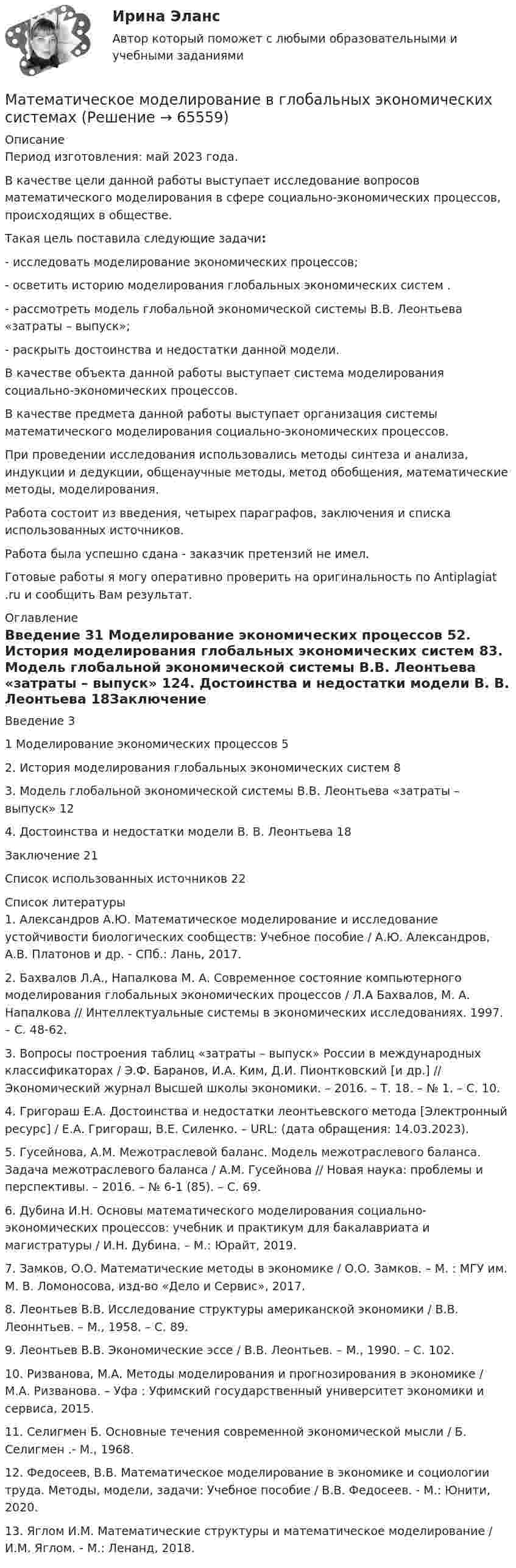     
            Описание
            Период изготовления: май 2023 года. 	В качестве цели данной работы выступает исследование  вопросов математического моделирования в сфере социально-экономических процессов, происходящих в обществе.	Такая цель поставила следующие задачи:	- исследовать моделирование экономических процессов;	- осветить историю моделирования глобальных экономических систем . 	- рассмотреть модель глобальной экономической системы В.В. Леонтьева «затраты – выпуск»;	- раскрыть достоинства и недостатки данной модели.	В качестве объекта данной работы выступает система  моделирования социально-экономических процессов.	В качестве предмета данной работы выступает организация системы математического моделирования социально-экономических процессов. 	При проведении исследования использовались методы синтеза и анализа, индукции и дедукции, общенаучные методы, метод обобщения, математические методы, моделирования.	Работа состоит из введения, четырех параграфов, заключения и списка использованных источников.Работа была успешно сдана - заказчик претензий не имел.Готовые работы я могу оперативно проверить на оригинальность по Antiplagiat .ru и сообщить Вам результат. 
            Оглавление
            Введение 31 Моделирование экономических процессов 52. История моделирования глобальных экономических систем 83. Модель глобальной экономической системы В.В. Леонтьева «затраты – выпуск» 124. Достоинства и недостатки модели В. В. Леонтьева 18Заключение 21Список использованных источников 22 
            Список литературы
            1. Александров А.Ю. Математическое моделирование и исследование устойчивости биологических сообществ: Учебное пособие / А.Ю. Александров, А.В. Платонов и др. - СПб.: Лань, 2017.2. Бахвалов Л.А., Напалкова М. А. Cовременное состояние компьютерного моделирования глобальных экономических процессов / Л.А Бахвалов, М. А. Напалкова // Интеллектуальные системы в экономических исследованиях. 1997. – С. 48-62.3. Вопросы построения таблиц «затраты – выпуск» России в международных классификаторах / Э.Ф. Баранов, И.А. Ким, Д.И. Пионтковский [и др.] // Экономический журнал Высшей школы экономики. – 2016. – Т. 18. – № 1. – С. 10.4. Григораш Е.А. Достоинства и недостатки леонтьевского метода [Электронный ресурс] / Е.А. Григораш, В.Е. Силенко. – URL:  (дата обращения: 14.03.2023).5. Гусейнова, А.М. Межотраслевой баланс. Модель межотраслевого баланса. Задача межотраслевого баланса / А.М. Гусейнова // Новая наука: проблемы и перспективы. – 2016. – № 6-1 (85). – С. 69.6. Дубина И.Н.  Основы математического моделирования социально-экономических процессов: учебник и практикум для бакалавриата и магистратуры / И.Н. Дубина. – М.: Юрайт, 2019.7. Замков, О.О. Математические методы в экономике / О.О. Замков. – М. : МГУ им. М. В. Ломоносова, изд-во «Дело и Сервис», 2017.8. Леонтьев В.В. Исследование структуры американской экономики / В.В. Леоннтьев. – М., 1958. – С. 89.9. Леонтьев В.В. Экономические эссе / В.В. Леонтьев. – М., 1990. – С. 102. 10. Ризванова, М.А. Методы моделирования и прогнозирования в экономике / М.А. Ризванова. – Уфа : Уфимский государственный университет экономики и сервиса, 2015.11. Селигмен Б. Основные течения современной экономической мысли / Б. Селигмен .- М., 1968. 12. Федосеев, В.В. Математическое моделирование в экономике и социологии труда. Методы, модели, задачи: Учебное пособие / В.В. Федосеев. - М.: Юнити, 2020. 13. Яглом И.М. Математические структуры и математическое моделирование / И.М. Яглом. - М.: Ленанд, 2018.  
            
            
            ✅ Математическое моделирование 55 вопросов СИНЕРГИЯ МТИ 2022Математическое моделирование в глобальных экономических системахматематическое моделирование военных действийМатематическое моделирование в экономикеМатематическое моделирование в экономике/СибУПК/Итоговое задание/100%Математическое моделирование в экономике/СибУПК/Тесты 1-10 + Итоговый/Хорошо/отличноМатематическое моделирование и программированиеМатематический маятник длиной l = 50 см совершает гармонические колебания с амплитудой A = 1 см. Найти модуль ускорения маятника в положении, когда его смещение из положения равновесия равно половине максимального.Математический маятник имеет длину подвеса 10 м. Амплитуда колебаний 20 см. Постройте график зависимости x(t).Математический маятник имеет период свободных колебаний 2 c. Маятник отклонили от положения равновесия на 16 см и придали ему начальную скорость 64 см/с в сторону к равновесной точке. Найдите амплитуду свободных колебаний маятник..Математический маятник, колеблющийся с амплитудой 2 см, обладает энергией 9,86·10-6 Дж. Масса маятника 5 г.             Найти:  0) частоту колебаний;  1) длину маятника;  2) максимальную скорость колебаний маятника. (Принять g = p2).Математический маятник массой 0,4 кг с длиной нити 60 см совершает колебания. В положении, при котором нить составляет угол 60° с вертикалью, скорость маятника равна 1,5 м/с. Найти силу натяжения в этом положении маятника.Математический маятник с длиной нити 5 м и массой подвешенного тела 0,1 кг в начальный момент времени находится в положении равновесия. Маятнику сообщается в горизонтальном направлении начальная скорость 0,05 м/с. Математическое и имитационное моделирование