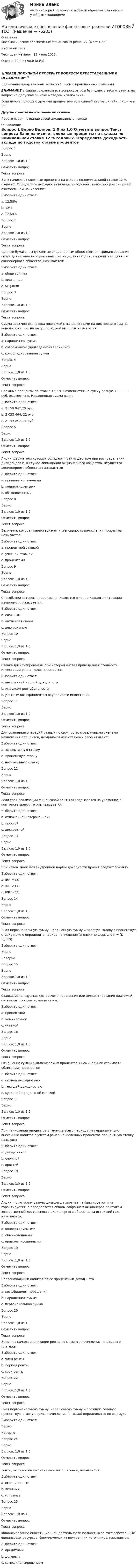      
            Описание
            Математическое обеспечение финансовых решений (ФКМ.1.22)	

Итоговый тест	
Тест сдан 	Четверг, 13 июля 2023,
Оценка	42,0 из 50,0 (84%)
‼️ПЕРЕД ПОКУПКОЙ ПРОВЕРЬТЕ ВОПРОСЫ ПРЕДСТАВЛЕННЫЕ В ОГЛАВЛЕНИИ‼️В описание представлены только вопросы с правильными ответами.ВНИМАНИЕ в файле сохранила все вопросы,чтобы был шанс у тебя ответить на вопрос,не допуская ошибки методом исключения.Если нужна помощь с другими предметами или сдачей тестов онлайн, пишите в ЛС Другие ответы на итоговые по ссылке Просто введи название своей дисциплины в поиске 
            Оглавление
            
Вопрос 1
Верно
Баллов: 1,0 из 1,0
Отметить вопрос
Текст вопроса
Банк начисляет сложные проценты на вклады по номинальной ставке 12 % годовых. Определите доходность вклада по годовой ставке процентов при их ежемесячном начислении:
Выберите один ответ:
a. 12,58%
b. 12%
c. 12,68% 
Вопрос 2
Верно
Баллов: 1,0 из 1,0
Отметить вопрос
Текст вопроса
Ценные бумаги, выпускаемые акционерным обществом для финансирования своей деятельности и указывающие на долю владельца в капитале данного акционерного общества, называются:
Выберите один ответ:
a. облигациями
b. векселями
c. акциями 
Вопрос 3
Верно
Баллов: 1,0 из 1,0
Отметить вопрос
Текст вопроса
Сумма всех членов потока платежей с начисленными на них процентами на конец срока, т.е. на дату последней выплаты называется:
Выберите один ответ:
a. наращенная сумма 
b. современной (приведенной) величиной
c. консолидированная сумма
Вопрос 4
Верно
Баллов: 1,0 из 1,0
Отметить вопрос
Текст вопроса
Сложные проценты по ставке 15,5 % начисляются на сумму равную 1 000 000 руб. ежемесячно. Наращенная сумма равна:
Выберите один ответ:
a. 2 159 847,20 руб. 
b. 2 055 464, 22 руб.
c. 2 139 049, 01 руб.
Вопрос 5
Верно
Баллов: 1,0 из 1,0
Отметить вопрос
Текст вопроса
Акции, держатели которых обладают преимуществом при распределении дивидендов и, в случае ликвидации акционерного общества, имущества акционерного общества называются:
Выберите один ответ:
a. привилегированными 
b. конвертируемыми
c. обыкновенными


Вопрос 8
Верно
Баллов: 1,0 из 1,0
Отметить вопрос
Текст вопроса
Величина, которая характеризует интенсивность начисления процентов называется:
Выберите один ответ:
a. процентной ставкой 
b. учетной ставкой
c. процентами
Вопрос 9
Верно
Баллов: 1,0 из 1,0
Отметить вопрос
Текст вопроса
Способ, при котором проценты начисляются в конце каждого интервала начисления, называется:
Выберите один ответ:
a. сложным
b. антисипативным
c. декурсивным 
Вопрос 10
Верно
Баллов: 1,0 из 1,0
Отметить вопрос
Текст вопроса
Ставка дисконтирования, при которой чистая приведенная стоимость инвестиций равна нулю, называется:
Выберите один ответ:
a. внутренней нормой доходности 
b. индексом рентабельности
c. учетным коэффициентом окупаемости инвестиций
Вопрос 11
Верно
Баллов: 1,0 из 1,0
Отметить вопрос
Текст вопроса
Для сравнения операций разных по срочности, с различными схемами начисления процентов, неодинаковыми ставками рассчитывают:
Выберите один ответ:
a. эффективную ставку 
b. процентную ставку
c. номинальную ставку
Вопрос 12
Верно
Баллов: 1,0 из 1,0
Отметить вопрос
Текст вопроса
Если срок реализации финансовой ренты откладывается на указанное в контракте время, то она называется:
Выберите один ответ:
a. отложенной (отсроченной) 
b. простой
c. дискретной
Вопрос 13
Верно
Баллов: 1,0 из 1,0
Отметить вопрос
Текст вопроса
При каком значении внутренней нормы доходности проект следует принять:
Выберите один ответ:
a. IRR = СС
b. IRR < CC
c. IRR > CC 
Вопрос 14
Верно
Баллов: 1,0 из 1,0
Отметить вопрос
Текст вопроса
Зная первоначальную сумму, наращенную сумму и простую годовую процентную ставку можно определить период начисления (в днях) по формуле n = (S – P)/(P*i).
Выберите один ответ:
Верно 
Неверно
Вопрос 15
Верно
Баллов: 1,0 из 1,0
Отметить вопрос
Текст вопроса
Ставка, используемая для расчета наращения или дисконтирования платежей, составляющих ренту, называется:
Выберите один ответ:
a. процентной 
b. номинальной
c. учетной
Вопрос 16
Верно
Баллов: 1,0 из 1,0
Отметить вопрос
Текст вопроса
Отношение суммы выплачиваемых процентов к номинальной стоимости облигации, называется:
Выберите один ответ:
a. полной доходностью
b. текущей доходностью
c. купонной процентной ставкой 
Вопрос 17
Верно
Баллов: 1,0 из 1,0
Отметить вопрос
Текст вопроса
При начислении процентов в течение всего периода на первоначально внесенный капитал с учетом ранее начисленных процентов процентную ставку называют:
Выберите один ответ:
a. декурсивной
b. сложной 
c. простой
Вопрос 18
Верно
Баллов: 1,0 из 1,0
Отметить вопрос
Текст вопроса
Акции, по которым размер дивиденда заранее не фиксируется и не гарантируется, а определяется общим собранием акционеров по итогам хозяйственной деятельности акционерного общества за истекший год, называются:
Выберите один ответ:
a. конвертируемыми
b. обыкновенными 
c. привилегированными
Вопрос 19
Верно
Баллов: 1,0 из 1,0
Отметить вопрос
Текст вопроса
Первоначальный капитал плюс процентный доход – это
Выберите один ответ:
a. коэффициент наращения
b. наращенная сумма 
c. первоначальная сумма
Вопрос 20
Верно
Баллов: 1,0 из 1,0
Отметить вопрос
Текст вопроса
Время от начала реализации ренты до момента начисления последнего платежа:
Выберите один ответ:
a. член ренты
b. период ренты
c. срок ренты 

Вопрос 22
Верно
Баллов: 1,0 из 1,0
Отметить вопрос
Текст вопроса
Зная первоначальную сумму, наращенную сумму и сложную годовую процентную ставку период начисления (в годах) определяется по формуле  
Выберите один ответ:
Верно 
Неверно

Вопрос 24
Верно
Баллов: 1,0 из 1,0
Отметить вопрос
Текст вопроса
Ренты, которые имеют конечное число членов, называются:
Выберите один ответ:
a. ограниченные 
b. вечными
c. условные
Вопрос 25
Верно
Баллов: 1,0 из 1,0
Отметить вопрос
Текст вопроса
Финансирование инвестиционной деятельности полностью за счет собственных финансовых ресурсов, формируемых из внутренних источников, называется:
Выберите один ответ:
a. кредитным
b. долевым
c. самофинансированием 
  
            
            
            «Математическое моделирование техногенного воздействия  на техносферу и окружающую среду».ВАРИАНТ 2Математическое обеспечение финансовых решений ИТОГОВЫЙ ТЕСТ Математическое ожидание и дисперсия равномерно распределенной случайной величины равны соответственно 1  и 3 .математической составляющей естественных научных дисциплин 5 вариант ТУЛГУМатериалисты обосновывают вечность и несотворимость независимость ее существования от сознания, а сам человек предстает как ее часть и продукт, как особая форма бытия материиМатериаловедениеМатериаловедениеМатематическое моделирование и программированиеМатематическое моделирование Ответы на тест Синергия МОИ МТИ💯 Математическое моделирование (ответы на тест Синергия / МОИ / МТИ / МосАП, октябрь 2023)Математическое моделирование прыгающего шарика в Matlab/Simulink💯 Математическое моделирование [Тема 1-4] (ответы на тесты Синергия / МОИ / МТИ / МосАП, январь 2024)Математическое моделирование тест МОИ/МТИ (ответы✅100 баллов]Математическое моделирование (тест с ответами Синергия/МОИ/МТИ/МосАП)