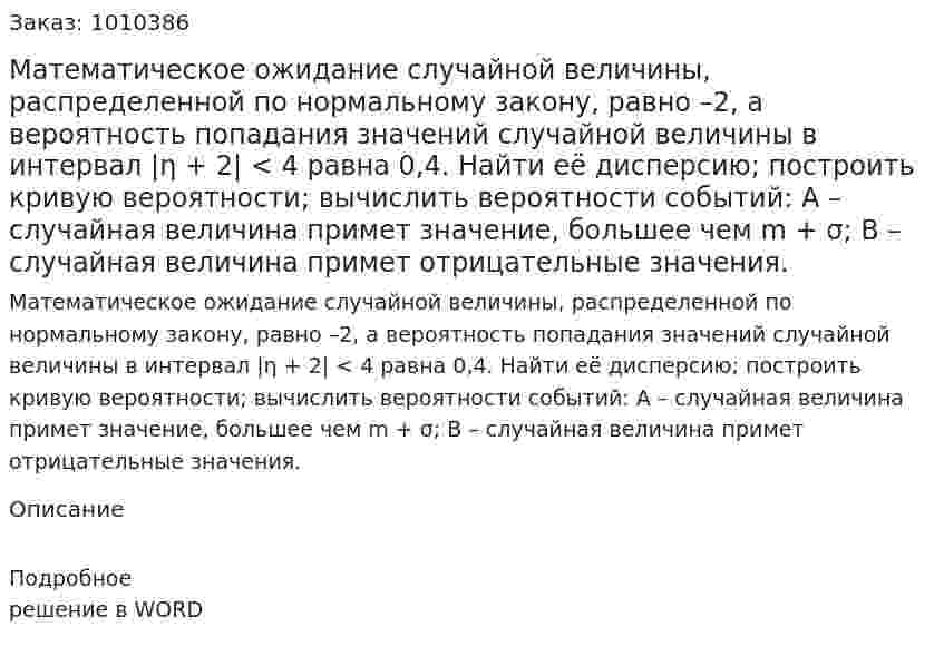 Математическое ожидание случайной величины, распределенной по нормальному закону, равно –2, а вероятность попадания значений случайной величины в интервал |η + 2| < 4 равна 0,4. Найти её дисперсию; построить кривую вероятности; вычислить вероятности событий: А – случайная величина примет значение, большее чем m + σ;  В – случайная величина примет отрицательные значения. 
