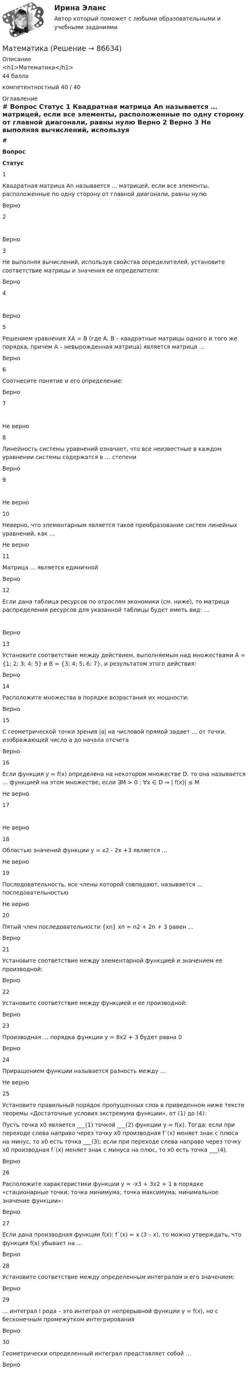     
            Описание
            <h1>Математика</h1>44 баллакомпетентностный 40 / 40 
            Оглавление
             # Вопрос Статус    1 Квадратная матрица Аn называется … матрицей, если все элементы, расположенные по одну сторону от главной диагонали, равны нулю Верно   2  Верно   3 Не выполняя вычислений, используя свойства определителей, установите соответствие матрицы и значения ее определителя: Верно   4  Верно   5 Решением уравнения ХА = В (где А, В – квадратные матрицы одного и того же порядка, причем А – невырожденная матрица) является матрица … Верно   6 Соотнесите понятие и его определение: Верно   7  Не верно   8 Линейность системы уравнений означает, что все неизвестные в каждом уравнении системы содержатся в … степени Верно   9  Не верно   10 Неверно, что элементарным является такое преобразование систем линейных уравнений, как … Не верно   11 Матрица … является единичной Верно   12 Если дана таблица ресурсов по отраслям экономики (см. ниже), то матрица распределения ресурсов для указанной таблицы будет иметь вид: … Верно   13 Установите соответствие между действием, выполняемым над множествами А = {1; 2; 3; 4; 5} и В = {3; 4; 5; 6; 7}, и результатом этого действия: Верно   14 Расположите множества в порядке возрастания их мощности: Верно   15 С геометрической точки зрения |а| на числовой прямой задает … от точки, изображающей число а до начала отсчета Верно   16 Если функция y = f(x) определена на некотором множестве D, то она называется … функцией на этом множестве, если ∃M > 0 : ∀x ∈ D ⇒ | f(x)| ≤ M Не верно   17  Не верно   18 Областью значений функции y = x2 - 2x +3 является … Не верно   19 Последовательность, все члены которой совпадают, называется … последовательностью Не верно   20 Пятый член последовательности {xn} xn = n2 + 2n + 3 равен … Верно   21 Установите соответствие между элементарной функцией и значением ее производной: Верно   22 Установите соответствие между функцией и ее производной: Верно   23 Производная … порядка функции у = 8х2 + 3 будет равна 0 Верно   24 Приращением функции называется разность между … Не верно   25 Установите правильный порядок пропущенных слов в приведенном ниже тексте теоремы «Достаточные условия экстремума функции», от (1) до (4):Пусть точка х0 является ___(1) точкой ___(2) функции у = f(x). Тогда: если при переходе слева направо через точку х0 производная f´(x) меняет знак с плюса на минус, то х0 есть точка ___(3); если при переходе слева направо через точку х0 производная f´(x) меняет знак с минуса на плюс, то х0 есть точка ___(4). Верно   26 Расположите характеристики функции у = -х3 + 3х2 + 1 в порядке «стационарные точки; точка минимума; точка максимума; минимальное значение функции»: Верно   27 Если дана производная функции f(x): f´(x) = x (3 – x), то можно утверждать, что функция f(x) убывает на … Верно   28 Установите соответствие между определенным интегралом и его значением: Верно   29 … интеграл I рода – это интеграл от непрерывной функции y = f(x), но с бесконечным промежутком интегрирования Верно   30 Геометрически определенный интеграл представляет собой … Верно   
            
            
            МатематикаМатематикаМатематикаМатематика Математика Математика 1.1Математика 1.1/ДО 2022Мат АнализматематикаматематикаматематикаМатематикаМатематикаМатематика