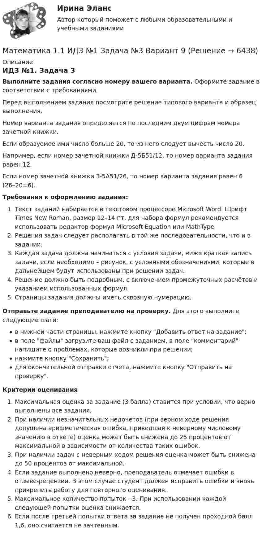     
          Описание
          ИДЗ №1. Задача 3Выполните задания согласно номеру вашего варианта. Оформите задание в соответствии с требованиями. Перед выполнением задания посмотрите решение типового варианта и образец выполнения.Номер варианта задания определяется по последним двум цифрам номера зачетной книжки. Если образуемое ими число больше 20, то из него следует вычесть число 20.Например, если номер зачетной книжки Д-5Б51/12, то номер варианта задания равен 12.Если номер зачетной книжки З-5А51/26, то номер варианта задания равен 6 (26–20=6). Требования к оформлению задания: Текст заданий набирается в текстовом процессоре Microsoft Word. Шрифт Times New Roman, размер 12–14 пт, для набора формул рекомендуется использовать редактор формул Microsoft Equation или MathType.Решения задач следует располагать в той же последовательности, что и в задании.Каждая задача должна начинаться с условия задачи, ниже краткая запись задачи, если необходимо – рисунок, с условными обозначениями, которые в дальнейшем будут использованы при решении задач.Решение должно быть подробным, с включением промежуточных расчётов и указанием использованных формул.Страницы задания должны иметь сквозную нумерацию. Отправьте задание преподавателю на проверку. Для этого выполните следующие шаги:в нижней части страницы, нажмите кнопку Добавить ответ на задание;в поле файлы загрузите ваш файл с заданием, в поле комментарий напишите о проблемах, которые возникли при решении;нажмите кнопку Сохранить;для окончательной отправки отчета, нажмите кнопку Отправить на проверку.Критерии оцениванияМаксимальная оценка за задание (3 балла) ставится при условии, что верно выполнены все задания.При наличии незначительных недочетов (при верном ходе решения допущена арифметическая ошибка, приведшая к неверному числовому значению в ответе) оценка может быть снижена до 25 процентов от максимальной в зависимости от количества таких ошибок. При наличии задач с неверным ходом решения оценка может быть снижена до 50 процентов от максимальной.Если задание выполнено неверно, преподаватель отмечает ошибки в отзыве-рецензии. В этом случае студент должен исправить ошибки и вновь прикрепить работу для повторного оценивания.Максимальное количество попыток - 3. При использовании каждой следующей попытки оценка снижается.Если после третьей попытки ответа за задание не получен проходной балл 1,6, оно считается не зачтенным.   
            
            
            Математика 1.1/ДО 2022Математика 1.1 ИДЗ №1 Задача №3 Вариант 9Математика 1.1.  Тест 1-14 ТПУ Математика (1/2) ММУ 2024гМатематика.1.2. Практическое задание. ММУ.⭐ Математика (1) (ответы на тест Синергия / МТИ / МосАП, апрель 2023)Математика 1 семестр (тест с ответами Колледж Синергия)МатематикаМатематикаМатематикаМатематикаМатематикаМатематика Математика 