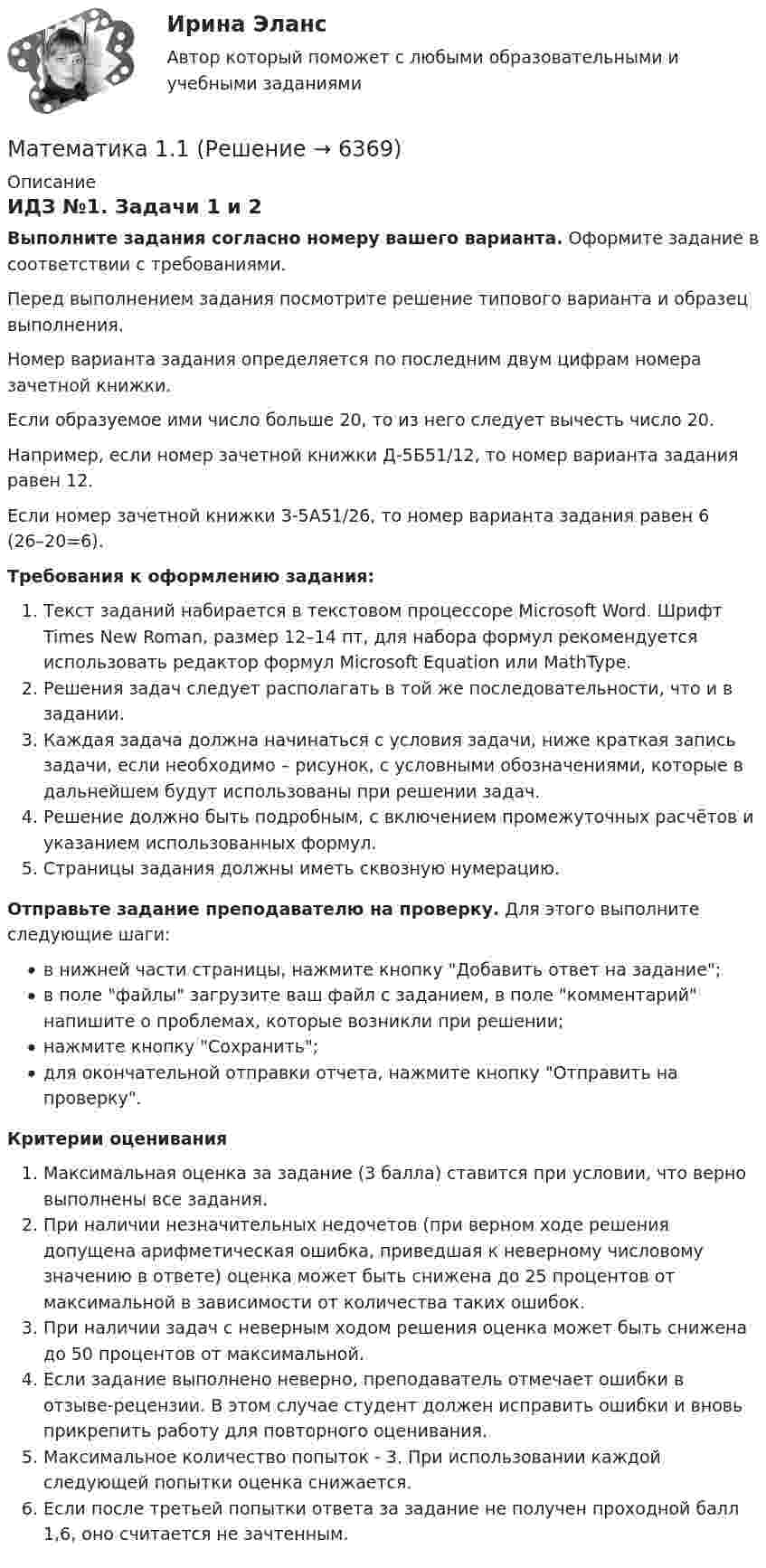     
          Описание
          ИДЗ №1. Задачи 1 и 2Выполните задания согласно номеру вашего варианта. Оформите задание в соответствии с требованиями. Перед выполнением задания посмотрите решение типового варианта и образец выполнения.Номер варианта задания определяется по последним двум цифрам номера зачетной книжки. Если образуемое ими число больше 20, то из него следует вычесть число 20.Например, если номер зачетной книжки Д-5Б51/12, то номер варианта задания равен 12.Если номер зачетной книжки З-5А51/26, то номер варианта задания равен 6 (26–20=6). Требования к оформлению задания: Текст заданий набирается в текстовом процессоре Microsoft Word. Шрифт Times New Roman, размер 12–14 пт, для набора формул рекомендуется использовать редактор формул Microsoft Equation или MathType.Решения задач следует располагать в той же последовательности, что и в задании.Каждая задача должна начинаться с условия задачи, ниже краткая запись задачи, если необходимо – рисунок, с условными обозначениями, которые в дальнейшем будут использованы при решении задач.Решение должно быть подробным, с включением промежуточных расчётов и указанием использованных формул.Страницы задания должны иметь сквозную нумерацию. Отправьте задание преподавателю на проверку. Для этого выполните следующие шаги:в нижней части страницы, нажмите кнопку Добавить ответ на задание;в поле файлы загрузите ваш файл с заданием, в поле комментарий напишите о проблемах, которые возникли при решении;нажмите кнопку Сохранить;для окончательной отправки отчета, нажмите кнопку Отправить на проверку.Критерии оцениванияМаксимальная оценка за задание (3 балла) ставится при условии, что верно выполнены все задания.При наличии незначительных недочетов (при верном ходе решения допущена арифметическая ошибка, приведшая к неверному числовому значению в ответе) оценка может быть снижена до 25 процентов от максимальной в зависимости от количества таких ошибок. При наличии задач с неверным ходом решения оценка может быть снижена до 50 процентов от максимальной.Если задание выполнено неверно, преподаватель отмечает ошибки в отзыве-рецензии. В этом случае студент должен исправить ошибки и вновь прикрепить работу для повторного оценивания.Максимальное количество попыток - 3. При использовании каждой следующей попытки оценка снижается.Если после третьей попытки ответа за задание не получен проходной балл 1,6, оно считается не зачтенным.  
            
            
            Математика Математика 1.1Математика 1.1/ДО 2022Математика 1.1 ИДЗ №1 Задача №3 Вариант 9Математика 1.1.  Тест 1-14 ТПУ Математика (1/2) ММУ 2024гМатематика.1.2. Практическое задание. ММУ.МатематикаМатематикаМатематикаМатематикаМатематикаМатематикаМатематика