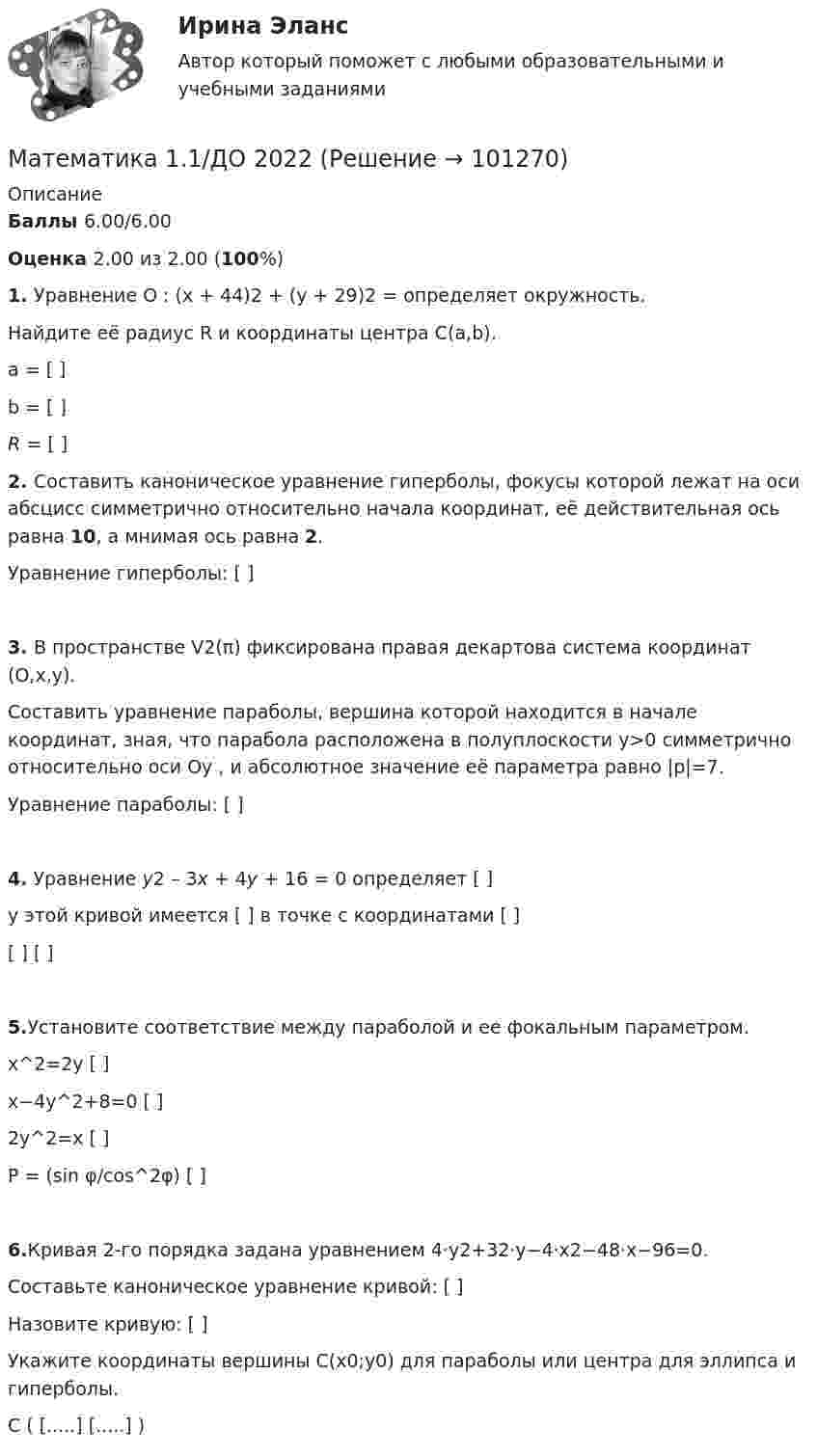      
            Описание
             Баллы 6.00/6.00 Оценка 2.00 из 2.00 (100%)1. Уравнение O : (x + 44)2 + (y + 29)2 = определяет окружность.Найдите её радиус R и координаты центра  C(a,b). a = [     ]b =  [     ]R = [     ]2. Составить каноническое уравнение гиперболы, фокусы которой лежат на оси абсцисс симметрично относительно начала координат, её действительная ось равна 10, а мнимая ось равна 2.Уравнение гиперболы:  [                               ]3. В пространстве V2(π) фиксирована правая декартова система координат (O,x,y).Составить уравнение параболы, вершина которой находится в начале координат, зная, что парабола расположена в полуплоскости y>0 симметрично относительно оси Oy , и абсолютное значение её параметра равно |p|=7.      Уравнение параболы: [                               ] 4. Уравнение y2 – 3x + 4y + 16 = 0    определяет     [                               ]у этой кривой имеется  [                               ] в точке с координатами  [                               ][                               ]            [                               ]5.Установите соответствие между параболой и ее фокальным параметром.x^2=2y	                        [                               ]x−4y^2+8=0	                [                               ]2y^2=x	                        [                               ]Ρ = (sin φ/cos^2φ)	    [                               ]6.Кривая 2-го порядка задана уравнением  4⋅y2+32⋅y−4⋅x2−48⋅x−96=0.Составьте каноническое уравнение кривой:  [                               ]Назовите кривую:  [                               ]Укажите координаты вершины C(x0;y0) для параболы или центра для эллипса и гиперболы.C (    [.....]     [.....]   )   
            
            
            Математика 1.1Математика 1.1/ДО 2022Математика 1.1 ИДЗ №1 Задача №3 Вариант 9Математика 1.1.  Тест 1-14 ТПУ Математика (1/2) ММУ 2024гМатематика.1.2. Практическое задание. ММУ.⭐ Математика (1) (ответы на тест Синергия / МТИ / МосАП, апрель 2023)МатематикаМатематикаМатематикаМатематикаМатематикаМатематикаМатематика 