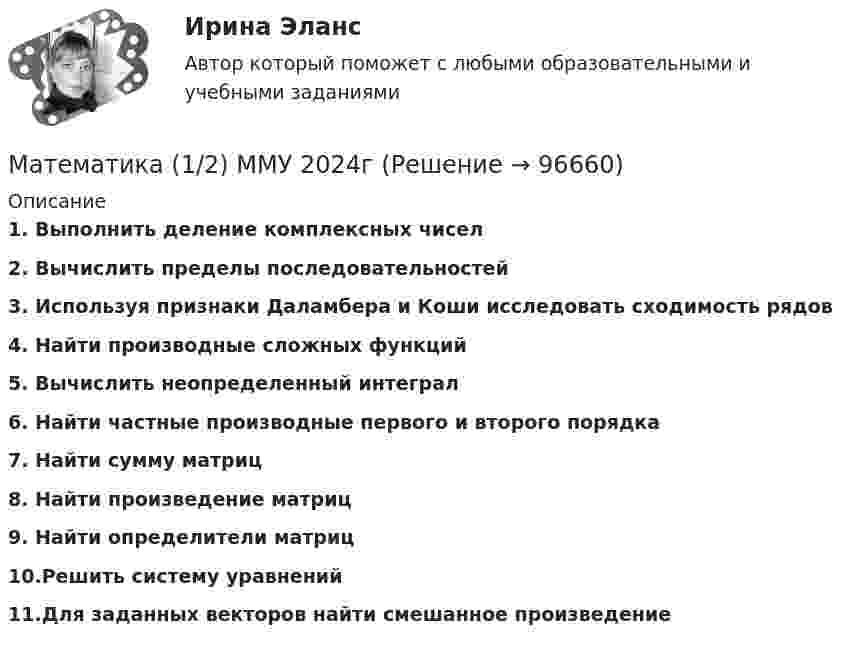      
            Описание
            1. Выполнить деление комплексных чисел2. Вычислить пределы последовательностей3. Используя признаки Даламбера и Коши исследовать сходимость рядов4. Найти производные сложных функций5. Вычислить неопределенный интеграл6. Найти частные производные первого и второго порядка7. Найти сумму матриц8. Найти произведение матриц9. Найти определители матриц10.Решить систему уравнений 11.Для заданных векторов найти смешанное произведение     
            
            
            Математика 1.1.  Тест 1-14 ТПУ Математика (1/2) ММУ 2024гМатематика.1.2. Практическое задание. ММУ.⭐ Математика (1) (ответы на тест Синергия / МТИ / МосАП, апрель 2023)Математика 1 семестр (тест с ответами Колледж Синергия)Математика (2023г.) тест с ответами СинергияМатематика 2/2МатематикаМатематикаМатематикаМатематика Математика Математика 1.1Математика 1.1/ДО 2022