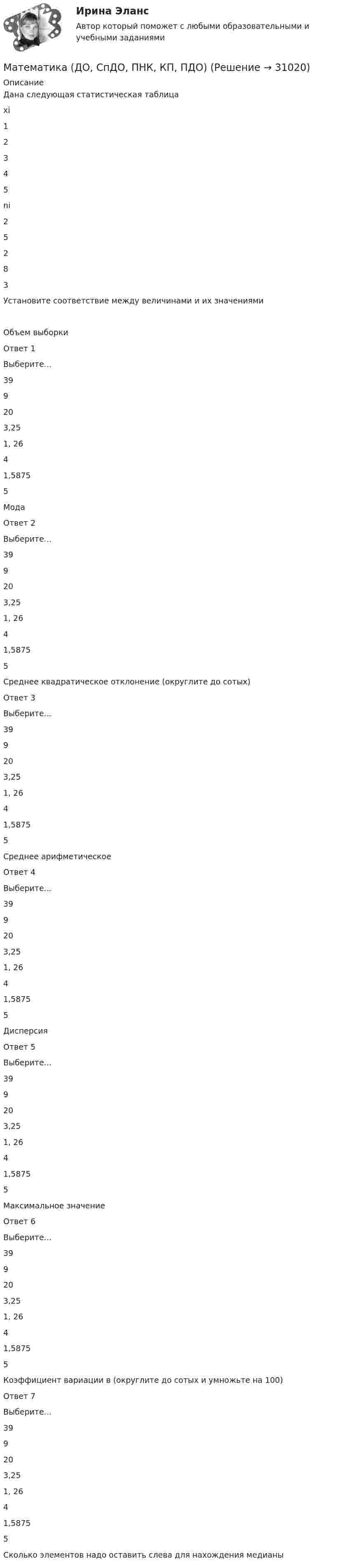      
          Описание
          Дана следующая статистическая таблицахi12345ni25283 Установите соответствие между величинами и их значениямиОбъем выборкиОтвет 1Выберите...399203,251, 2641,58755 МодаОтвет 2Выберите...399203,251, 2641,58755 Среднее квадратическое отклонение (округлите до сотых)Ответ 3Выберите...399203,251, 2641,58755 Среднее арифметическоеОтвет 4Выберите...399203,251, 2641,58755 ДисперсияОтвет 5Выберите...399203,251, 2641,58755 Максимальное значениеОтвет 6Выберите...399203,251, 2641,58755 Коэффициент вариации в (округлите до сотых и умножьте на 100)Ответ 7Выберите...399203,251, 2641,58755 Сколько элементов надо оставить слева для нахождения медианы  
            
            
            Математика для анализа данных.фит_МАГ (тест с ответами Магистратура Синергия)Математика (ДО, СпДО, ПНК, КП, ПДО)Математика (ДО, СпДО, ПНК, КП, ПДО)Математика (ДО, СпДО, ПНК, КП, ПДО)Математика (ДО, СпДО, ПНК, КП, ПДО)Математика (ДО, СпДО, ПНК, КП, ПДО)Математика (ДО, СпДО, ПНК, КП, ПДО)Математика в профессиональной деятельности учителя (ПНК)  Практическое занятие 1. Задания 1, 2, 4, 6-9, 11, 12Математика в профессиональной деятельности учителя (ПНК) Практическое занятие 2МАТЕМАТИКА В ПРОФЕССИОНАЛЬНОЙ ДЕЯТЕЛЬНОСТИ УЧИТЕЛЯ (ПНК) Практическое занятие 2Математика в профессиональной деятельности учителя (ПНК) Раздел 1. Элементы дискретной математики. Численные методыМАТЕМАТИКА В ПРОФЕССИОНАЛЬНОЙ ДЕЯТЕЛЬНОСТИ УЧИТЕЛЯ (ПНК) Раздел 2. Геометрия на плоскости и в пространствеМАТЕМАТИКА ВСТУПИТЕЛЬНЫЕ ТЕСТЫ 2022 ОТВЕТЫ СИНЕРГИЯМатематика в технических науках//РОСДИСТАНТ//ВСТУПИТЕЛЬНЫЙ