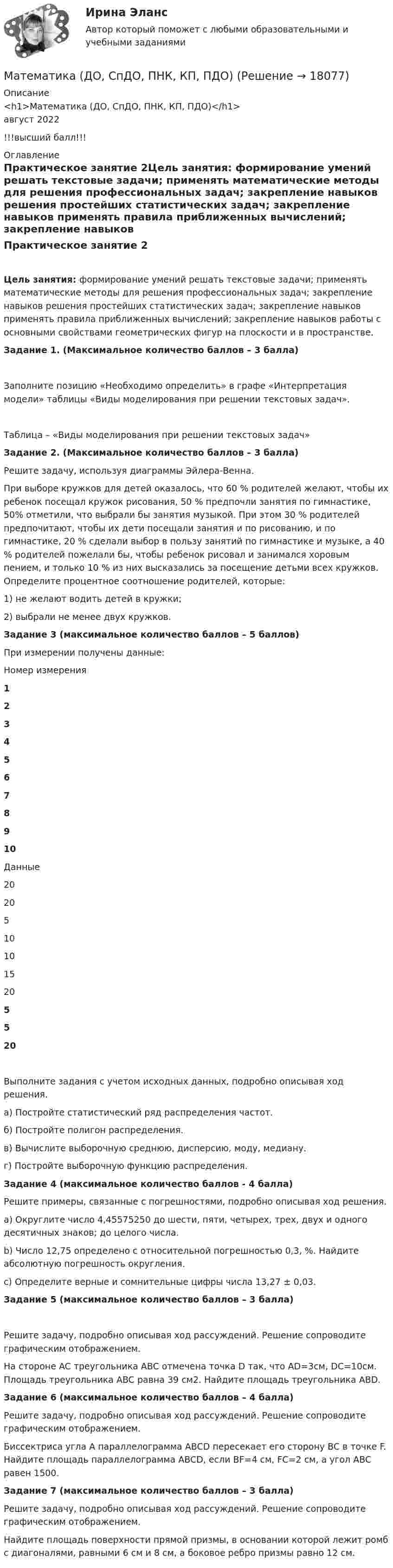      
          Описание
          <h1>Математика (ДО, СпДО, ПНК, КП, ПДО)</h1>август 2022!!!высший балл!!! 
          Оглавление
          Практическое занятие 2Цель занятия: формирование умений решать текстовые задачи; применять математические методы для решения профессиональных задач; закрепление навыков решения простейших статистических задач; закрепление навыков применять правила приближенных вычислений; закрепление навыков работы с основными свойствами геометрических фигур на плоскости и в пространстве. Задание 1. (Максимальное количество баллов – 3 балла)Заполните позицию «Необходимо определить» в графе «Интерпретация модели» таблицы «Виды моделирования при решении текстовых задач».Таблица – «Виды моделирования при решении текстовых задач»Задание 2. (Максимальное количество баллов – 3 балла) Решите задачу, используя диаграммы Эйлера-Венна.При выборе кружков для детей оказалось, что 60 % родителей желают, чтобы их ребенок посещал кружок рисования, 50 % предпочли занятия по гимнастике, 50% отметили, что выбрали бы занятия музыкой. При этом 30 % родителей предпочитают, чтобы их дети посещали занятия и по рисованию, и по гимнастике, 20 % сделали выбор в пользу занятий по гимнастике и музыке, а 40 % родителей пожелали бы, чтобы ребенок рисовал и занимался хоровым пением, и только 10 % из них высказались за посещение детьми всех кружков. Определите процентное соотношение родителей, которые:1) не желают водить детей в кружки;2) выбрали не менее двух кружков. Задание 3 (максимальное количество баллов – 5 баллов) При измерении получены данные:Номер измерения12345678910Данные20205101015205520Выполните задания с учетом исходных данных, подробно описывая ход решения.а)	Постройте статистический ряд распределения частот. б)	Постройте полигон распределения.в)	Вычислите выборочную среднюю, дисперсию, моду, медиану. г)	Постройте выборочную функцию распределения. Задание 4 (максимальное количество баллов - 4 балла) Решите примеры, связанные с погрешностями, подробно описывая ход решения.a)   Округлите число 4,45575250 до шести, пяти, четырех, трех, двух и одного десятичных знаков; до целого числа.b)   Число 12,75 определено с относительной погрешностью 0,3, %. Найдите абсолютную погрешность округления.c)   Определите верные и сомнительные цифры числа 13,27 ± 0,03.  Задание 5 (максимальное количество баллов – 3 балла)Решите задачу, подробно описывая ход рассуждений. Решение сопроводите графическим отображением.На стороне AC треугольника ABC отмечена точка D так, что AD=3см, DC=10см. Площадь треугольника ABC равна 39 см2. Найдите площадь треугольника ABD. Задание 6 (максимальное количество баллов – 4 балла) Решите задачу, подробно описывая ход рассуждений. Решение сопроводите графическим отображением.Биссектриса угла A параллелограмма ABCD пересекает его сторону BC в точке F. Найдите площадь параллелограмма ABCD, если BF=4 см, FC=2 см, а угол ABC равен 1500. Задание 7 (максимальное количество баллов – 3 балла) Решите задачу, подробно описывая ход рассуждений. Решение сопроводите графическим отображением. Найдите площадь поверхности прямой призмы, в основании которой лежит ромб с диагоналями, равными 6 см и 8 см, а боковое ребро призмы равно 12 см. 
            
            
            Математика (ДО, СпДО, ПНК, КП, ПДО)Математика (ДО, СпДО, ПНК, КП, ПДО)Математика (ДО, СпДО, ПНК, КП, ПДО)Математика (ДО, СпДО, ПНК, КП, ПДО)Математика (ДО, СпДО, ПНК, КП, ПДО)Математика (ДО, СпДО, ПНК, КП, ПДО)Математика (ДО, СпДО, ПНК, КП, ПДО)Математика выступительные экзамены июль 2023 (МГТУ им. Н.Э.Баумана)Математика для анализа данных.фит_МАГ (тест с ответами Магистратура Синергия)Математика (ДО, СпДО, ПНК, КП, ПДО)Математика (ДО, СпДО, ПНК, КП, ПДО)Математика (ДО, СпДО, ПНК, КП, ПДО)Математика (ДО, СпДО, ПНК, КП, ПДО)Математика (ДО, СпДО, ПНК, КП, ПДО)