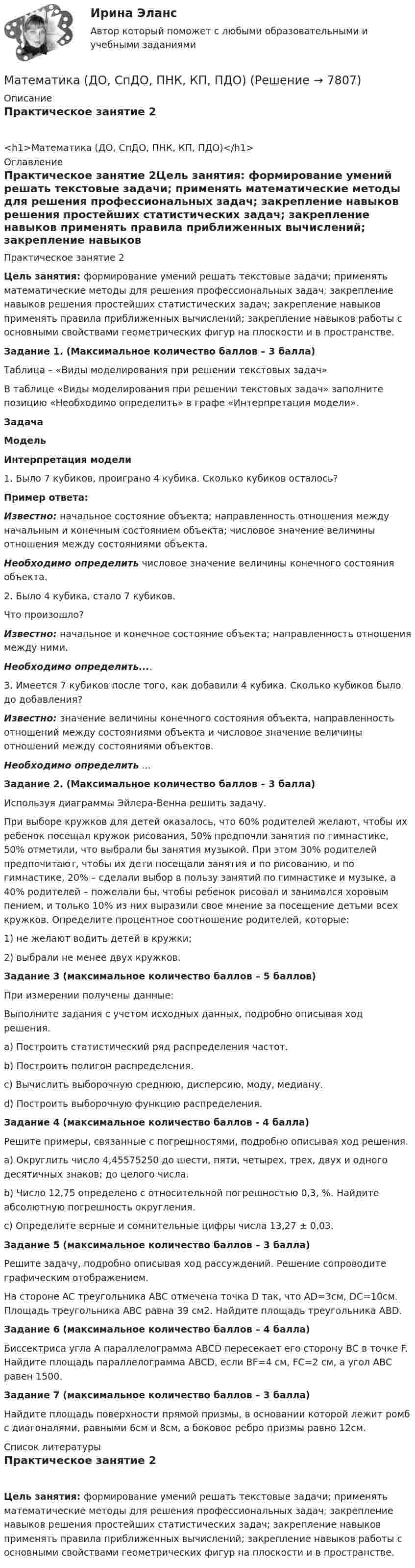      
          Описание
          Практическое занятие 2<h1>Математика (ДО, СпДО, ПНК, КП, ПДО)</h1> 
          Оглавление
          Практическое занятие 2Цель занятия: формирование умений решать текстовые задачи; применять математические методы для решения профессиональных задач; закрепление навыков решения простейших статистических задач; закрепление навыков применять правила приближенных вычислений; закрепление навыков работы с основными свойствами геометрических фигур на плоскости и в пространстве.Задание 1. (Максимальное количество баллов – 3 балла)Таблица – «Виды моделирования при решении текстовых задач»В таблице «Виды моделирования при решении текстовых задач» заполните позицию «Необходимо определить» в графе «Интерпретация модели».ЗадачаМодельИнтерпретация модели1. Было 7 кубиков, проиграно 4 кубика. Сколько кубиков осталось?Пример ответа:Известно: начальное состояние объекта; направленность отношения между начальным и конечным состоянием объекта; числовое значение величины отношения между состояниями объекта.Необходимо определить числовое значение величины конечного состояния объекта.2. Было 4 кубика, стало 7 кубиков.Что произошло?Известно: начальное и конечное состояние объекта; направленность отношения между ними.Необходимо определить....3. Имеется 7 кубиков после того, как добавили 4 кубика. Сколько кубиков было до добавления?Известно: значение величины конечного состояния объекта, направленность отношений между состояниями объекта и числовое значение величины отношений между состояниями объектов.Необходимо определить ...Задание 2. (Максимальное количество баллов – 3 балла)Используя диаграммы Эйлера-Венна решить задачу.При выборе кружков для детей оказалось, что 60% родителей желают, чтобы их ребенок посещал кружок рисования, 50% предпочли занятия по гимнастике, 50% отметили, что выбрали бы занятия музыкой. При этом 30% родителей предпочитают, чтобы их дети посещали занятия и по рисованию, и по гимнастике, 20% – сделали выбор в пользу занятий по гимнастике и музыке, а 40% родителей – пожелали бы, чтобы ребенок рисовал и занимался хоровым пением, и только 10% из них выразили свое мнение за посещение детьми всех кружков. Определите процентное соотношение родителей, которые:1) не желают водить детей в кружки;2) выбрали не менее двух кружков.Задание 3 (максимальное количество баллов – 5 баллов)При измерении получены данные:Выполните задания с учетом исходных данных, подробно описывая ход решения.a) Построить статистический ряд распределения частот.b) Построить полигон распределения.c) Вычислить выборочную среднюю, дисперсию, моду, медиану.d) Построить выборочную функцию распределения.Задание 4 (максимальное количество баллов - 4 балла)Решите примеры, связанные с погрешностями, подробно описывая ход решения.a) Округлить число 4,45575250 до шести, пяти, четырех, трех, двух и одного десятичных знаков; до целого числа.b) Число 12,75 определено с относительной погрешностью 0,3, %. Найдите абсолютную погрешность округления.c) Определите верные и сомнительные цифры числа 13,27 ± 0,03.Задание 5 (максимальное количество баллов – 3 балла)Решите задачу, подробно описывая ход рассуждений. Решение сопроводите графическим отображением.На стороне AC треугольника ABC отмечена точка D так, что AD=3см, DC=10см. Площадь треугольника ABC равна 39 см2. Найдите площадь треугольника ABD.Задание 6 (максимальное количество баллов – 4 балла)Биссектриса угла A параллелограмма ABCD пересекает его сторону BC в точке F. Найдите площадь параллелограмма ABCD, если BF=4 см, FC=2 см, а угол ABC равен 1500.Задание 7 (максимальное количество баллов – 3 балла)Найдите площадь поверхности прямой призмы, в основании которой лежит ромб с диагоналями, равными 6см и 8см, а боковое ребро призмы равно 12см. 
          Список литературы
          Практическое занятие 2Цель занятия: формирование умений решать текстовые задачи; применять математические методы для решения профессиональных задач; закрепление навыков решения простейших статистических задач; закрепление навыков применять правила приближенных вычислений; закрепление навыков работы с основными свойствами геометрических фигур на плоскости и в пространстве.
            
            
            Математика (ДО, СпДО, ПНК, КП, ПДО)Математика (ДО, СпДО, ПНК, КП, ПДО)Математика (ДО, СпДО, ПНК, КП, ПДО)Математика (ДО, СпДО, ПНК, КП, ПДО)Математика (ДО, СпДО, ПНК, КП, ПДО)Математика (ДО, СпДО, ПНК, КП, ПДО)Математика (ДО, СпДО, ПНК, КП, ПДО)МАТЕМАТИКА В ПРОФЕССИОНАЛЬНОЙ ДЕЯТЕЛЬНОСТИ УЧИТЕЛЯ (ПНК) Раздел 2. Геометрия на плоскости и в пространствеМАТЕМАТИКА ВСТУПИТЕЛЬНЫЕ ТЕСТЫ 2022 ОТВЕТЫ СИНЕРГИЯМатематика в технических науках//РОСДИСТАНТ//ВСТУПИТЕЛЬНЫЙМатематика выступительные экзамены июль 2023 (МГТУ им. Н.Э.Баумана)Математика для анализа данных.фит_МАГ (тест с ответами Магистратура Синергия)Математика (ДО, СпДО, ПНК, КП, ПДО)Математика (ДО, СпДО, ПНК, КП, ПДО)