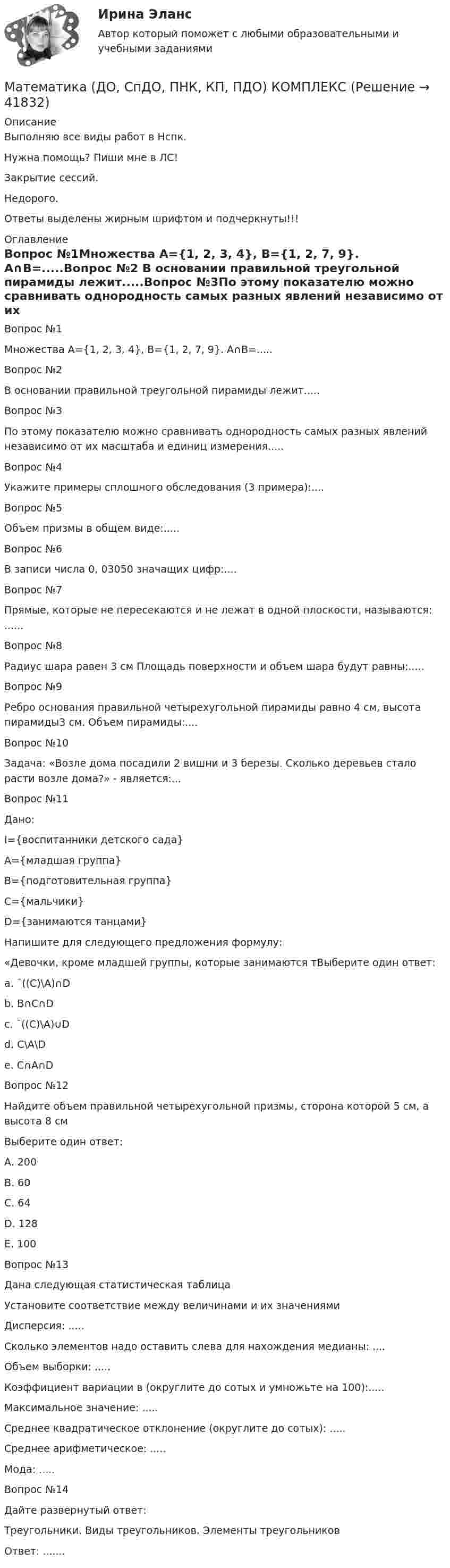      
          Описание
          Выполняю все виды работ в Нспк.Нужна помощь? Пиши мне в ЛС!Закрытие сессий.Недорого.Ответы выделены жирным шрифтом и подчеркнуты!!! 
          Оглавление
           Вопрос №1Множествa А={1, 2, 3, 4}, B={1, 2, 7, 9}. A∩B=.....Вопрос №2 В основании правильной треугольной пирамиды лежит.....Вопрос №3По этому показателю можно сравнивать однородность самых разных явлений независимо от их масштаба и единиц измерения.....Вопрос №4Укажите примеры сплошного обследования (3 примера):....Вопрос №5Объем призмы в общем виде:.....Вопрос №6В записи числа 0, 03050 значащих цифр:....Вопрос №7Прямые, которые не пересекаются и не лежат в одной плоскости, называются: ......Вопрос №8Радиус шара равен 3 см Площадь поверхности и объем шара будут равны:.....Вопрос №9Ребро основания правильной четырехугольной пирамиды равно 4 см, высота пирамиды3 см. Объем пирамиды:....Вопрос №10 Задача: «Возле дома посадили 2 вишни и 3 березы. Сколько деревьев стало расти возле дома?» - является:...Вопрос №11Дано:  I={воспитанники детского сада}А={младшая группа}В={подготовительная группа}С={мальчики}D={занимаются танцами}Напишите для следующего предложения формулу:«Девочки, кроме младшей группы, которые занимаются тВыберите один ответ:a. ¯((С)\А)∩Db. В∩С∩D c. ¯((С)\А)∪Dd. С\А\De. С∩А∩DВопрос №12Найдите объем правильной четырехугольной призмы, сторона которой 5 см, а высота 8 смВыберите один ответ:A. 200 B. 60C. 64D. 128E. 100Вопрос №13Дана следующая статистическая таблицаУстановите соответствие между величинами и их значениямиДисперсия: .....Сколько элементов надо оставить слева для нахождения медианы: ....Объем выборки: .....Коэффициент вариации в (округлите до сотых и умножьте на 100):.....Максимальное значение: .....Среднее квадратическое отклонение (округлите до сотых): .....Среднее арифметическое: .....Мода: .....Вопрос №14Дайте развернутый ответ:Треугольники. Виды треугольников. Элементы треугольниковОтвет: ....... 
            
            
            Математика (ДО, СпДО, ПНК, КП, ПДО) 10 балловМатематика (ДО, СпДО, ПНК, КП, ПДО) КОМПЛЕКСМатематика (ДО, СпДО, ПНК, КП, ПДО) (комплексное)Математика (ДО, СпДО, ПНК, КП, ПДО) Комплексное заданиеМатематика (ДО, СпДО, ПНК, КП, ПДО) Комплексное задание НСПКМатематика (ДО, СпДО, ПНК, КП, ПДО) НСПКМатематика (ДО, СпДО, ПНК, КП, ПДО НСПК Практическое занятие 2Математика (ДО, СпДО, ПНК, КП, ПДО)Математика (ДО, СпДО, ПНК, КП, ПДО)Математика (ДО, СпДО, ПНК, КП, ПДО)Математика (ДО, СпДО, ПНК, КП, ПДО)Математика (ДО, СпДО, ПНК, КП, ПДО)Математика (ДО, СпДО, ПНК, КП, ПДО)Математика (ДО, СпДО, ПНК, КП, ПДО)