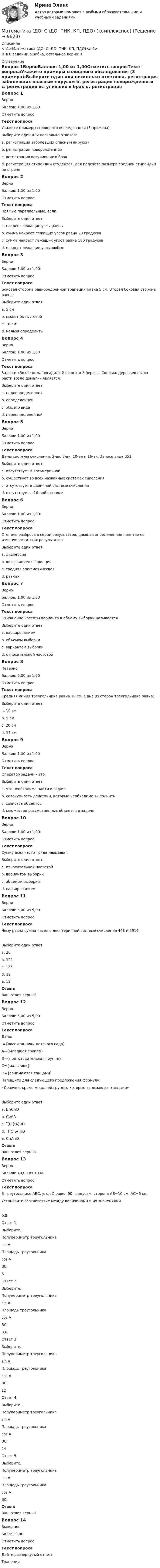      
          Описание
          <h1>Математика (ДО, СпДО, ПНК, КП, ПДО)</h1>!!!в 8 задании ошибка, остальное верно!!! 
          Оглавление
          Вопрос 1ВерноБаллов: 1,00 из 1,00Отметить вопросТекст вопросаУкажите примеры сплошного обследования (3 примера):Выберите один или несколько ответов:a. регистрация заболевших опасным вирусом b. регистрация новорожденных c. регистрация вступивших в брак d. регистрация стипендии студентов, для подсчета размера средней стипендии по странеВопрос 2ВерноБаллов: 1,00 из 1,00Отметить вопросТекст вопросаПрямые параллельные, если:Выберите один ответ:a. накрест лежащие углы равны b. сумма накрест лежащих углов равна 90 градусовc. сумма накрест лежащих углов равна 180 градусовd. накрест лежащие углы любыеВопрос 3ВерноБаллов: 1,00 из 1,00Отметить вопросТекст вопросаБоковая сторона равнобедренной трапеции равна 5 см. Вторая боковая сторона равна:Выберите один ответ:a. 5 см b. может быть любойc. 10 смd. нельзя определитьВопрос 4ВерноБаллов: 1,00 из 1,00Отметить вопросТекст вопросаЗадача: «Возле дома посадили 2 вишни и 3 березы. Сколько деревьев стало расти возле дома?» - является:Выберите один ответ:a. недоопределенной b. определеннойc. общего видаd. переопределеннойВопрос 5ВерноБаллов: 1,00 из 1,00Отметить вопросТекст вопросаДаны системы счисления: 2-ая, 8-ая, 10-ая и 16-ая. Запись вида 352:Выберите один ответ:a. отсутствует в восьмеричнойb. существует во всех названных системах счисленияc. отсутствует в двоичной системе счисления d. отсутствует в 16-ной системеВопрос 6ВерноБаллов: 1,00 из 1,00Отметить вопросТекст вопросаСтепень разброса в серии результатов, дающая определенное понятие об изменчивости этих результатов -Выберите один ответ:a. дисперсия b. коэффициент вариацииc. средняя арифметическаяd. размахВопрос 7ВерноБаллов: 1,00 из 1,00Отметить вопросТекст вопросаОтношение частоты варианта к объему выборки называетсяВыберите один ответ:a. варьированиемb. объемом выборкиc. вариантом выборкиd. относительной частотой Вопрос 8НеверноБаллов: 0,00 из 1,00Отметить вопросТекст вопросаСредняя линия треугольника равна 10 см. Одна из сторон треугольника равна:Выберите один ответ:a. 10 смb. 5 см c. 20 смd. 15 смВопрос 9ВерноБаллов: 1,00 из 1,00Отметить вопросТекст вопросаОператор задачи – это:Выберите один ответ:a. что необходимо найти в задачеb. совокупность действий, которые необходимо выполнить c. свойства объектовd. множество рассмотренных объектов в задачеВопрос 10ВерноБаллов: 1,00 из 1,00Отметить вопросТекст вопросаСумму всех частот ряда называют:Выберите один ответ:a. относительной частотойb. вариантом выборкиc. объемом выборки d. варьированиемВопрос 11ВерноБаллов: 5,00 из 5,00Отметить вопросТекст вопросаЧему равна сумма чисел в десятеричной системе счисления 448 и 5916Выберите один ответ:a. 20b. 121c. 125 d. 19e. 18ОтзывВаш ответ верный.Вопрос 12ВерноБаллов: 5,00 из 5,00Отметить вопросТекст вопросаДано:  I={воспитанники детского сада}А={младшая группа}В={подготовительная группа}С={мальчики}D={занимаются танцами}Напишите для следующего предложения формулу:«Девочки, кроме младшей группы, которые занимаются танцами»Выберите один ответ:a. В∩С∩Db. С\А\Dc. ¯((С)\А)∪Dd. ¯((С)\А)∩D e. С∩А∩DОтзывВаш ответ верный.Вопрос 13ВерноБаллов: 10,00 из 10,00Отметить вопросТекст вопросаВ треугольнике ABC, угол С равен 90 градусам, сторона AB=10 см, AС=6 см.Установите соответствие между величинами и их значениями0,8Ответ 1Выберите...Полупериметр треугольникаsin AПлощадь треугольникаcos AВС 8Ответ 2Выберите...Полупериметр треугольникаsin AПлощадь треугольникаcos AВС 0,6Ответ 3Выберите...Полупериметр треугольникаsin AПлощадь треугольникаcos AВС 12Ответ 4Выберите...Полупериметр треугольникаsin AПлощадь треугольникаcos AВС 24Ответ 5Выберите...Полупериметр треугольникаsin AПлощадь треугольникаcos AВС ОтзывВаш ответ верный.Вопрос 14ВыполненБалл: 20,00Отметить вопросТекст вопросаДайте развернутый ответ:Трапеция 
            
            
            Математика (ДО, СпДО, ПНК, КП, ПДО) КОМПЛЕКСМатематика (ДО, СпДО, ПНК, КП, ПДО) (комплексное)Математика (ДО, СпДО, ПНК, КП, ПДО) Комплексное заданиеМатематика (ДО, СпДО, ПНК, КП, ПДО) Комплексное задание НСПКМатематика (ДО, СпДО, ПНК, КП, ПДО) НСПКМатематика (ДО, СпДО, ПНК, КП, ПДО НСПК Практическое занятие 2Математика (ДО, СпДО, ПНК, КП, ПДО) Практическое задание 1. Занятия 1,2,3,5,7,10,11Математика (ДО, СпДО, ПНК, КП, ПДО)Математика (ДО, СпДО, ПНК, КП, ПДО)Математика (ДО, СпДО, ПНК, КП, ПДО)Математика (ДО, СпДО, ПНК, КП, ПДО)Математика (ДО, СпДО, ПНК, КП, ПДО)Математика (ДО, СпДО, ПНК, КП, ПДО)Математика (ДО, СпДО, ПНК, КП, ПДО)