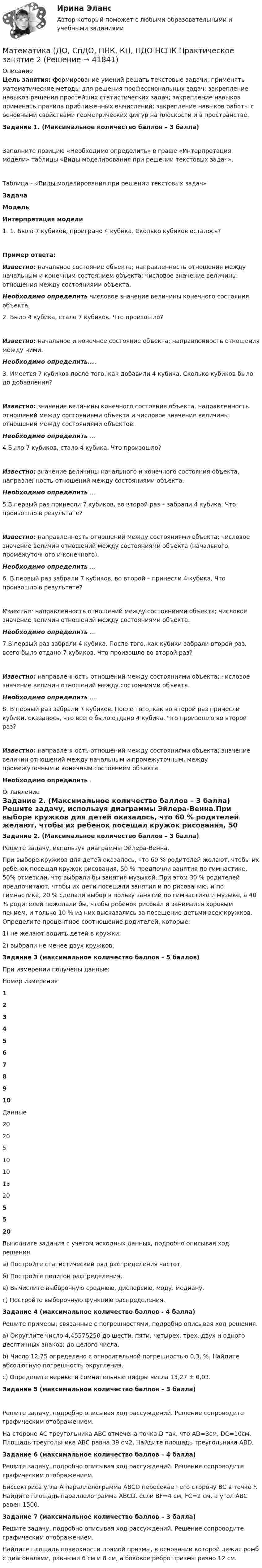     
          Описание
          Цель занятия: формирование умений решать текстовые задачи; применять математические методы для решения профессиональных задач; закрепление навыков решения простейших статистических задач; закрепление навыков применять правила приближенных вычислений; закрепление навыков работы с основными свойствами геометрических фигур на плоскости и в пространстве. Задание 1. (Максимальное количество баллов – 3 балла)Заполните позицию «Необходимо определить» в графе «Интерпретация модели» таблицы «Виды моделирования при решении текстовых задач».Таблица – «Виды моделирования при решении текстовых задач»Задача Модель Интерпретация модели   1.    1. Было 7 кубиков, проиграно 4 кубика. Сколько кубиков осталось?        Пример ответа:Известно: начальное состояние объекта; направленность отношения между начальным и конечным состоянием объекта; числовое значение величины отношения между состояниями объекта.Необходимо определить числовое значение величины конечного состояния объекта.   2. Было 4 кубика, стало 7 кубиков. Что произошло?   Известно: начальное и конечное состояние объекта; направленность отношения между ними.Необходимо определить....   3. Имеется 7 кубиков после того, как добавили 4 кубика. Сколько кубиков было до добавления?   Известно: значение величины конечного состояния объекта, направленность отношений между состояниями объекта и числовое значение величины отношений между состояниями объектов.Необходимо определить ...   4.Было 7 кубиков, стало 4 кубика. Что произошло?  Известно: значение величины начального и конечного состояния объекта, направленность отношений между состояниями объекта.Необходимо определить ...   5.В первый раз принесли 7 кубиков, во второй раз – забрали 4 кубика. Что произошло в результате?    Известно: направленность отношений между состояниями объекта; числовое значение величин отношений между состояниями объекта (начального, промежуточного и конечного).Необходимо определить ...   6. В первый раз забрали 7 кубиков, во второй – принесли 4 кубика. Что произошло в результате?    Известно: направленность отношений между состояниями объекта; числовое значение величин отношений между состояниями объекта.Необходимо определить ...   7.В первый раз забрали 4 кубика. После того, как кубики забрали второй раз, всего было отдано 7 кубиков. Что произошло во второй раз?     Известно: направленность отношений между состояниями объекта; числовое значение величин отношений между состояниями объекта.Необходимо определить ....   8. В первый раз забрали 7 кубиков. После того, как во второй раз принесли кубики, оказалось, что всего было отдано 4 кубика. Что произошло во второй раз?   Известно: направленность отношений между состояниями объекта; значение величин отношений между начальным и промежуточным, между промежуточным и конечным состоянием объекта.Необходимо определить . 
          Оглавление
          Задание 2. (Максимальное количество баллов – 3 балла) Решите задачу, используя диаграммы Эйлера-Венна.При выборе кружков для детей оказалось, что 60 % родителей желают, чтобы их ребенок посещал кружок рисования, 50 % предпочли занятия по гимнастике, 50% отметили, что выбрали бы занятия музыкой. При этом 30 % родителей предпочитают, чтобы их дети посещали занятия и по рисованию, и по гимнастике, 20 % сделали выбор в пользу занятий по гимнастике и музыке, а 40 % родителей пожелали бы, чтобы ребенок рисовал и занимался хоровым пением, и только 10 % из них высказались за посещение детьми всех кружков. Определите процентное соотношение родителей, которые:1) не желают водить детей в кружки;2) выбрали не менее двух кружков. Задание 3 (максимальное количество баллов – 5 баллов) При измерении получены данные:  Номер измерения 1 2 3 4 5 6 7 8 9 10   Данные  20 20 5 10 10 15 20 5 5 20 Выполните задания с учетом исходных данных, подробно описывая ход решения.а)	Постройте статистический ряд распределения частот. б)	Постройте полигон распределения.в)	Вычислите выборочную среднюю, дисперсию, моду, медиану. г)	Постройте выборочную функцию распределения. Задание 4 (максимальное количество баллов - 4 балла) Решите примеры, связанные с погрешностями, подробно описывая ход решения.a)  Округлите число 4,45575250 до шести, пяти, четырех, трех, двух и одного десятичных знаков; до целого числа. b)  Число 12,75 определено с относительной погрешностью 0,3, %. Найдите абсолютную погрешность округления.c)  Определите верные и сомнительные цифры числа 13,27 ± 0,03.  Задание 5 (максимальное количество баллов – 3 балла)Решите задачу, подробно описывая ход рассуждений. Решение сопроводите графическим отображением. На стороне AC треугольника ABC отмечена точка D так, что AD=3см, DC=10см. Площадь треугольника ABC равна 39 см2. Найдите площадь треугольника ABD. Задание 6 (максимальное количество баллов – 4 балла) Решите задачу, подробно описывая ход рассуждений. Решение сопроводите графическим отображением.Биссектриса угла A параллелограмма ABCD пересекает его сторону BC в точке F. Найдите площадь параллелограмма ABCD, если BF=4 см, FC=2 см, а угол ABC равен 1500. Задание 7 (максимальное количество баллов – 3 балла) Решите задачу, подробно описывая ход рассуждений. Решение сопроводите графическим отображением. Найдите площадь поверхности прямой призмы, в основании которой лежит ромб с диагоналями, равными 6 см и 8 см, а боковое ребро призмы равно 12 см. 
            
            
            Математика (ДО, СпДО, ПНК, КП, ПДО) НСПКМатематика (ДО, СпДО, ПНК, КП, ПДО НСПК Практическое занятие 2Математика (ДО, СпДО, ПНК, КП, ПДО) Практическое задание 1. Занятия 1,2,3,5,7,10,11Математика (ДО, СпДО, ПНК, КП, ПДО)Практическое задание 1. Занятия 1,2,3,5,7,10,11 НСПКМатематика (ДО, СпДО, ПНК, КП, ПДО) Практическое задание 1. Занятия 1,2,3,5,7,10,11  НСПКМатематика (ДО, СпДО, ПНК, КП, ПДО) Практическое занятие 1. Задание 12Математика (ДО, СпДО, ПНК, КП, ПДО) Практическое занятие 1. Задание 12 НСПКМатематика (ДО, СпДО, ПНК, КП, ПДО)Математика (ДО, СпДО, ПНК, КП, ПДО)Математика (ДО, СпДО, ПНК, КП, ПДО)Математика (ДО, СпДО, ПНК, КП, ПДО) 10 балловМатематика (ДО, СпДО, ПНК, КП, ПДО) КОМПЛЕКСМатематика (ДО, СпДО, ПНК, КП, ПДО) (комплексное)Математика (ДО, СпДО, ПНК, КП, ПДО) Комплексное задание