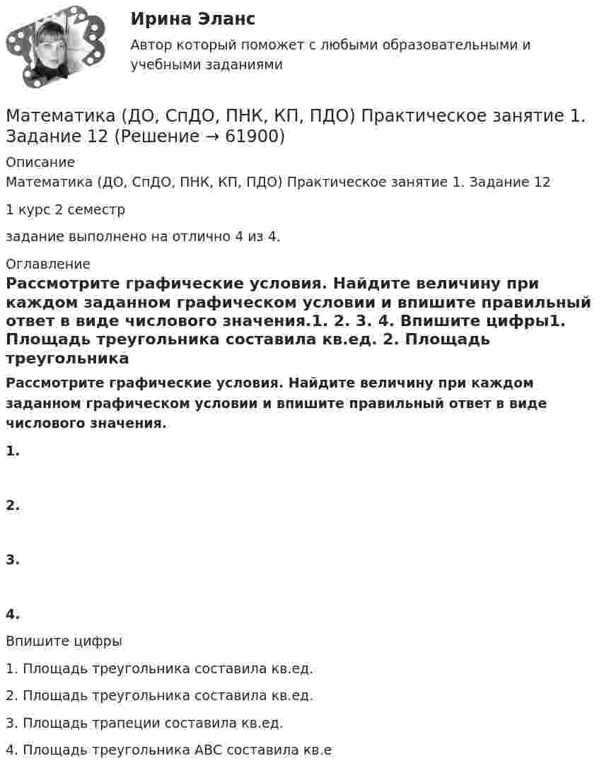      
            Описание
            Математика (ДО, СпДО, ПНК, КП, ПДО) Практическое занятие 1. Задание 121 курс 2 семестр задание выполнено на отлично 4 из 4. 
            Оглавление
            Рассмотрите графические условия. Найдите величину при каждом заданном графическом условии и впишите правильный ответ в виде числового значения.1. 2. 3. 4.  Впишите цифры1. Площадь треугольника составила  кв.ед. 2. Площадь треугольника составила  кв.ед. 3. Площадь трапеции составила  кв.ед. 4. Площадь треугольника АВС составила  кв.е  
            
            
            Математика (ДО, СпДО, ПНК, КП, ПДО) Практическое задание 1. Занятия 1,2,3,5,7,10,11  НСПКМатематика (ДО, СпДО, ПНК, КП, ПДО) Практическое занятие 1. Задание 12Математика (ДО, СпДО, ПНК, КП, ПДО) Практическое занятие 1. Задание 12 НСПК Математика (ДО, СпДО, ПНК, КП, ПДО) Практическое занятие 1. Задание 4 НСПКМатематика (ДО, СпДО, ПНК, КП, ПДО) Практическое занятие 1. Задание 6Математика (ДО, СпДО, ПНК, КП, ПДО) Практическое занятие 1. Задание 6 НСПКМатематика (ДО, СпДО, ПНК, КП, ПДО)  Практическое занятие 1. Задание 6   ФИЛВОРД  НСПКМатематика (ДО, СпДО, ПНК, КП, ПДО) КОМПЛЕКСМатематика (ДО, СпДО, ПНК, КП, ПДО) (комплексное)Математика (ДО, СпДО, ПНК, КП, ПДО) Комплексное заданиеМатематика (ДО, СпДО, ПНК, КП, ПДО) Комплексное задание НСПКМатематика (ДО, СпДО, ПНК, КП, ПДО) НСПКМатематика (ДО, СпДО, ПНК, КП, ПДО НСПК Практическое занятие 2Математика (ДО, СпДО, ПНК, КП, ПДО) Практическое задание 1. Занятия 1,2,3,5,7,10,11