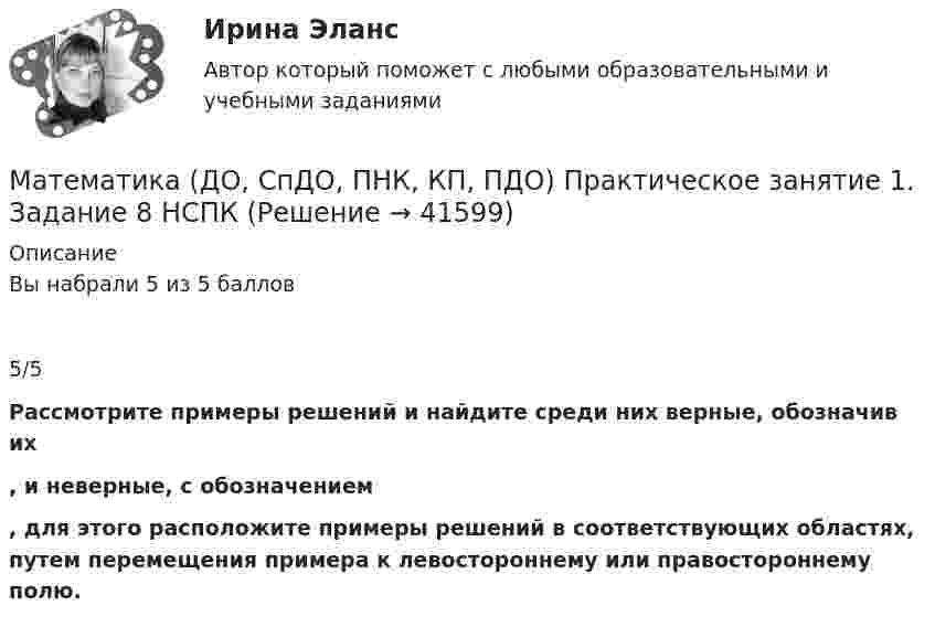      
          Описание
          Вы набрали 5 из 5 баллов5/5Рассмотрите примеры решений и найдите среди них верные, обозначив их , и неверные, с обозначением  , для этого расположите примеры решений в соответствующих областях, путем перемещения примера к левостороннему или правостороннему полю.  
            
            
            Математика (ДО, СпДО, ПНК, КП, ПДО) Практическое занятие 1. Задание 8Математика (ДО, СпДО, ПНК, КП, ПДО) Практическое занятие 1. Задание 8 НСПКМатематика (ДО, СпДО, ПНК, КП, ПДО) Практическое занятие 1. Задание 9 НСПКМатематика (ДО, СпДО, ПНК, КП, ПДО)     Практическое занятие 1. Задания 1,2,3,5,7,10,11Математика (ДО, СпДО, ПНК, КП, ПДО) Практическое занятие 2Математика (ДО, СпДО, ПНК, КП, ПДО) Практическое занятие 2Математика (ДО, СпДО, ПНК, КП, ПДО) Практическое занятие №2Математика (ДО, СпДО, ПНК, КП, ПДО)Практическое задание 1. Занятия 1,2,3,5,7,10,11 НСПКМатематика (ДО, СпДО, ПНК, КП, ПДО) Практическое задание 1. Занятия 1,2,3,5,7,10,11  НСПКМатематика (ДО, СпДО, ПНК, КП, ПДО) Практическое занятие 1. Задание 12Математика (ДО, СпДО, ПНК, КП, ПДО) Практическое занятие 1. Задание 12 НСПК Математика (ДО, СпДО, ПНК, КП, ПДО) Практическое занятие 1. Задание 4 НСПКМатематика (ДО, СпДО, ПНК, КП, ПДО) Практическое занятие 1. Задание 6Математика (ДО, СпДО, ПНК, КП, ПДО) Практическое занятие 1. Задание 6 НСПК