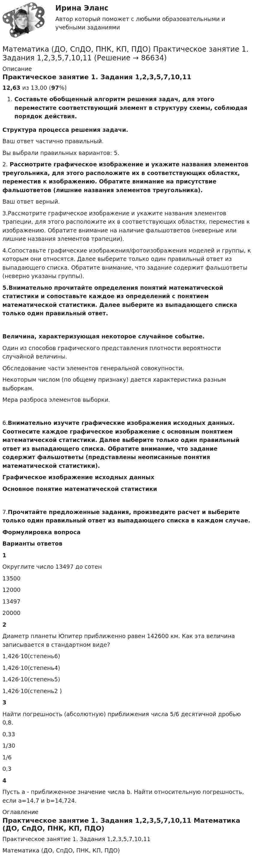      
            Описание
            Практическое занятие 1. Задания 1,2,3,5,7,10,1112,63 из 13,00 (97%)Составьте обобщенный алгоритм решения задач, для этого переместите соответствующий элемент в структуру схемы, соблюдая порядок действия.Структура процесса решения задачи.Ваш ответ частично правильный.Вы выбрали правильных вариантов: 5.2.  Рассмотрите графическое изображение и укажите названия элементов треугольника, для этого расположите их в соответствующих областях, переместив к изображению. Обратите внимание на присутствие фальшответов (лишние названия элементов треугольника).Ваш ответ верный.3.Рассмотрите графическое изображение и укажите названия элементов трапеции, для этого расположите их в соответствующих областях, переместив к изображению. Обратите внимание на наличие фальшответов (неверные или лишние названия элементов трапеции).4.Сопоставьте графические изображения/фотоизображения моделей и группы, к которым они относятся. Далее выберите только один правильный ответ из выпадающего списка. Обратите внимание, что задание содержит фальшответы (неверно указаны группы).5.Внимательно прочитайте определения понятий математической статистики и сопоставьте каждое из определений с понятием математической статистики. Далее выберите из выпадающего списка только один правильный ответ.Величина, характеризующая некоторое случайное событие.Один из способов графического представления плотности вероятности случайной величины.Обследование части элементов генеральной совокупности.Некоторым числом (по общему признаку) дается характеристика разным выборкам.Мера разброса элементов выборки.6.Внимательно изучите графические изображения исходных данных. Соотнесите каждое графическое изображение с основным понятием математической статистики. Далее выберите только один правильный ответ из выпадающего списка. Обратите внимание, что задание содержит фальшответы (представлены неописанные понятия математической статистики).Графическое изображение исходных данныхОсновное понятие математической статистики7.Прочитайте предложенные задания, произведите расчет и выберите только один правильный ответ из выпадающего списка в каждом случае.Формулировка вопросаВарианты ответов1Округлите число 13497 до сотен 13500120001349720000 2Диаметр планеты Юпитер приближенно равен 142600 км. Как эта величина записывается в стандартном виде? 1,426·10(степень6)1,426·10(степень4)1,426·10(cтепень5)1,426·10(степень2 )  3Найти погрешность (абсолютную) приближения числа 5/6 десятичной дробью 0,8. 0,331/301/6 0,3  4Пусть a - приближенное значение числа b. Найти относительную погрешность, если а=14,7 и b=14,724. 
            Оглавление
            Практическое занятие 1. Задания 1,2,3,5,7,10,11 Математика (ДО, СпДО, ПНК, КП, ПДО)     
            
            
            Математика (ДО, СпДО, ПНК, КП, ПДО) Практическое занятие 1. Задание 9 НСПКМатематика (ДО, СпДО, ПНК, КП, ПДО)     Практическое занятие 1. Задания 1,2,3,5,7,10,11Математика (ДО, СпДО, ПНК, КП, ПДО) Практическое занятие 2Математика (ДО, СпДО, ПНК, КП, ПДО) Практическое занятие 2Математика (ДО, СпДО, ПНК, КП, ПДО) Практическое занятие №2Математика (ДО, СпДО, ПНК, КП, ПДО) Тестовые вопросы к разделу 1 Математика (ДО, СпДО, ПНК, КП, ПДО) Тестовые вопросы к разделу 1 НСПКМатематика (ДО, СпДО, ПНК, КП, ПДО) Практическое занятие 1. Задание 12Математика (ДО, СпДО, ПНК, КП, ПДО) Практическое занятие 1. Задание 12 НСПК Математика (ДО, СпДО, ПНК, КП, ПДО) Практическое занятие 1. Задание 4 НСПКМатематика (ДО, СпДО, ПНК, КП, ПДО) Практическое занятие 1. Задание 6Математика (ДО, СпДО, ПНК, КП, ПДО) Практическое занятие 1. Задание 6 НСПКМатематика (ДО, СпДО, ПНК, КП, ПДО)  Практическое занятие 1. Задание 6   ФИЛВОРД  НСПКМатематика (ДО, СпДО, ПНК, КП, ПДО) Практическое занятие 1. Задание 8
