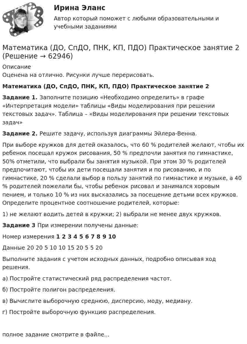     
            Описание
            Оценена на отлично. Рисунки лучше перерисовать. Математика (ДО, СпДО, ПНК, КП, ПДО) Практическое занятие 2Задание 1.  Заполните позицию «Необходимо определить» в графе «Интерпретация модели» таблицы «Виды моделирования при решении текстовых задач». Таблица – «Виды моделирования при решении текстовых задач»Задание 2. Решите задачу, используя диаграммы Эйлера-Венна.При выборе кружков для детей оказалось, что 60 % родителей желают, чтобы их ребенок посещал кружок рисования, 50 % предпочли занятия по гимнастике, 50% отметили, что выбрали бы занятия музыкой. При этом 30 % родителей предпочитают, чтобы их дети посещали занятия и по рисованию, и по гимнастике, 20 % сделали выбор в пользу занятий по гимнастике и музыке, а 40 % родителей пожелали бы, чтобы ребенок рисовал и занимался хоровым пением, и только 10 % из них высказались за посещение детьми всех кружков. Определите процентное соотношение родителей, которые:1) не желают водить детей в кружки; 2) выбрали не менее двух кружков.Задание 3 При измерении получены данные:  Номер измерения  1     2    3  4   5   6   7   8 9 10   Данные                    20 20 5  10 10 15 20 5 5 20Выполните задания с учетом исходных данных, подробно описывая ход решения.а) Постройте статистический ряд распределения частот. б) Постройте полигон распределения.в) Вычислите выборочную среднюю, дисперсию, моду, медиану. г) Постройте выборочную функцию распределения.полное задание смотрите в файле...    
            
            
            Математика (ДО, СпДО, ПНК, КП, ПДО) Практическое занятие 2Математика (ДО, СпДО, ПНК, КП, ПДО) Практическое занятие 2Математика (ДО, СпДО, ПНК, КП, ПДО) Практическое занятие №2Математика (ДО, СпДО, ПНК, КП, ПДО) Тестовые вопросы к разделу 1 Математика (ДО, СпДО, ПНК, КП, ПДО) Тестовые вопросы к разделу 1 НСПКМатематика (ДО, СпДО, ПНК, КП, ПДО) Тестовые вопросы к разделу 2Математика (ДО, СпДО, ПНК, КП, ПДО) Тестовые вопросы к разделу 2 НСПК Математика (ДО, СпДО, ПНК, КП, ПДО) Практическое занятие 1. Задание 4 НСПКМатематика (ДО, СпДО, ПНК, КП, ПДО) Практическое занятие 1. Задание 6Математика (ДО, СпДО, ПНК, КП, ПДО) Практическое занятие 1. Задание 6 НСПКМатематика (ДО, СпДО, ПНК, КП, ПДО)  Практическое занятие 1. Задание 6   ФИЛВОРД  НСПКМатематика (ДО, СпДО, ПНК, КП, ПДО) Практическое занятие 1. Задание 8Математика (ДО, СпДО, ПНК, КП, ПДО) Практическое занятие 1. Задание 8 НСПКМатематика (ДО, СпДО, ПНК, КП, ПДО) Практическое занятие 1. Задание 9 НСПК
