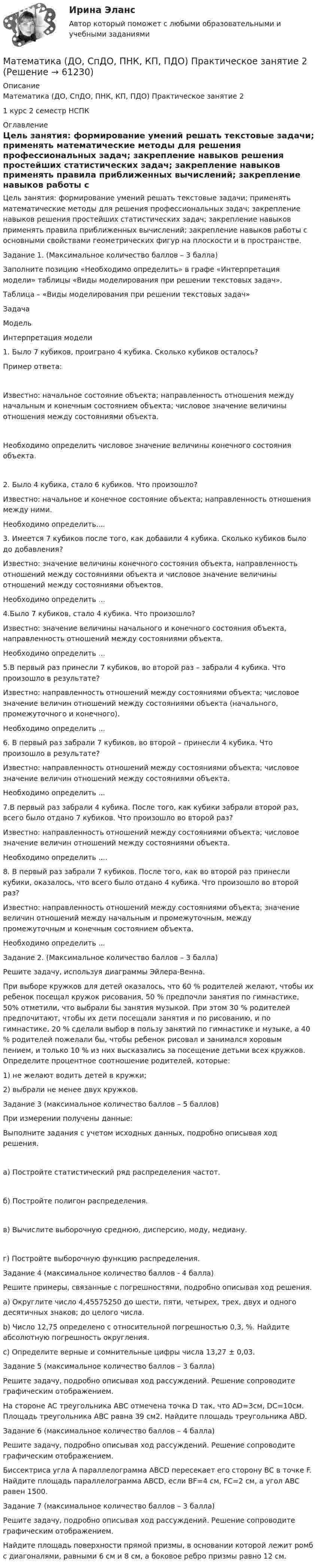      
            Описание
            Математика (ДО, СпДО, ПНК, КП, ПДО) Практическое занятие 21 курс 2 семестр НСПК 
            Оглавление
            Цель занятия: формирование умений решать текстовые задачи; применять математические методы для решения профессиональных задач; закрепление навыков решения простейших статистических задач; закрепление навыков применять правила приближенных вычислений; закрепление навыков работы с основными свойствами геометрических фигур на плоскости и в пространстве.Задание 1. (Максимальное количество баллов – 3 балла)Заполните позицию «Необходимо определить» в графе «Интерпретация модели» таблицы «Виды моделирования при решении текстовых задач».Таблица – «Виды моделирования при решении текстовых задач»ЗадачаМодельИнтерпретация модели1. Было 7 кубиков, проиграно 4 кубика. Сколько кубиков осталось?Пример ответа:Известно: начальное состояние объекта; направленность отношения между начальным и конечным состоянием объекта; числовое значение величины отношения между состояниями объекта.Необходимо определить числовое значение величины конечного состояния объекта.2. Было 4 кубика, стало 6 кубиков. Что произошло?Известно: начальное и конечное состояние объекта; направленность отношения между ними.Необходимо определить....3. Имеется 7 кубиков после того, как добавили 4 кубика. Сколько кубиков было до добавления?Известно: значение величины конечного состояния объекта, направленность отношений между состояниями объекта и числовое значение величины отношений между состояниями объектов.Необходимо определить ...4.Было 7 кубиков, стало 4 кубика. Что произошло?Известно: значение величины начального и конечного состояния объекта, направленность отношений между состояниями объекта.Необходимо определить ...5.В первый раз принесли 7 кубиков, во второй раз – забрали 4 кубика. Что произошло в результате?Известно: направленность отношений между состояниями объекта; числовое значение величин отношений между состояниями объекта (начального, промежуточного и конечного).Необходимо определить ...6. В первый раз забрали 7 кубиков, во второй – принесли 4 кубика. Что произошло в результате?Известно: направленность отношений между состояниями объекта; числовое значение величин отношений между состояниями объекта.Необходимо определить ...7.В первый раз забрали 4 кубика. После того, как кубики забрали второй раз, всего было отдано 7 кубиков. Что произошло во второй раз?Известно: направленность отношений между состояниями объекта; числовое значение величин отношений между состояниями объекта.Необходимо определить ....8. В первый раз забрали 7 кубиков. После того, как во второй раз принесли кубики, оказалось, что всего было отдано 4 кубика. Что произошло во второй раз?Известно: направленность отношений между состояниями объекта; значение величин отношений между начальным и промежуточным, между промежуточным и конечным состоянием объекта.Необходимо определить ...Задание 2. (Максимальное количество баллов – 3 балла)Решите задачу, используя диаграммы Эйлера-Венна.При выборе кружков для детей оказалось, что 60 % родителей желают, чтобы их ребенок посещал кружок рисования, 50 % предпочли занятия по гимнастике, 50% отметили, что выбрали бы занятия музыкой. При этом 30 % родителей предпочитают, чтобы их дети посещали занятия и по рисованию, и по гимнастике, 20 % сделали выбор в пользу занятий по гимнастике и музыке, а 40 % родителей пожелали бы, чтобы ребенок рисовал и занимался хоровым пением, и только 10 % из них высказались за посещение детьми всех кружков. Определите процентное соотношение родителей, которые:1) не желают водить детей в кружки;2) выбрали не менее двух кружков.Задание 3 (максимальное количество баллов – 5 баллов)При измерении получены данные:Выполните задания с учетом исходных данных, подробно описывая ход решения.а) Постройте статистический ряд распределения частот. б) Постройте полигон распределения.в) Вычислите выборочную среднюю, дисперсию, моду, медиану. г) Постройте выборочную функцию распределения.Задание 4 (максимальное количество баллов - 4 балла)Решите примеры, связанные с погрешностями, подробно описывая ход решения.a)  Округлите число 4,45575250 до шести, пяти, четырех, трех, двух и одного десятичных знаков; до целого числа.b)  Число 12,75 определено с относительной погрешностью 0,3, %. Найдите абсолютную погрешность округления.c)  Определите верные и сомнительные цифры числа 13,27 ± 0,03.Задание 5 (максимальное количество баллов – 3 балла)Решите задачу, подробно описывая ход рассуждений. Решение сопроводите графическим отображением.На стороне AC треугольника ABC отмечена точка D так, что AD=3см, DC=10см. Площадь треугольника ABC равна 39 см2. Найдите площадь треугольника ABD.Задание 6 (максимальное количество баллов – 4 балла)Решите задачу, подробно описывая ход рассуждений. Решение сопроводите графическим отображением.Биссектриса угла A параллелограмма ABCD пересекает его сторону BC в точке F. Найдите площадь параллелограмма ABCD, если BF=4 см, FC=2 см, а угол ABC равен 1500.Задание 7 (максимальное количество баллов – 3 балла)Решите задачу, подробно описывая ход рассуждений. Решение сопроводите графическим отображением. Найдите площадь поверхности прямой призмы, в основании которой лежит ромб с диагоналями, равными 6 см и 8 см, а боковое ребро призмы равно 12 см.  
            
            
            Математика (ДО, СпДО, ПНК, КП, ПДО)     Практическое занятие 1. Задания 1,2,3,5,7,10,11Математика (ДО, СпДО, ПНК, КП, ПДО) Практическое занятие 2Математика (ДО, СпДО, ПНК, КП, ПДО) Практическое занятие 2Математика (ДО, СпДО, ПНК, КП, ПДО) Практическое занятие №2Математика (ДО, СпДО, ПНК, КП, ПДО) Тестовые вопросы к разделу 1 Математика (ДО, СпДО, ПНК, КП, ПДО) Тестовые вопросы к разделу 1 НСПКМатематика (ДО, СпДО, ПНК, КП, ПДО) Тестовые вопросы к разделу 2Математика (ДО, СпДО, ПНК, КП, ПДО) Практическое занятие 1. Задание 12 НСПК Математика (ДО, СпДО, ПНК, КП, ПДО) Практическое занятие 1. Задание 4 НСПКМатематика (ДО, СпДО, ПНК, КП, ПДО) Практическое занятие 1. Задание 6Математика (ДО, СпДО, ПНК, КП, ПДО) Практическое занятие 1. Задание 6 НСПКМатематика (ДО, СпДО, ПНК, КП, ПДО)  Практическое занятие 1. Задание 6   ФИЛВОРД  НСПКМатематика (ДО, СпДО, ПНК, КП, ПДО) Практическое занятие 1. Задание 8Математика (ДО, СпДО, ПНК, КП, ПДО) Практическое занятие 1. Задание 8 НСПК