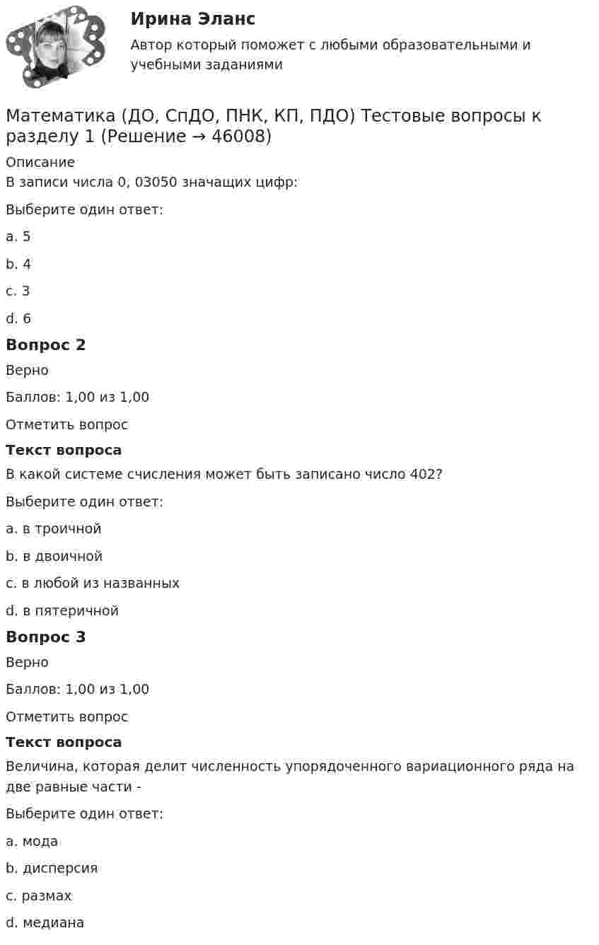      
            Описание
            В записи числа 0, 03050 значащих цифр:Выберите один ответ:a. 5b. 4 c. 3d. 6Вопрос 2ВерноБаллов: 1,00 из 1,00Отметить вопросТекст вопросаВ какой системе счисления может быть записано число 402?Выберите один ответ:a. в троичнойb. в двоичнойc. в любой из названныхd. в пятеричной Вопрос 3ВерноБаллов: 1,00 из 1,00Отметить вопросТекст вопросаВеличина, которая делит численность упорядоченного вариационного ряда на две равные части - Выберите один ответ:a. модаb. дисперсияc. размахd. медиана   
            
            
            Математика (ДО, СпДО, ПНК, КП, ПДО) Практическое занятие №2Математика (ДО, СпДО, ПНК, КП, ПДО) Тестовые вопросы к разделу 1 Математика (ДО, СпДО, ПНК, КП, ПДО) Тестовые вопросы к разделу 1 НСПКМатематика (ДО, СпДО, ПНК, КП, ПДО) Тестовые вопросы к разделу 2Математика (ДО, СпДО, ПНК, КП, ПДО) Тестовые вопросы к разделу 2 НСПКМатематика (ДОУА, СР)  Комплексное задание  НСПКМатематика (ДОУА, СР) НСПК Практические задание 1. Занятия 1,2,3,5,7,12 (автоматическое)Математика (ДО, СпДО, ПНК, КП, ПДО) Практическое занятие 1. Задание 6 НСПКМатематика (ДО, СпДО, ПНК, КП, ПДО)  Практическое занятие 1. Задание 6   ФИЛВОРД  НСПКМатематика (ДО, СпДО, ПНК, КП, ПДО) Практическое занятие 1. Задание 8Математика (ДО, СпДО, ПНК, КП, ПДО) Практическое занятие 1. Задание 8 НСПКМатематика (ДО, СпДО, ПНК, КП, ПДО) Практическое занятие 1. Задание 9 НСПКМатематика (ДО, СпДО, ПНК, КП, ПДО)     Практическое занятие 1. Задания 1,2,3,5,7,10,11Математика (ДО, СпДО, ПНК, КП, ПДО) Практическое занятие 2