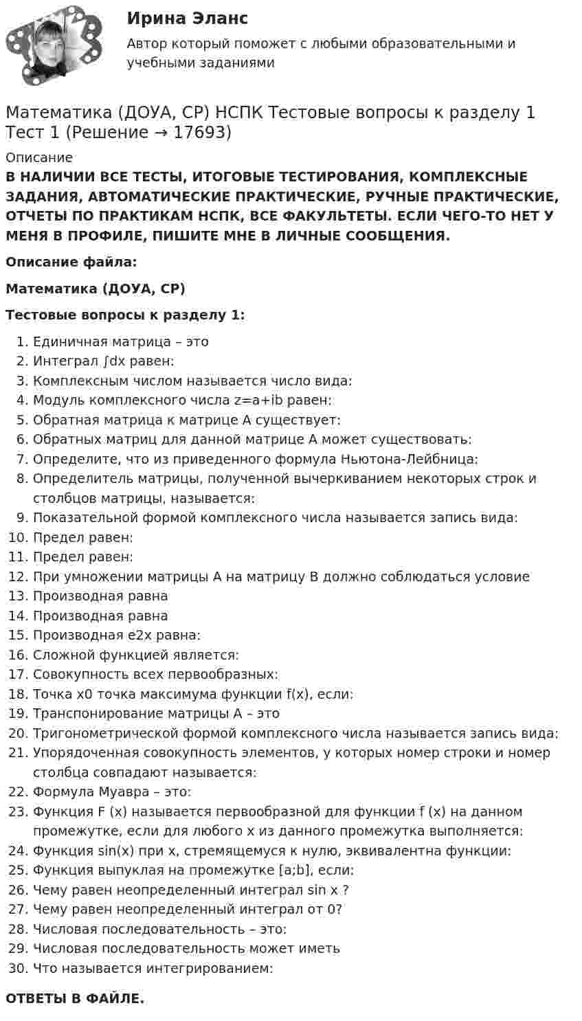      
          Описание
          В НАЛИЧИИ ВСЕ ТЕСТЫ, ИТОГОВЫЕ ТЕСТИРОВАНИЯ, КОМПЛЕКСНЫЕ ЗАДАНИЯ, АВТОМАТИЧЕСКИЕ ПРАКТИЧЕСКИЕ, РУЧНЫЕ ПРАКТИЧЕСКИЕ, ОТЧЕТЫ ПО ПРАКТИКАМ НСПК, ВСЕ ФАКУЛЬТЕТЫ. ЕСЛИ ЧЕГО-ТО НЕТ У МЕНЯ В ПРОФИЛЕ, ПИШИТЕ МНЕ В ЛИЧНЫЕ СООБЩЕНИЯ.Описание файла:Математика (ДОУА, СР)Тестовые вопросы к разделу 1:Единичная матрица – этоИнтеграл ∫dx равен:Комплексным числом называется число вида:Модуль комплексного числа z=a+ib равен:Обратная матрица к матрице А существует:Обратных матриц для данной матрице А может существовать:Определите, что из приведенного формула Ньютона-Лейбница:Определитель матрицы, полученной вычеркиванием некоторых строк и столбцов матрицы, называется:Показательной формой комплексного числа называется запись вида:Предел  равен:Предел  равен:При умножении матрицы А на матрицу В должно соблюдаться условиеПроизводная  равнаПроизводная  равнаПроизводная е2х равна:Сложной функцией является:Совокупность всех первообразных:Точка х0 точка максимума функции f(x), если:Транспонирование матрицы А – этоТригонометрической формой комплексного числа называется запись вида:Упорядоченная совокупность элементов, у которых номер строки и номер столбца совпадают называется:Формула Муавра – это:Функция F (x) называется первообразной для функции f (x) на данном промежутке, если для любого х из данного промежутка выполняется:Функция sin(x) при х, стремящемуся к нулю, эквивалентна функции:Функция выпуклая на промежутке [a;b], если:Чему равен неопределенный интеграл sin x ?Чему равен неопределенный интеграл от 0?Числовая последовательность – это:Числовая последовательность может иметьЧто называется интегрированием:ОТВЕТЫ В ФАЙЛЕ.  
            
            
            Математика (ДОУА, СР) НСПК Практические задание 1. Занятия 1,2,3,5,7,12 (автоматическое)Математика (ДОУА, СР) НСПК Тестовые вопросы к разделу 1 Тест 1Математика (ДОУА, СР) НСПК Тестовые вопросы к разделу 2 Тест 2Математика (ДОУА, СР) Практические задание 1. Занятия 1,2,3,5,7,12Математика (ДОУА, СР) Практические задание 1. Занятия 1,2,3,5,7,12  НСПКМатематика (ДОУА, СР). Практическое занятие 1. Задание 4Математика (ДОУА, СР) Практическое занятие 2. Задания 7,9  НСПКМатематика (ДО, СпДО, ПНК, КП, ПДО) Практическое занятие 2Математика (ДО, СпДО, ПНК, КП, ПДО) Практическое занятие 2Математика (ДО, СпДО, ПНК, КП, ПДО) Практическое занятие №2Математика (ДО, СпДО, ПНК, КП, ПДО) Тестовые вопросы к разделу 1 Математика (ДО, СпДО, ПНК, КП, ПДО) Тестовые вопросы к разделу 1 НСПКМатематика (ДО, СпДО, ПНК, КП, ПДО) Тестовые вопросы к разделу 2Математика (ДО, СпДО, ПНК, КП, ПДО) Тестовые вопросы к разделу 2 НСПК