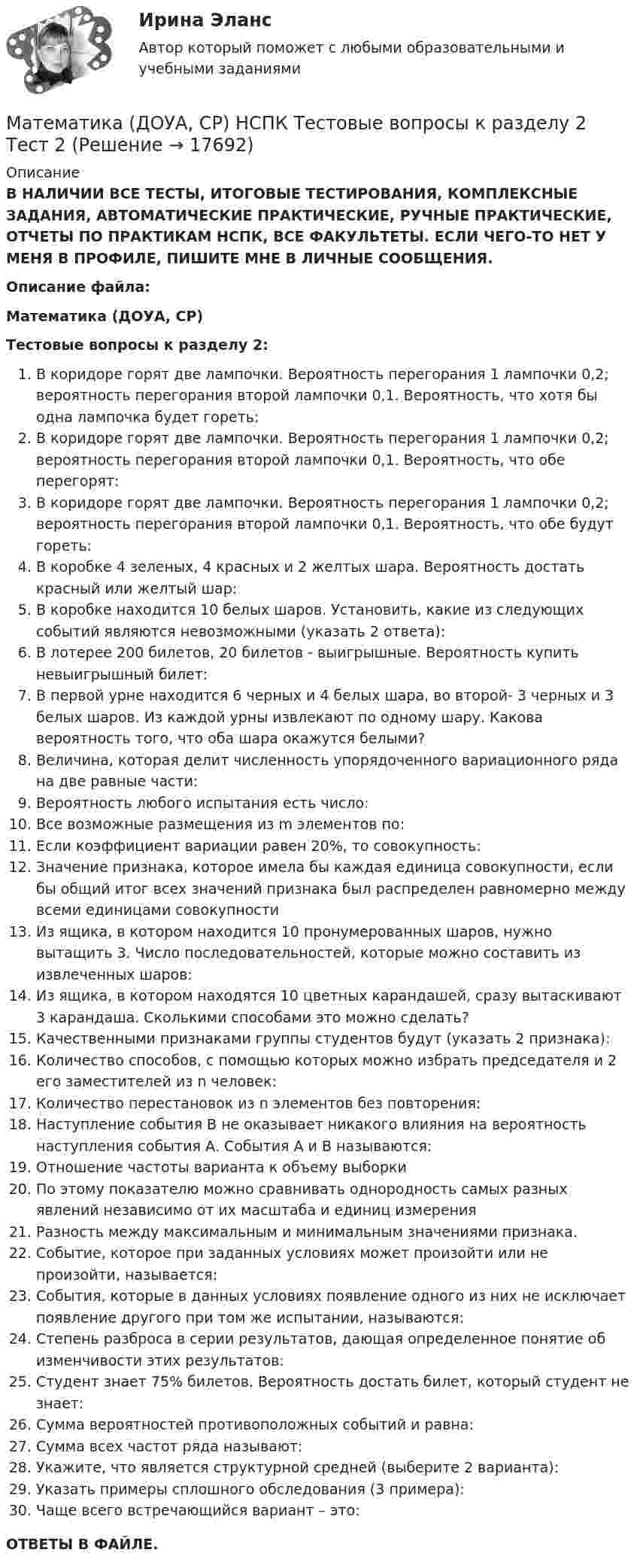      
          Описание
          В НАЛИЧИИ ВСЕ ТЕСТЫ, ИТОГОВЫЕ ТЕСТИРОВАНИЯ, КОМПЛЕКСНЫЕ ЗАДАНИЯ, АВТОМАТИЧЕСКИЕ ПРАКТИЧЕСКИЕ, РУЧНЫЕ ПРАКТИЧЕСКИЕ, ОТЧЕТЫ ПО ПРАКТИКАМ НСПК, ВСЕ ФАКУЛЬТЕТЫ. ЕСЛИ ЧЕГО-ТО НЕТ У МЕНЯ В ПРОФИЛЕ, ПИШИТЕ МНЕ В ЛИЧНЫЕ СООБЩЕНИЯ.Описание файла:Математика (ДОУА, СР)Тестовые вопросы к разделу 2:В коридоре горят две лампочки. Вероятность перегорания 1 лампочки 0,2; вероятность перегорания второй лампочки 0,1. Вероятность, что хотя бы одна лампочка будет гореть:В коридоре горят две лампочки. Вероятность перегорания 1 лампочки 0,2; вероятность перегорания второй лампочки 0,1. Вероятность, что обе перегорят:В коридоре горят две лампочки. Вероятность перегорания 1 лампочки 0,2; вероятность перегорания второй лампочки 0,1. Вероятность, что обе будут гореть:В коробке 4 зеленых, 4 красных и 2 желтых шара. Вероятность достать красный или желтый шар:В коробке находится 10 белых шаров. Установить, какие из следующих событий являются невозможными (указать 2 ответа):В лотерее 200 билетов, 20 билетов - выигрышные. Вероятность купить невыигрышный билет:В первой урне находится 6 черных и 4 белых шара, во второй- 3 черных и 3 белых шаров. Из каждой урны извлекают по одному шару. Какова вероятность того, что оба шара окажутся белыми?Величина, которая делит численность упорядоченного вариационного ряда на две равные части:Вероятность любого испытания есть число:Все возможные размещения из m элементов по:Если коэффициент вариации равен 20%, то совокупность:Значение признака, которое имела бы каждая единица совокупности, если бы общий итог всех значений признака был распределен равномерно между всеми единицами совокупностиИз ящика, в котором находится 10 пронумерованных шаров, нужно вытащить 3. Число последовательностей, которые можно составить из извлеченных шаров:Из ящика, в котором находятся 10 цветных карандашей, сразу вытаскивают 3 карандаша. Сколькими способами это можно сделать?Качественными признаками группы студентов будут (указать 2 признака):Количество способов, с помощью которых можно избрать председателя и 2 его заместителей из n человек:Количество перестановок из n элементов без повторения:Наступление события В не оказывает никакого влияния на вероятность наступления события А. События А и В называются:Отношение частоты варианта к объему выборкиПо этому показателю можно сравнивать однородность самых разных явлений независимо от их масштаба и единиц измеренияРазность между максимальным и минимальным значениями признака.Событие, которое при заданных условиях может произойти или не произойти, называется:События, которые в данных условиях появление одного из них не исключает появление другого при том же испытании, называются:Степень разброса в серии результатов, дающая определенное понятие об изменчивости этих результатов:Студент знает 75% билетов. Вероятность достать билет, который студент не знает:Сумма вероятностей противоположных событий и равна:Сумма всех частот ряда называют:Укажите, что является структурной средней (выберите 2 варианта):Указать примеры сплошного обследования (3 примера):Чаще всего встречающийся вариант – это:ОТВЕТЫ В ФАЙЛЕ.  
            
            
            Математика (ДОУА, СР) НСПК Тестовые вопросы к разделу 1 Тест 1Математика (ДОУА, СР) НСПК Тестовые вопросы к разделу 2 Тест 2Математика (ДОУА, СР) Практические задание 1. Занятия 1,2,3,5,7,12Математика (ДОУА, СР) Практические задание 1. Занятия 1,2,3,5,7,12  НСПКМатематика (ДОУА, СР). Практическое занятие 1. Задание 4Математика (ДОУА, СР) Практическое занятие 2. Задания 7,9  НСПКМАТЕМАТИКА (ДОУА, СР) Тестовые вопросы к разделу 1Математика (ДО, СпДО, ПНК, КП, ПДО) Практическое занятие 2Математика (ДО, СпДО, ПНК, КП, ПДО) Практическое занятие №2Математика (ДО, СпДО, ПНК, КП, ПДО) Тестовые вопросы к разделу 1 Математика (ДО, СпДО, ПНК, КП, ПДО) Тестовые вопросы к разделу 1 НСПКМатематика (ДО, СпДО, ПНК, КП, ПДО) Тестовые вопросы к разделу 2Математика (ДО, СпДО, ПНК, КП, ПДО) Тестовые вопросы к разделу 2 НСПКМатематика (ДОУА, СР)  Комплексное задание  НСПК