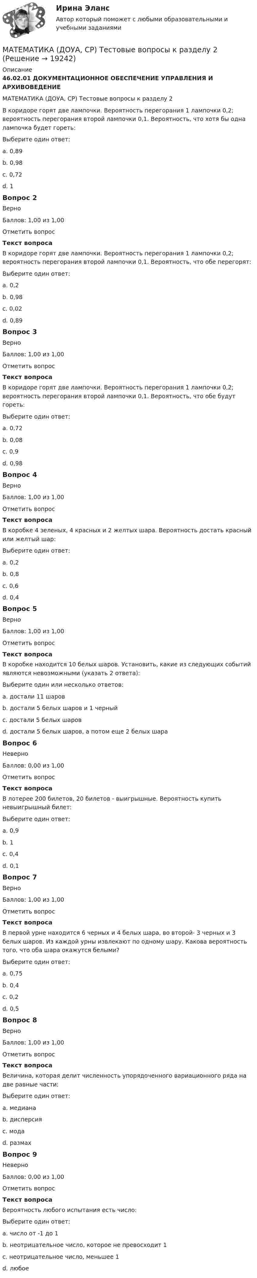      
          Описание
          46.02.01 ДОКУМЕНТАЦИОННОЕ ОБЕСПЕЧЕНИЕ УПРАВЛЕНИЯ И АРХИВОВЕДЕНИЕМАТЕМАТИКА (ДОУА, СР) Тестовые вопросы к разделу 2В коридоре горят две лампочки. Вероятность перегорания 1 лампочки 0,2; вероятность перегорания второй лампочки 0,1. Вероятность, что хотя бы одна лампочка будет гореть:Выберите один ответ:a. 0,89b. 0,98 c. 0,72d. 1Вопрос 2ВерноБаллов: 1,00 из 1,00Отметить вопросТекст вопросаВ коридоре горят две лампочки. Вероятность перегорания 1 лампочки 0,2; вероятность перегорания второй лампочки 0,1. Вероятность, что обе перегорят:Выберите один ответ:a. 0,2b. 0,98c. 0,02 d. 0,89Вопрос 3ВерноБаллов: 1,00 из 1,00Отметить вопросТекст вопросаВ коридоре горят две лампочки. Вероятность перегорания 1 лампочки 0,2; вероятность перегорания второй лампочки 0,1. Вероятность, что обе будут гореть:Выберите один ответ:a. 0,72 b. 0,08c. 0,9d. 0,98Вопрос 4ВерноБаллов: 1,00 из 1,00Отметить вопросТекст вопросаВ коробке 4 зеленых, 4 красных и 2 желтых шара. Вероятность достать красный или желтый шар:Выберите один ответ:a. 0,2b. 0,8c. 0,6 d. 0,4Вопрос 5ВерноБаллов: 1,00 из 1,00Отметить вопросТекст вопросаВ коробке находится 10 белых шаров. Установить, какие из следующих событий являются невозможными (указать 2 ответа):Выберите один или несколько ответов:a. достали 11 шаров b. достали 5 белых шаров и 1 черный c. достали 5 белых шаровd. достали 5 белых шаров, а потом еще 2 белых шараВопрос 6НеверноБаллов: 0,00 из 1,00Отметить вопросТекст вопросаВ лотерее 200 билетов, 20 билетов - выигрышные. Вероятность купить невыигрышный билет:Выберите один ответ:a. 0,9b. 1c. 0,4d. 0,1 Вопрос 7ВерноБаллов: 1,00 из 1,00Отметить вопросТекст вопросаВ первой урне находится 6 черных и 4 белых шара, во второй- 3 черных и 3 белых шаров. Из каждой урны извлекают по одному шару. Какова вероятность того, что оба шара окажутся белыми?Выберите один ответ:a. 0,75b. 0,4c. 0,2 d. 0,5Вопрос 8ВерноБаллов: 1,00 из 1,00Отметить вопросТекст вопросаВеличина, которая делит численность упорядоченного вариационного ряда на две равные части:Выберите один ответ:a. медиана b. дисперсияc. модаd. размахВопрос 9НеверноБаллов: 0,00 из 1,00Отметить вопросТекст вопросаВероятность любого испытания есть число:Выберите один ответ:a. число от -1 до 1b. неотрицательное число, которое не превосходит 1c. неотрицательное число, меньшее 1 d. любое  
            
            
            МАТЕМАТИКА (ДОУА, СР) Тестовые вопросы к разделу 1МАТЕМАТИКА (ДОУА, СР) Тестовые вопросы к разделу 2Математика Задании №10, 20, 30, 40, 50, 70Математика  Задании №8, 18, 28, 38, 48Математика и информатикаМатематика и информатикаМАТЕМАТИКА И ИНФОРМАТИКАМатематика (ДОУА, СР)  Комплексное задание  НСПКМатематика (ДОУА, СР) НСПК Практические задание 1. Занятия 1,2,3,5,7,12 (автоматическое)Математика (ДОУА, СР) НСПК Тестовые вопросы к разделу 1 Тест 1Математика (ДОУА, СР) НСПК Тестовые вопросы к разделу 2 Тест 2Математика (ДОУА, СР) Практические задание 1. Занятия 1,2,3,5,7,12Математика (ДОУА, СР) Практические задание 1. Занятия 1,2,3,5,7,12  НСПКМатематика (ДОУА, СР). Практическое занятие 1. Задание 4