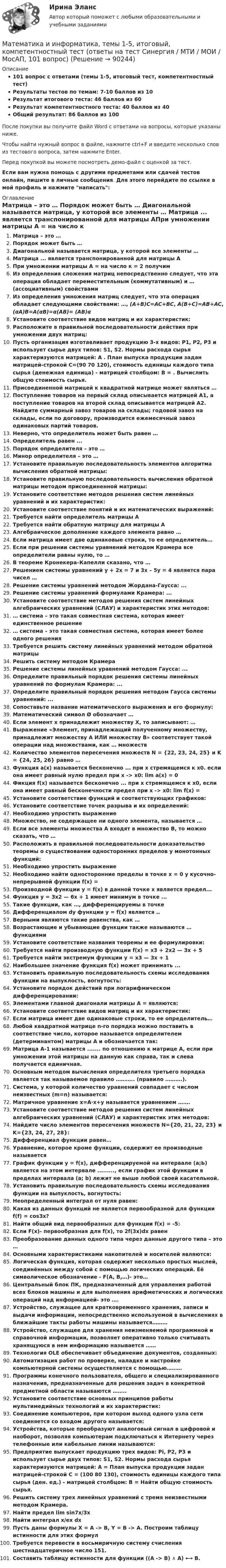     
            Описание
            101 вопрос с ответами (темы 1-5, итоговый тест, компетентностный тест)Результаты тестов по темам: 7-10 баллов из 10Результат итогового теста: 46 баллов из 60Результат компетентностного теста: 40 баллов из 40Общий результат: 86 баллов из 100После покупки вы получите файл Word с ответами на вопросы, которые указаны ниже.Чтобы найти нужный вопрос в файле, нажмите ctrl+F и введите несколько слов из тестового вопроса, затем нажмите Enter.Перед покупкой вы можете посмотреть демо-файл с оценкой за тест.Если вам нужна помощь с другими предметами или сдачей тестов онлайн, пишите в личные сообщения. Для этого перейдите по ссылке в мой профиль и нажмите написать:  
            Оглавление
              Матрица – это …   Порядок может быть …   Диагональной называется матрица, у которой все элементы …  Матрица ... является транспонированной для матрицы АПри умножении матрицы А = на число к = 2 получим  Из определения сложения матриц непосредственно следует, что эта операция обладает переместительным (коммутативным) и … (ассоциативным) свойствами   Из определения умножения матриц следует, что эта операция обладает следующими свойствами: …, (A+B)C=AC+BC, A(B+C)=AB+AC, (αA)B=A(αB)=α(AB)= (AB)α   Установите соответствие видов матриц и их характеристик:Расположите в правильной последовательности действия при умножении двух матриц:  Пусть организация изготавливает продукцию 3-х видов: P1, Р2, Р3 и использует сырье двух типов: S1, S2. Нормы расхода сырья характеризуются матрицей: А . План выпуска продукции задан матрицей-строкой С=(90 70 120), стоимость единицы каждого типа сырья (денежная единица) - матрицей столбцом: В = . Вычислить общую стоимость сырья.Присоединенной матрицей к квадратной матрице может являться …Поступление товаров на первый склад описывается матрицей А1, а поступление товаров на второй склад описывается матрицей А2. Найдите суммарный завоз товаров на склады; годовой завоз на склады, если по договору, производится ежемесячный завоз одинаковых партий товаров.Неверно, что определитель может быть равен …Определитель равен ...  Порядок определителя – это …   Минор определителя – это …   Установите правильную последовательность элементов алгоритма вычисления обратной матрицы:    Установите правильную последовательность вычисления обратной матрицы методом присоединенной матрицы:   Установите соответствие методов решения систем линейных уравнений и их характеристик:   Установите соответствие понятий и их математических выражений:  Требуется найти определитель матрицы AТребуется найти обратную матрицу для матрицы А  Алгебраическое дополнение каждого элемента равно …   Если матрица имеет две одинаковые строки, то ее определитель…    Если при решении системы уравнений методом Крамера все определители равны нулю, то …   В теореме Кронекера–Капелли сказано, что …  Решением системы уравнений y + 2x = 7 и 3x – 5y = 4 является пара чисел …Решение системы уравнений методом Жордана-Гаусса: ...Решение системы уравнений формулами Крамера: ...Установите соответствие методов решения систем линейных алгебраических уравнений (СЛАУ) и характеристик этих методов:  … система – это такая совместная система, которая имеет единственное решение   … система – это такая совместная система, которая имеет более одного решения  Требуется решить систему линейных уравнений методом обратной матрицыРешить систему методом КрамераРешение системы линейных уравнений методом Гаусса: ...Определите правильный порядок решения системы линейных уравнений по формулам Крамера: ...Определите правильный порядок решения методом Гаусса системы уравнений: ...Сопоставьте название математического выражения и его формулу:  Математический символ Ø обозначает …   Если элемент x принадлежит множеству X, то записывают: …   Выражение «Элемент, принадлежащий полученному множеству, принадлежит множеству А ИЛИ множеству В» соответствует такой операции над множествами, как … множеств   Количество элементов пересечения множеств N = {22, 23, 24, 25} и K = {24, 25, 26} равно …  Функция а(х) называется бесконечно ... при х стремящемся к х0. если она имеет равный нулю предел при х -> х0: lim a(х) = 0Фикция f(x) называется бесконечно ... при x стремящемся к х0, если она имеет равный бесконечности предел при х -> х0: lim f(x) = Установите соответствие функций и соответствующих графиков:Установите соответствие точек разрыва и их определений:Необходимо упростить выражение  Множество, не содержащее ни одного элемента, называется …   Если все элементы множества А входят в множество В, то можно сказать, что …  Расположить в правильной последовательности доказательство теоремы о существовании односторонних пределов у монотонных функций:Необходимо упростить выражениеНеобходимо найти односторонние пределы в точке х = 0 у кусочно-непрерывной функции f(x) =Производной функции у = f(x) в данной точке x является предел...Функция у = Зх2 — 6х + 1 имеет минимум в точке ...Такие функции, как …, дифференцируемы в точкеДифференциалом dy функции у = f(x) является ..Верными являются такие равенства, как … Возрастающие и убывающие функции также называются … функциями Установите соответствие названия теоремы и ее формулировки:  Требуется найти производную функции f(x) = х3 + 2х2 — Зх + 5Требуется найти экстремум функции у = х3 — Зх + 1Наибольшее значение функция f(х) может принимать ...Установить правильную последовательность схемы исследования функции на выпуклость, вогнутость:Установите порядок действий при логарифмическом дифференцировании:Элементами главной диагонали матрицы А = являются:  Установите соответствие видов матриц и их характеристик:   Если матрица имеет две одинаковые строки, то ее определитель…  Любой квадратной матрице n-го порядка можно поставить в соответствие число, которое называется определителем (детерминантом) матрицы A и обозначается так:Матрица A-1 называется ....... по отношению к матрице А, если при умножении этой матрицы на данную как справа, так и слева получается единичная.  Основным методом вычисления определителя третьего порядка является так называемое правило ……….. (правило ……….).   Система, у которой количество уравнений совпадает с числом неизвестных (m=n) называется:   Матричное уравнение x=A∙x+y называется уравнением …….   Установите соответствие методов решения систем линейных алгебраических уравнений (СЛАУ) и характеристик этих методов:   Найдите число элементов пересечения множеств N={20, 21, 22, 23} и K={23, 24, 27, 28}:    Дифференциал функции равен…   Уравнение, которое кроме функции, содержит ее производные называется  График функции у = f(x), дифференцируемой на интервале (а;Ь) является на этом интервале ........., если график этой функции в пределах интервала (а; b) лежит не выше любой своей касательной.Установить правильную последовательность схемы исследования функции на выпуклость, вогнутость:Неопределенный интеграл от нуля равен:Какая из данных функций не является первообразной для функции f(f) = cosЗx?Найти общий вид первообразных для функции f(x) = -5:Если F(x)- первообразная для f(x), то 2f(3x)dx равенПреобразование данных одного типа через данные другого типа – это …  Основными характеристиками накопителей и носителей являются:   Логическая функция, которая содержит несколько простых мыслей, соединённых между собой с помощью логических операций. Её символическое обозначение - F(A, B,…)- это…    Центральный блок ПК, предназначенный для управления работой всех блоков машины и для выполнения арифметических и логических операций над информацией- это ….   Устройство, служащее для кратковременного хранения, записи и выдачи информации, непосредственно используемой в вычислениях в ближайшие такты работы машины называется………   Устройство, служащее для хранения неизменяемой программной и справочной информации, позволяет оперативно только считывать хранящуюся в нем информацию называется ……   Технология OLE обеспечивает объединение документов, созданных:   Автоматизация работ по проверке, наладке и настройке компьютерной системы осуществляется с помощью………    Программы конечного пользователя, общего и специализированного назначения, предназначенные для решения задач в конкретной предметной области называются ……..   Установите соответствие основных принципов работы мультимедийных технологий и их характеристик:   Соединение компьютеров, при котором выход одного узла сети соединяется со входом другого называется:  Устройства, которые преобразуют аналоговый сигнал в цифровой и наоборот, позволяя компьютерам подключаться к Интернету через телефонные или кабельные линии называются:Предприятие выпускает продукцию трех видов: Pi, Р2, Р3 и использует сырье двух типов: S1, S2. Нормы расхода сырья характеризуются матрицей: А = План выпуска продукции задан матрицей-строкой С = (100 80 130), стоимость единицы каждого типа сырья (ден. ед.) - матрицей столбцом: В = Найти общую стоимость сырья.Решить систему трех линейных уравнений с тремя неизвестными методом Крамера.Найти предел lim sin7x/3xНайти интеграл x/ex dxПусть даны формулы X = А -> B, Y = В -> A. Построим таблицу истинности для этих формулТребуется перевести в восьмиричную систему счисления шестнадцатеричное число 151.Составить таблицу истинности для функции ((A -> B) ∧ A) ⟷ В.  
            
            
            Математика и информатика (Темы 1-12) тест с ответами Синергия/МОИ/ МТИ /МОСАПМатематика и информатика, темы 1-5, итоговый, компетентностный тест (ответы на тест Синергия / МТИ / МОИ / МосАП, 101 вопрос)Математика и информатика (тест с ответами Синергия/МОИ/ МТИ /МОСАП)Математика и Информатика. Экзамен. 2 семестр.математика и статистика СИНЕРГИЯ 2022 ОТВЕТЫ СБОРНИК ВСЕХ ВОПРОСОВматематика итоговая💯 Математика [итоговая аттестация] (ответы на тесты Синергия / МТИ / МосАП, сентябрь 2022)Математика (ДОУА, СР) Практическое занятие 2. Задания 7,9  НСПКМАТЕМАТИКА (ДОУА, СР) Тестовые вопросы к разделу 1МАТЕМАТИКА (ДОУА, СР) Тестовые вопросы к разделу 2Математика Задании №10, 20, 30, 40, 50, 70Математика  Задании №8, 18, 28, 38, 48Математика и информатикаМатематика и информатика