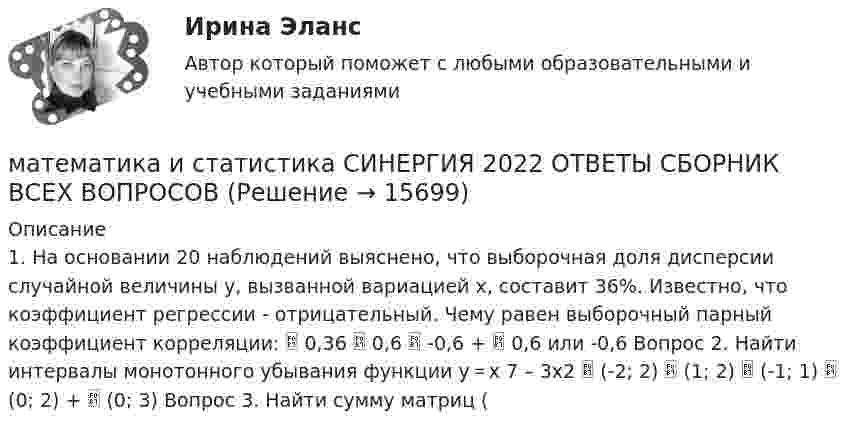      
          Описание
          1. На основании 20 наблюдений выяснено, что выборочная доля дисперсии случайной величины у, вызванной вариацией х, составит 36%. Известно, что коэффициент регрессии - отрицательный. Чему равен выборочный парный коэффициент корреляции:  0,36  0,6  -0,6 +  0,6 или -0,6 Вопрос 2. Найти интервалы монотонного убывания функции y＝x 7 – 3x2  (-2; 2)  (1; 2)  (-1; 1)  (0; 2) +  (0; 3) Вопрос 3. Найти сумму матриц (   
            
            
            Математика и Информатика. Экзамен. 2 семестр.математика и статистика СИНЕРГИЯ 2022 ОТВЕТЫ СБОРНИК ВСЕХ ВОПРОСОВматематика итоговая💯 Математика [итоговая аттестация] (ответы на тесты Синергия / МТИ / МосАП, сентябрь 2022)💯 Математика [итоговая аттестация] (ответы на тесты Синергия / МТИ / МосАП, сентябрь 2022)💯 Математика [итоговая аттестация] (ответы на тесты Синергия / МТИ / МосАП, сентябрь 2022)Математика - Итоговое задание по дисциплине МатематикаМатематика Задании №10, 20, 30, 40, 50, 70Математика  Задании №8, 18, 28, 38, 48Математика и информатикаМатематика и информатикаМАТЕМАТИКА И ИНФОРМАТИКАМатематика и информатика (Темы 1-12) тест с ответами Синергия/МОИ/ МТИ /МОСАПМатематика и информатика, темы 1-5, итоговый, компетентностный тест (ответы на тест Синергия / МТИ / МОИ / МосАП, 101 вопрос)
