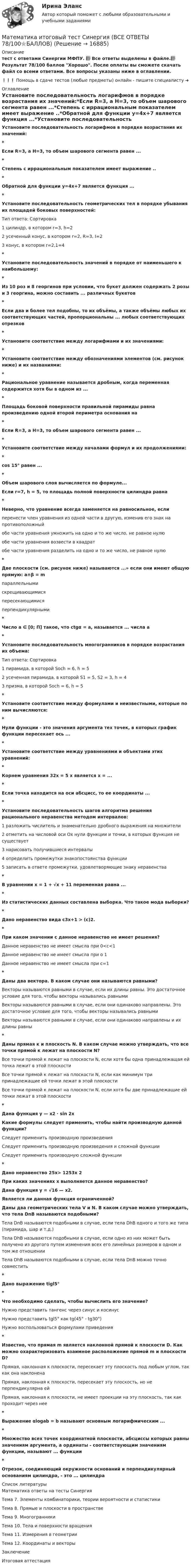     
          Описание
           тест с ответами Синергии МФПУ. 📗 Все ответы выделены в файле.📗Результат 78/100 баллов Хорошо. После оплаты вы сможете скачать файл со всеми ответами. Все вопросы указаны ниже в оглавлении.❗❗❗ Помощь в сдаче тестов (любые предметы) онлайн - пишите специалисту ➜  
          Оглавление
          Установите последовательность логарифмов в порядке возрастания их значений:*Если R=3, а Н=3, то объем шарового сегмента равен ...*Степень с иррациональным показателем имеет выражение ..*Обратной для функции y=4x+7 является функция ...*Установите последовательность геометрических тел в порядке убывания их площадей боковых поверхностей:Тип ответа: Сортировка1 цилиндр, в котором r=3, h=22 усеченный конус, в котором r=2, R=3, І=23 конус, в котором r=2,1=4*Установите последовательность значений в порядке от наименьшего к наибольшему:*Из 10 роз и 8 георгинов при условии, что букет должен содержать 2 розы и 3 георгина, можно составить ... различных букетов*Если два и более тел подобны, то их объёмы, а также объёмы любых их соответствующих частей, пропорциональны ... любых соответствующих отрезков*Установите соответствие между логарифмами и их значениями:*Установите соответствие между обозначениями элементов (см. рисунок ниже) и их названиями:*Рациональное уравнение называется дробным, когда переменная содержится хотя бы в одном из ...*Площадь боковой поверхности правильной пирамиды равна произведению одной второй периметра основания на*Если R=3, а Н=3, то объем шарового сегмента равен ...*Установите соответствие между началами формул и их продолжениями:*cos 15° равен ...*Объем шарового слоя вычисляется по формуле...Если r=7, h = 5, то площадь полной поверхности цилиндра равна *Неверно, что уравнение всегда заменяется на равносильное, если 	перенести член уравнения из одной части в другую, изменив его знак на противоположный	обе части уравнения умножить на одно и то же число, не равное нулю	обе части уравнения возвести в квадрат	обе части уравнения разделить на одно и то же число, не равное нулю*Две плоскости (см. рисунок ниже) называются ...» если они имеют общую прямую: a∩β = mпараллельнымискрещивающимисяпересекающимисяперпендикулярными*Число a ∈ [0; П] такое, что ctgα = а, называется ... числа а*Установите последовательность многогранников в порядке возрастания их объема:Тип ответа: Сортировка1 пирамида, в которой Soch = 6, h = 52 усеченная пирамида, в которой S1 = 5, S2 = 3, h = 43 призма, в которой Soch = 6, h = 5*Установите соответствие между формулами и неизвестными, которые по ним вычисляются:*Нули функции - это значения аргумента тех точек, в которых график функции пересекает ось ...*Установите соответствие между уравнениями и объектами этих уравнений:*Корнем уравнения 32x = 5 х является х = ...*Если точка находится на оси абсцисс, то ее координаты ...*Установите последовательность шагов алгоритма решения рационального неравенства методом интервалов:1 разложить числитель и знаменательно дробного выражения на множители2 отметить на числовой оси Ox нули функции и точки, в которых функция не существует3 нарисовать получившиеся интервалы4 определить промежутки знакопостоянства функции5 записать в ответе промежутки, удовлетворяющие знаку неравенства*В уравнении х = 1 + √x + 11 переменная равна ...*Из статистических данных составлена выборка. Что такое мода выборки?*Дано неравенство вида c3х+1 > (с)2.*При каком значении с данное неравенство не имеет решения?Данное неравенство не имеет смысла при 0<c<1Данное неравенство не имеет смысла при о 1Данное неравенство не имеет смысла при с=1*Даны два вектора. В каком случае они называются равными?Векторы называются равными в случае, если их длины равны. Это достаточное условие для того, чтобы векторы назывались равнымиВекторы называются равными в случае, если они одинаково направлены. Это достаточное условие для того, чтобы векторы назывались равными	Векторы называются равными в случае, если они одинаково направлены и их длины равны*Даны прямая к и плоскость N. В каком случае можно утверждать, что все точки прямой к лежат на плоскости N?	Все точки прямой к лежат на плоскости N, если хотя бы одна принадлежащая ей точка лежит в этой плоскости	Все точки прямой к лежат на плоскости N, если как минимум три принадлежащие ей точки лежат в этой плоскости	Все точки прямой к лежат на плоскости N, если хотя бы две принадлежащие ей точки лежат в этой плоскости*Дана функция у — x2 ∙ sin 2хКакие формулы следует применить, чтобы найти производную данной функции?Следует применить производную произведенияСледует применить производную произведения и сложной функцииСледует применить производную сложной функции*Дано неравенство 25x> 1253x 2При каких значениях х выполняется данное неравенство?Дана функция у = √16 — х2.Является ли данная функция ограниченной?Даны два геометрических тела V и N. В каком случае можно утверждать, что тела DnB называются подобными?	Тела DnB называются подобными в случае, если тела DhB одного и того же типа (пирамида, шар и т.д.)Тела DhB называются подобными в случае, если одно из них может быть получено из другого путем изменения всех его линейных размеров в одном и том же отношении	Тела DhB называются подобными в случае, если тела DnB можно точно совместить*Дано выражение tigl5°*Что необходимо сделать, чтобы вычислить его значение?Нужно представить тангенс через синус и косинусНужно представить tgl5° как tg(45° - tg30°)Нужно воспользоваться формулами приведения*Известно, что прямая m является наклонной прямой к плоскости D. Как можно охарактеризовать взаимное расположение прямой m и плоскости D?	Прямая, наклонная к плоскости, пересекает эту плоскость под любым углом, так как она наклонена	Прямая, наклонная к плоскости, пересекает эту плоскость, но не перпендикулярна ей	Прямая, наклонная к плоскости, не имеет проекции на эту плоскость, так как проходит через нее*Выражение αlogab = b называют основным логарифмическим ...*Множество всех точек координатной плоскости, абсциссы которых равны значениям аргумента, а ординаты - соответствующим значениям функции, называют ... функции*Отрезок, соединяющий окружности оснований и перпендикулярный основаниям цилиндра, - это ... цилиндра 
          Список литературы
          Математика ответы на тесты СинергияТема 7. Элементы комбинаторики, теории вероятности и статистикиТема 8. Прямые и плоскости в пространствеТема 9. МногогранникиТема 10. Тела и поверхности вращенияТема 11. Измерения в геометрииТема 12. Координаты и векторыЗаключениеИтоговая аттестация
            
            
            Математика - Итоговое задание по дисциплине МатематикаМатематика итоговый тест Синергия (ВСЕ ОТВЕТЫ 78/100⭐БАЛЛОВ)Математика   Комплексное задание  НСПКМатематика  Комплексное задание  НСПКМатематика  Комплексное задание НСПКМатематика Комплексное задание  НСПКМатематика Комплексное задание НСПКМатематика и информатика, темы 1-5, итоговый, компетентностный тест (ответы на тест Синергия / МТИ / МОИ / МосАП, 101 вопрос)Математика и информатика (тест с ответами Синергия/МОИ/ МТИ /МОСАП)Математика и Информатика. Экзамен. 2 семестр.математика и статистика СИНЕРГИЯ 2022 ОТВЕТЫ СБОРНИК ВСЕХ ВОПРОСОВматематика итоговая💯 Математика [итоговая аттестация] (ответы на тесты Синергия / МТИ / МосАП, сентябрь 2022)💯 Математика [итоговая аттестация] (ответы на тесты Синергия / МТИ / МосАП, сентябрь 2022)