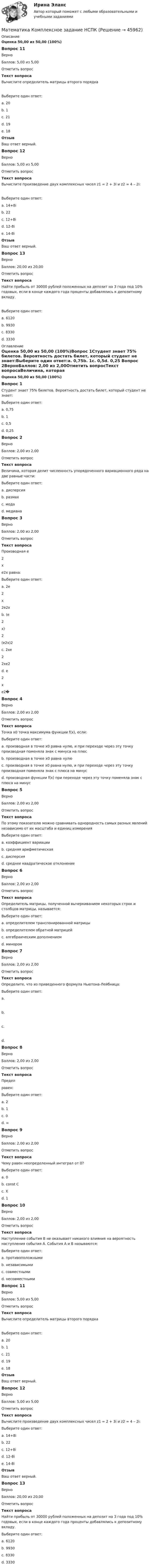      
            Описание
            Оценка 50,00 из 50,00 (100%)Вопрос 11ВерноБаллов: 5,00 из 5,00Отметить вопросТекст вопросаВычислите определитель матрицы второго порядка Выберите один ответ:a. 20b. 1c. 21d. 19 e. 18ОтзывВаш ответ верный.Вопрос 12ВерноБаллов: 5,00 из 5,00Отметить вопросТекст вопросаВычислите произведение двух комплексных чисел z1 = 2 + 3i и z2 = 4 – 2i:Выберите один ответ:a. 14+8i b. 22c. 12+8id. 12-8ie. 14-8iОтзывВаш ответ верный.Вопрос 13ВерноБаллов: 20,00 из 20,00Отметить вопросТекст вопросаНайти прибыль от 30000 рублей положенных на депозит на 3 года под 10% годовых, если в конце каждого года проценты добавлялись к депозитному вкладу.Выберите один ответ:a. 6120b. 9930 c. 8330d. 3330 
            Оглавление
            Оценка 50,00 из 50,00 (100%)Вопрос 1Студент знает 75% билетов. Вероятность достать билет, который студент не знает:Выберите один ответ:a. 0,75b. 1c. 0,5d. 0,25 Вопрос 2ВерноБаллов: 2,00 из 2,00Отметить вопросТекст вопросаВеличина, которая делит численность упорядоченного вариационного ряда на две равные части:Выберите один ответ:a. дисперсияb. размахc. модаd. медиана Вопрос 3ВерноБаллов: 2,00 из 2,00Отметить вопросТекст вопросаПроизводная е2хе2х равна:Выберите один ответ:a. 2е2х2е2х b. (е2х)2(е2х)2c. 2хе22хе2d. е2xе2�Вопрос 4ВерноБаллов: 2,00 из 2,00Отметить вопросТекст вопросаТочка х0 точка максимума функции f(x), если:Выберите один ответ:a. производная в точке х0 равна нулю, и при переходе через эту точку производная поменяла знак с минуса на плюсb. производная в точке х0 равна нулюc. производная в точке х0 равна нулю, и при переходе через эту точку производная поменяла знак с плюса на минус d. производная функции f(x) при переходе через эту точку поменяла знак с плюса на минусВопрос 5ВерноБаллов: 2,00 из 2,00Отметить вопросТекст вопросаПо этому показателю можно сравнивать однородность самых разных явлений независимо от их масштаба и единиц измеренияВыберите один ответ:a. коэффициент вариации b. средняя арифметическаяc. дисперсияd. среднее квадратическое отклонениеВопрос 6ВерноБаллов: 2,00 из 2,00Отметить вопросТекст вопросаОпределитель матрицы, полученной вычеркиванием некоторых строк и столбцов матрицы, называется:Выберите один ответ:a. определителем транспонированной матрицыb. определителем обратной матрицейc. алгебраическим дополнениемd. минором Вопрос 7ВерноБаллов: 2,00 из 2,00Отметить вопросТекст вопросаОпределите, что из приведенного формула Ньютона-Лейбница:Выберите один ответ:a. b. c. d.  Вопрос 8ВерноБаллов: 2,00 из 2,00Отметить вопросТекст вопросаПредел  равен:Выберите один ответ:a. 2b. 1 c. 0d. ∞Вопрос 9ВерноБаллов: 2,00 из 2,00Отметить вопросТекст вопросаЧему равен неопределенный интеграл от 0?Выберите один ответ:a. 0b. const С c. Xd. 1Вопрос 10ВерноБаллов: 2,00 из 2,00Отметить вопросТекст вопросаНаступление события В не оказывает никакого влияния на вероятность наступления события А. События А и В называются:Выберите один ответ:a. противоположнымиb. независимыми c. совместнымиd. несовместнымиВопрос 11ВерноБаллов: 5,00 из 5,00Отметить вопросТекст вопросаВычислите определитель матрицы второго порядка Выберите один ответ:a. 20b. 1c. 21d. 19 e. 18ОтзывВаш ответ верный.Вопрос 12ВерноБаллов: 5,00 из 5,00Отметить вопросТекст вопросаВычислите произведение двух комплексных чисел z1 = 2 + 3i и z2 = 4 – 2i:Выберите один ответ:a. 14+8i b. 22c. 12+8id. 12-8ie. 14-8iОтзывВаш ответ верный.Вопрос 13ВерноБаллов: 20,00 из 20,00Отметить вопросТекст вопросаНайти прибыль от 30000 рублей положенных на депозит на 3 года под 10% годовых, если в конце каждого года проценты добавлялись к депозитному вкладу.Выберите один ответ:a. 6120b. 9930 c. 8330d. 3330 
            
            
            Математика итоговый тест Синергия (ВСЕ ОТВЕТЫ 78/100⭐БАЛЛОВ)Математика   Комплексное задание  НСПКМатематика  Комплексное задание  НСПКМатематика  Комплексное задание НСПКМатематика Комплексное задание  НСПКМатематика Комплексное задание НСПКМатематика  комплексное  НСПКМатематика и информатика (тест с ответами Синергия/МОИ/ МТИ /МОСАП)Математика и Информатика. Экзамен. 2 семестр.математика и статистика СИНЕРГИЯ 2022 ОТВЕТЫ СБОРНИК ВСЕХ ВОПРОСОВматематика итоговая💯 Математика [итоговая аттестация] (ответы на тесты Синергия / МТИ / МосАП, сентябрь 2022)💯 Математика [итоговая аттестация] (ответы на тесты Синергия / МТИ / МосАП, сентябрь 2022)💯 Математика [итоговая аттестация] (ответы на тесты Синергия / МТИ / МосАП, сентябрь 2022)