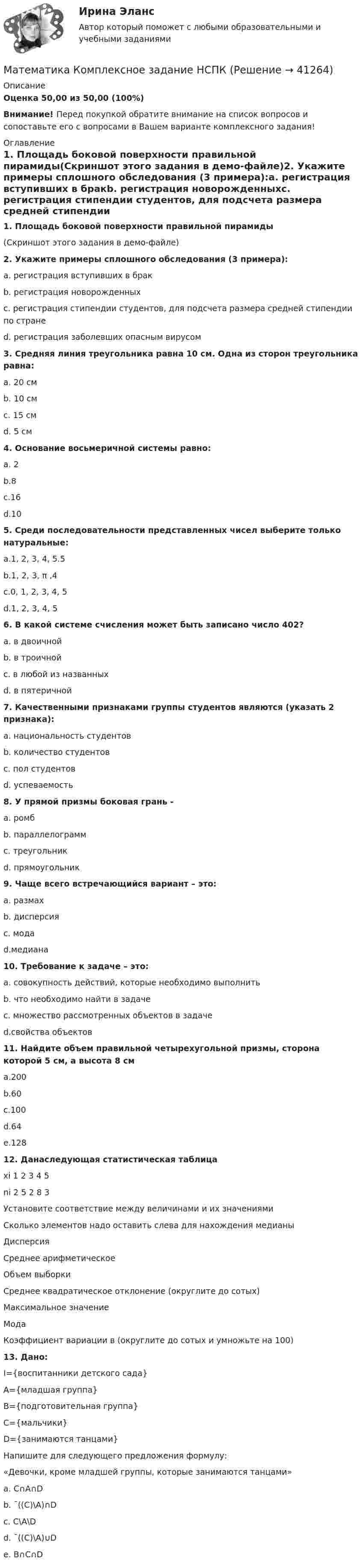     
          Описание
          Оценка 50,00 из 50,00 (100%)Внимание! Перед покупкой обратите внимание на список вопросов и сопоставьте его с вопросами в Вашем варианте комплексного задания! 
          Оглавление
          1. Площадь боковой поверхности правильной пирамиды(Скриншот этого задания в демо-файле)2. Укажите примеры сплошного обследования (3 примера):a. регистрация вступивших в бракb. регистрация новорожденныхc. регистрация стипендии студентов, для подсчета размера средней стипендии по странеd. регистрация заболевших опасным вирусом  3. Средняя линия треугольника равна 10 см. Одна из сторон треугольника равна:a. 20 смb. 10 смc. 15 смd. 5 см4. Основание восьмеричной системы равно:a. 2b.8c.16d.105. Среди последовательности представленных чисел выберите только натуральные:a.1, 2, 3, 4, 5.5b.1, 2, 3, π ,4c.0, 1, 2, 3, 4, 5d.1, 2, 3, 4, 5 6. В какой системе счисления может быть записано число 402?a. в двоичнойb. в троичнойc. в любой из названныхd. в пятеричной7. Качественными признаками группы студентов являются (указать 2 признака):a. национальность студентовb. количество студентовc. пол студентовd. успеваемость 8. У прямой призмы боковая грань -a. ромбb. параллелограммc. треугольникd. прямоугольник9. Чаще всего встречающийся вариант – это:a. размахb. дисперсияc. модаd.медиана10. Требование к задаче – это:a. совокупность действий, которые необходимо выполнитьb. что необходимо найти в задачеc. множество рассмотренных объектов в задачеd.свойства объектов11. Найдите объем правильной четырехугольной призмы, сторона которой 5 см, а высота 8 смa.200b.60c.100d.64e.128 12. Данаследующая статистическая таблица  хi 1 2 3 4 5  ni 2 5 2 8 3Установите соответствие между величинами и их значениямиСколько элементов надо оставить слева для нахождения медианыДисперсияСреднее арифметическоеОбъем выборкиСреднее квадратическое отклонение (округлите до сотых)Максимальное значениеМодаКоэффициент вариации в (округлите до сотых и умножьте на 100)      13. Дано: I={воспитанники детского сада}А={младшая группа}В={подготовительная группа}С={мальчики}D={занимаются танцами}Напишите для следующего предложения формулу:«Девочки, кроме младшей группы, которые занимаются танцами»a. С∩А∩Db. ¯((С)\А)∩Dc. С\А\Dd. ¯((С)\А)∪De. В∩С∩D  
            
            
            Математика Комплексное задание  НСПКМатематика Комплексное задание НСПКМатематика  комплексное  НСПКМатематика КонтольнаяМАТЕМАТИКА Контрольная работа № 1 (ЗО) КОНТРОЛЬНАЯ РАБОТА № 1 по дисциплине « Математика » Вариант №9 9.1. Найти пределы функций:Математика КР№ 1 (1 семестр ТУСУР)Математика КР№ 1 (2 семестр ТУСУР)💯 Математика [итоговая аттестация] (ответы на тесты Синергия / МТИ / МосАП, сентябрь 2022)💯 Математика [итоговая аттестация] (ответы на тесты Синергия / МТИ / МосАП, сентябрь 2022)💯 Математика [итоговая аттестация] (ответы на тесты Синергия / МТИ / МосАП, сентябрь 2022)Математика - Итоговое задание по дисциплине МатематикаМатематика итоговый тест Синергия (ВСЕ ОТВЕТЫ 78/100⭐БАЛЛОВ)Математика   Комплексное задание  НСПКМатематика  Комплексное задание  НСПК