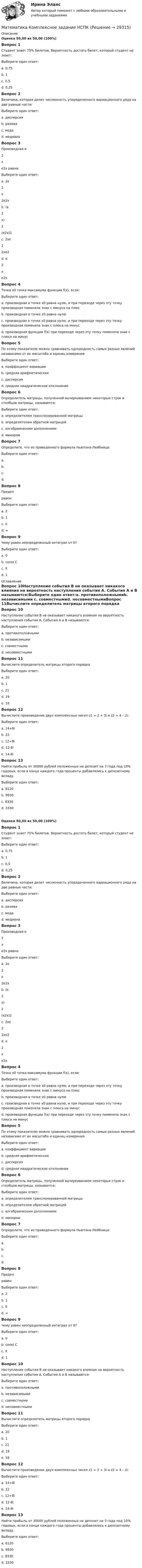      
          Описание
          Оценка 50,00 из 50,00 (100%)Вопрос 1Студент знает 75% билетов. Вероятность достать билет, который студент не знает:Выберите один ответ:a. 0,75b. 1c. 0,5d. 0,25 Вопрос 2Величина, которая делит численность упорядоченного вариационного ряда на две равные части:Выберите один ответ:a. дисперсияb. размахc. модаd. медиана Вопрос 3Производная е 2хе2х равна:Выберите один ответ:a. 2е2х2е2х b. (е2х)2(е2х)2c. 2хе22хе2d. е2xе2xВопрос 4Точка х0 точка максимума функции f(x), если:Выберите один ответ:a. производная в точке х0 равна нулю, и при переходе через эту точку производная поменяла знак с минуса на плюсb. производная в точке х0 равна нулюc. производная в точке х0 равна нулю, и при переходе через эту точку производная поменяла знак с плюса на минус d. производная функции f(x) при переходе через эту точку поменяла знак с плюса на минусВопрос 5По этому показателю можно сравнивать однородность самых разных явлений независимо от их масштаба и единиц измеренияВыберите один ответ:a. коэффициент вариации b. средняя арифметическаяc. дисперсияd. среднее квадратическое отклонениеВопрос 6Определитель матрицы, полученной вычеркиванием некоторых строк и столбцов матрицы, называется:Выберите один ответ:a. определителем транспонированной матрицыb. определителем обратной матрицейc. алгебраическим дополнениемd. минором Вопрос 7Определите, что из приведенного формула Ньютона-Лейбница:Выберите один ответ:a. b. c. d.  Вопрос 8Предел  равен:Выберите один ответ:a. 2b. 1 c. 0d. ∞Вопрос 9Чему равен неопределенный интеграл от 0?Выберите один ответ:a. 0b. const С c. Xd. 1 
          Оглавление
          Вопрос 10Наступление события В не оказывает никакого влияния на вероятность наступления события А. События А и В называются:Выберите один ответ:a. противоположнымиb. независимыми c. совместнымиd. несовместнымиВопрос 11Вычислите определитель матрицы второго порядка Выберите один ответ:a. 20b. 1c. 21d. 19 e. 18Вопрос 12Вычислите произведение двух комплексных чисел z1 = 2 + 3i и z2 = 4 – 2i:Выберите один ответ:a. 14+8i b. 22c. 12+8id. 12-8ie. 14-8iВопрос 13Найти прибыль от 30000 рублей положенных на депозит на 3 года под 10% годовых, если в конце каждого года проценты добавлялись к депозитному вкладу.Выберите один ответ:a. 6120b. 9930 c. 8330d. 3330Оценка 50,00 из 50,00 (100%)Вопрос 1Студент знает 75% билетов. Вероятность достать билет, который студент не знает:Выберите один ответ:a. 0,75b. 1c. 0,5d. 0,25 Вопрос 2Величина, которая делит численность упорядоченного вариационного ряда на две равные части:Выберите один ответ:a. дисперсияb. размахc. модаd. медиана Вопрос 3Производная е 2хе2х равна:Выберите один ответ:a. 2е2х2е2х b. (е2х)2(е2х)2c. 2хе22хе2d. е2xе2xВопрос 4Точка х0 точка максимума функции f(x), если:Выберите один ответ:a. производная в точке х0 равна нулю, и при переходе через эту точку производная поменяла знак с минуса на плюсb. производная в точке х0 равна нулюc. производная в точке х0 равна нулю, и при переходе через эту точку производная поменяла знак с плюса на минус d. производная функции f(x) при переходе через эту точку поменяла знак с плюса на минусВопрос 5По этому показателю можно сравнивать однородность самых разных явлений независимо от их масштаба и единиц измеренияВыберите один ответ:a. коэффициент вариации b. средняя арифметическаяc. дисперсияd. среднее квадратическое отклонениеВопрос 6Определитель матрицы, полученной вычеркиванием некоторых строк и столбцов матрицы, называется:Выберите один ответ:a. определителем транспонированной матрицыb. определителем обратной матрицейc. алгебраическим дополнениемd. минором Вопрос 7Определите, что из приведенного формула Ньютона-Лейбница:Выберите один ответ:a. b. c. d.  Вопрос 8Предел  равен:Выберите один ответ:a. 2b. 1 c. 0d. ∞Вопрос 9Чему равен неопределенный интеграл от 0?Выберите один ответ:a. 0b. const С c. Xd. 1Вопрос 10Наступление события В не оказывает никакого влияния на вероятность наступления события А. События А и В называются:Выберите один ответ:a. противоположнымиb. независимыми c. совместнымиd. несовместнымиВопрос 11Вычислите определитель матрицы второго порядка Выберите один ответ:a. 20b. 1c. 21d. 19 e. 18Вопрос 12Вычислите произведение двух комплексных чисел z1 = 2 + 3i и z2 = 4 – 2i:Выберите один ответ:a. 14+8i b. 22c. 12+8id. 12-8ie. 14-8iВопрос 13Найти прибыль от 30000 рублей положенных на депозит на 3 года под 10% годовых, если в конце каждого года проценты добавлялись к депозитному вкладу.Выберите один ответ:a. 6120b. 9930 c. 8330d. 3330 
            
            
            Математика   Комплексное задание  НСПКМатематика  Комплексное задание  НСПКМатематика  Комплексное задание НСПКМатематика Комплексное задание  НСПКМатематика Комплексное задание НСПКМатематика  комплексное  НСПКМатематика КонтольнаяМатематика и Информатика. Экзамен. 2 семестр.математика и статистика СИНЕРГИЯ 2022 ОТВЕТЫ СБОРНИК ВСЕХ ВОПРОСОВматематика итоговая💯 Математика [итоговая аттестация] (ответы на тесты Синергия / МТИ / МосАП, сентябрь 2022)💯 Математика [итоговая аттестация] (ответы на тесты Синергия / МТИ / МосАП, сентябрь 2022)💯 Математика [итоговая аттестация] (ответы на тесты Синергия / МТИ / МосАП, сентябрь 2022)Математика - Итоговое задание по дисциплине Математика