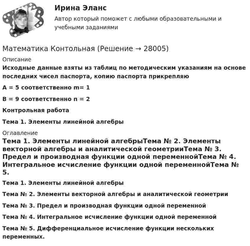      
          Описание
          Исходные данные взяты из таблиц по методическим указаниям на основе последних чисел паспорта, копию паспорта прикрепляюA = 5 соответственно m= 1В = 9 соответственно n = 2 Контрольная работа Тема 1. Элементы линейной алгебры 
          Оглавление
          Тема 1. Элементы линейной алгебрыТема № 2. Элементы векторной алгебры и аналитической геометрииТема № 3. Предел и производная функции одной переменнойТема № 4. Интегральное исчисление функции одной переменнойТема № 5. Дифференциальное исчисление функции нескольких переменных. 
            
            
            Математика  комплексное  НСПКМатематика КонтольнаяМАТЕМАТИКА Контрольная работа № 1 (ЗО) КОНТРОЛЬНАЯ РАБОТА № 1 по дисциплине « Математика » Вариант №9 9.1. Найти пределы функций:Математика КР№ 1 (1 семестр ТУСУР)Математика КР№ 1 (2 семестр ТУСУР)МАТЕМАТИКА Курский техникум экономики и управленияМатематика Математический анализ (1) Ответы на тест Синергия МОИ МТИ💯 Математика [итоговая аттестация] (ответы на тесты Синергия / МТИ / МосАП, сентябрь 2022)Математика - Итоговое задание по дисциплине МатематикаМатематика итоговый тест Синергия (ВСЕ ОТВЕТЫ 78/100⭐БАЛЛОВ)Математика   Комплексное задание  НСПКМатематика  Комплексное задание  НСПКМатематика  Комплексное задание НСПКМатематика Комплексное задание  НСПК