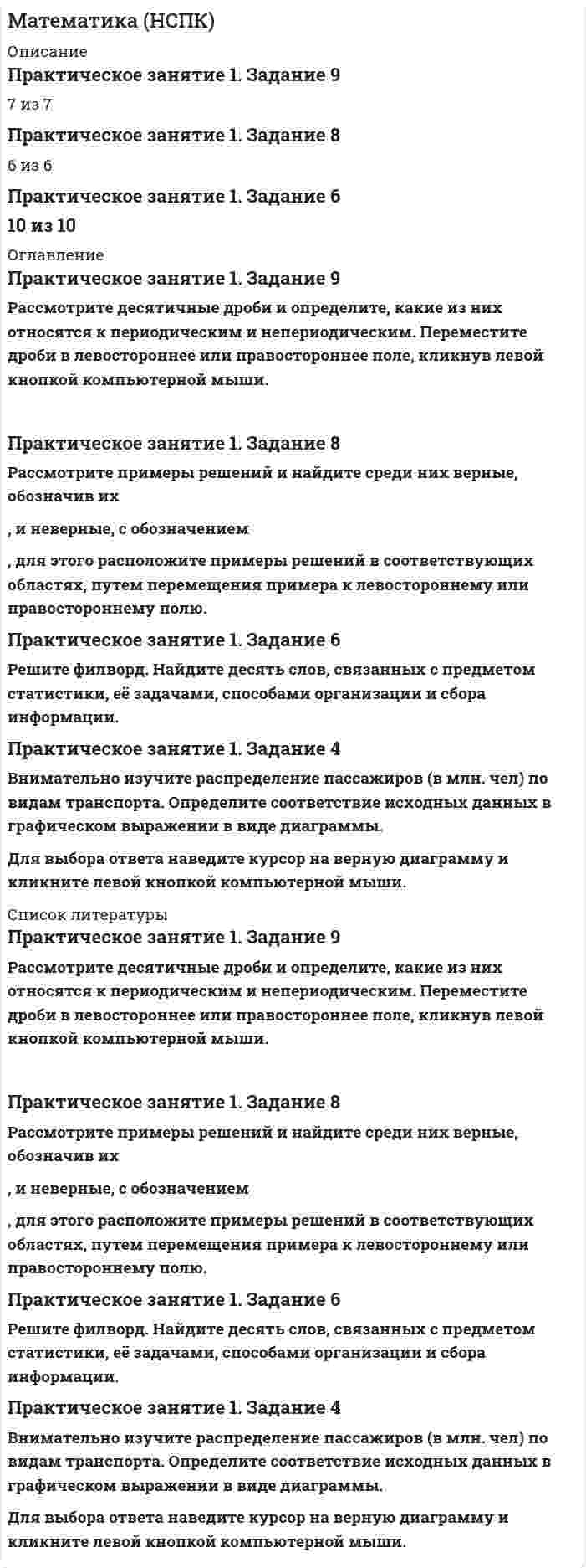      
          Описание
          Математика (НСПК)Оценка 12,43 из 13,00 (96%) 
          Оглавление
          Составьте обобщенный алгоритм решения задач, для этого переместите соответствующий элемент в структуру схемы, соблюдая порядок действия.Вопрос 1Частично правильныйБаллов: 0,63 из 1,00Отметить вопросТекст вопросаСоставьте обобщенный алгоритм решения задач, для этого переместите соответствующий элемент в структуру схемы, соблюдая порядок действия.Вопрос 2ВерноБаллов: 1,00 из 1,00Отметить вопросТекст вопросаРассмотрите графическое изображение и укажите названия элементов треугольника, для этого расположите их в соответствующих областях, переместив к изображению. Обратите внимание на присутствие фальшответов (лишние названия элементов треугольника).Вопрос 3ВерноБаллов: 1,00 из 1,00Отметить вопросТекст вопросаРассмотрите графическое изображение и укажите названия элементов трапеции, для этого расположите их в соответствующих областях, переместив к изображению. Обратите внимание на наличие фальшответов (неверные или лишние названия элементов трапеции).Вопрос 4Частично правильныйБаллов: 0,80 из 1,00Отметить вопросТекст вопросаСопоставьте графические изображения/фотоизображения моделей и группы, к которым они относятся. Далее выберите только один правильный ответ из выпадающего списка. Обратите внимание, что задание содержит фальшответы (неверно указаны группы).Вопрос 5ВерноБаллов: 2,00 из 2,00Отметить вопросТекст вопросаВнимательно прочитайте определения понятий математической статистики и сопоставьте каждое из определений с понятием математической статистики. Далее выберите из выпадающего списка только один правильный ответ.Вопрос 6ВерноБаллов: 4,00 из 4,00Отметить вопросТекст вопросаВнимательно изучите графические изображения исходных данных. Соотнесите каждое графическое изображение с основным понятием математической статистики. Далее выберите только один правильный ответ из выпадающего списка. Обратите внимание, что задание содержит фальшответы (представлены неописанные понятия математической статистики).опрос 7ВерноБаллов: 3,00 из 3,00Отметить вопросТекст вопросаПрочитайте предложенные задания, произведите расчет и выберите только один правильный ответ из выпадающего списка в каждом случае. 
          Список литературы
          Вопрос 1Частично правильныйБаллов: 0,63 из 1,00Отметить вопросТекст вопросаСоставьте обобщенный алгоритм решения задач, для этого переместите соответствующий элемент в структуру схемы, соблюдая порядок действия.Вопрос 2ВерноБаллов: 1,00 из 1,00Отметить вопросТекст вопросаРассмотрите графическое изображение и укажите названия элементов треугольника, для этого расположите их в соответствующих областях, переместив к изображению. Обратите внимание на присутствие фальшответов (лишние названия элементов треугольника).Вопрос 3ВерноБаллов: 1,00 из 1,00Отметить вопросТекст вопросаРассмотрите графическое изображение и укажите названия элементов трапеции, для этого расположите их в соответствующих областях, переместив к изображению. Обратите внимание на наличие фальшответов (неверные или лишние названия элементов трапеции).Вопрос 4Частично правильныйБаллов: 0,80 из 1,00Отметить вопросТекст вопросаСопоставьте графические изображения/фотоизображения моделей и группы, к которым они относятся. Далее выберите только один правильный ответ из выпадающего списка. Обратите внимание, что задание содержит фальшответы (неверно указаны группы).Вопрос 5ВерноБаллов: 2,00 из 2,00Отметить вопросТекст вопросаВнимательно прочитайте определения понятий математической статистики и сопоставьте каждое из определений с понятием математической статистики. Далее выберите из выпадающего списка только один правильный ответ.Вопрос 6ВерноБаллов: 4,00 из 4,00Отметить вопросТекст вопросаВнимательно изучите графические изображения исходных данных. Соотнесите каждое графическое изображение с основным понятием математической статистики. Далее выберите только один правильный ответ из выпадающего списка. Обратите внимание, что задание содержит фальшответы (представлены неописанные понятия математической статистики).﻿опрос 7ВерноБаллов: 3,00 из 3,00Отметить вопросТекст вопросаПрочитайте предложенные задания, произведите расчет и выберите только один правильный ответ из выпадающего списка в каждом случае.
            
            
            Математика (НСПК). 2Математика ( Ответ на тест Синергия, МОИ) 2021 годМатематика ответы 1 курс Синергия (Тест 90 баллов)Математика ответы КЭП МОИ (тест 1 семестр)МАТЕМАТИКА ОТВЕТЫ Московский открытый институт📝Тесты (1 КУРС)Математика. Ответы на все вопросы 1-го и 2-го семестра. 90 - 97 БАЛЛОВ. МФПУ Синергия, МОИ.Математика (ответы на вступительный тест Синергия)Математика | Высшая математика | Математический анализ. Тест СИНЕРГИЯ все семестры. Полная база ответов более 400 вопросов (100 баллов)Математика (ДОУА)Математика (ДОУА) 6из6Математика и статистика СИНЕРГИЯ 97/100 (Ответы на тесты)Математика и статистика Синергия Тесты - Ответы 1 семестрМатематика Комплексное задание*Математика. Новые ответы на все вопросы по курсу обучения. На отлично МФПУ Синергия, Московский открытый институт (МОИ) Вопросы и ответы напечатаны в Word!