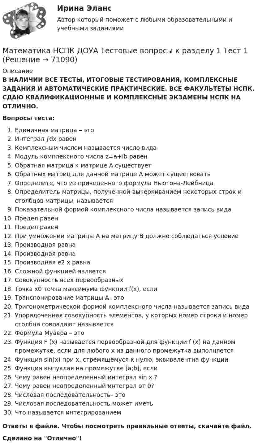      
            Описание
            В НАЛИЧИИ ВСЕ ТЕСТЫ, ИТОГОВЫЕ ТЕСТИРОВАНИЯ, КОМПЛЕКСНЫЕ ЗАДАНИЯ И АВТОМАТИЧЕСКИЕ ПРАКТИЧЕСКИЕ. ВСЕ ФАКУЛЬТЕТЫ НСПК. СДАЮ КВАЛИФИКАЦИОННЫЕ И КОМПЛЕКСНЫЕ ЭКЗАМЕНЫ НСПК НА ОТЛИЧНО.Вопросы теста:Единичная матрица – этоИнтеграл ∫dx равенКомплексным числом называется число видаМодуль комплексного числа z=a+ib равенОбратная матрица к матрице А существуетОбратных матриц для данной матрице А может существоватьОпределите, что из приведенного формула Ньютона-ЛейбницаОпределитель матрицы, полученной вычеркиванием некоторых строк и столбцов матрицы, называетсяПоказательной формой комплексного числа называется запись видаПредел равенПредел равенПри умножении матрицы А на матрицу В должно соблюдаться условиеПроизводная равнаПроизводная равнаПроизводная e2 x равнаСложной функцией являетсяСовокупность всех первообразныхТочка х0 точка максимума функции f(x), еслиТранспонирование матрицы А– этоТригонометрической формой комплексного числа называется запись видаУпорядоченная совокупность элементов, у которых номер строки и номер столбца совпадают называетсяФормула Муавра – этоФункция F (x) называется первообразной для функции f (x) на данном промежутке, если для любого х из данного промежутка выполняетсяФункция sin(x) при х, стремящемуся к нулю, эквивалентна функцииФункция выпуклая на промежутке [a;b], еслиЧему равен неопределенный интеграл sin x ?Чему равен неопределенный интеграл от 0?Числовая последовательность– этоЧисловая последовательность может иметьЧто называется интегрированиемОтветы в файле. Чтобы посмотреть правильные ответы, скачайте файл.Сделано на Отлично!   
            
            
            Математика (новый) тест с ответами Колледж СинергияМатематика НСПК ДОУА Тестовые вопросы к разделу 1 Тест 1Математика НСПК ДОУА Тестовые вопросы к разделу 2 Тест 2Математика, НСПК (Итоговый тест)Математика НСПК Тестовые вопросы к разделу 1 НСПК Тест 1Математика НСПК Тестовые вопросы к разделу 1 Тест 1Математика НСПК Тестовые вопросы к разделу 2 НСПК Тест 2Математика КонтольнаяМАТЕМАТИКА Контрольная работа № 1 (ЗО) КОНТРОЛЬНАЯ РАБОТА № 1 по дисциплине « Математика » Вариант №9 9.1. Найти пределы функций:Математика КР№ 1 (1 семестр ТУСУР)Математика КР№ 1 (2 семестр ТУСУР)МАТЕМАТИКА Курский техникум экономики и управленияМатематика Математический анализ (1) Ответы на тест Синергия МОИ МТИМатематика ММУ 2023г.