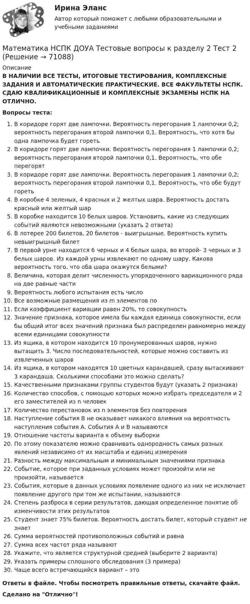      
            Описание
            В НАЛИЧИИ ВСЕ ТЕСТЫ, ИТОГОВЫЕ ТЕСТИРОВАНИЯ, КОМПЛЕКСНЫЕ ЗАДАНИЯ И АВТОМАТИЧЕСКИЕ ПРАКТИЧЕСКИЕ. ВСЕ ФАКУЛЬТЕТЫ НСПК. СДАЮ КВАЛИФИКАЦИОННЫЕ И КОМПЛЕКСНЫЕ ЭКЗАМЕНЫ НСПК НА ОТЛИЧНО.Вопросы теста:В коридоре горят две лампочки. Вероятность перегорания 1 лампочки 0,2; вероятность перегорания второй лампочки 0,1. Вероятность, что хотя бы одна лампочка будет горетьВ коридоре горят две лампочки. Вероятность перегорания 1 лампочки 0,2; вероятность перегорания второй лампочки 0,1. Вероятность, что обе перегорятВ коридоре горят две лампочки. Вероятность перегорания 1 лампочки 0,2; вероятность перегорания второй лампочки 0,1. Вероятность, что обе будут горетьВ коробке 4 зеленых, 4 красных и 2 желтых шара. Вероятность достать красный или желтый шарВ коробке находится 10 белых шаров. Установить, какие из следующих событий являются невозможными (указать 2 ответа)В лотерее 200 билетов, 20 билетов - выигрышные. Вероятность купить невыигрышный билетВ первой урне находится 6 черных и 4 белых шара, во второй- 3 черных и 3 белых шаров. Из каждой урны извлекают по одному шару. Какова вероятность того, что оба шара окажутся белыми?Величина, которая делит численность упорядоченного вариационного ряда на две равные частиВероятность любого испытания есть числоВсе возможные размещения из m элементов поЕсли коэффициент вариации равен 20%, то совокупностьЗначение признака, которое имела бы каждая единица совокупности, если бы общий итог всех значений признака был распределен равномерно между всеми единицами совокупности Из ящика, в котором находится 10 пронумерованных шаров, нужно вытащить 3. Число последовательностей, которые можно составить из извлеченных шаровИз ящика, в котором находятся 10 цветных карандашей, сразу вытаскивают 3 карандаша. Сколькими способами это можно сделать? Качественными признаками группы студентов будут (указать 2 признака)Количество способов, с помощью которых можно избрать председателя и 2 его заместителей из n человекКоличество перестановок из n элементов без повторенияНаступление события В не оказывает никакого влияния на вероятность наступления события А. События А и В называютсяОтношение частоты варианта к объему выборкиПо этому показателю можно сравнивать однородность самых разных явлений независимо от их масштаба и единиц измерения Разность между максимальным и минимальным значениями признакаСобытие, которое при заданных условиях может произойти или не произойти, называетсяСобытия, которые в данных условиях появление одного из них не исключает появление другого при том же испытании, называютсяСтепень разброса в серии результатов, дающая определенное понятие об изменчивости этих результатовСтудент знает 75% билетов. Вероятность достать билет, который студент не знаетСумма вероятностей противоположных событий и равнаСумма всех частот ряда называютУкажите, что является структурной средней (выберите 2 варианта)Указать примеры сплошного обследования (3 примера)Чаще всего встречающийся вариант – этоОтветы в файле. Чтобы посмотреть правильные ответы, скачайте файл.Сделано на Отлично!   
            
            
            Математика НСПК ДОУА Тестовые вопросы к разделу 1 Тест 1Математика НСПК ДОУА Тестовые вопросы к разделу 2 Тест 2Математика, НСПК (Итоговый тест)Математика НСПК Тестовые вопросы к разделу 1 НСПК Тест 1Математика НСПК Тестовые вопросы к разделу 1 Тест 1Математика НСПК Тестовые вопросы к разделу 2 НСПК Тест 2Математика НСПК Тестовые вопросы к разделу 2 Тест 2МАТЕМАТИКА Контрольная работа № 1 (ЗО) КОНТРОЛЬНАЯ РАБОТА № 1 по дисциплине « Математика » Вариант №9 9.1. Найти пределы функций:Математика КР№ 1 (1 семестр ТУСУР)Математика КР№ 1 (2 семестр ТУСУР)МАТЕМАТИКА Курский техникум экономики и управленияМатематика Математический анализ (1) Ответы на тест Синергия МОИ МТИМатематика ММУ 2023г.Математика. Найти производную
