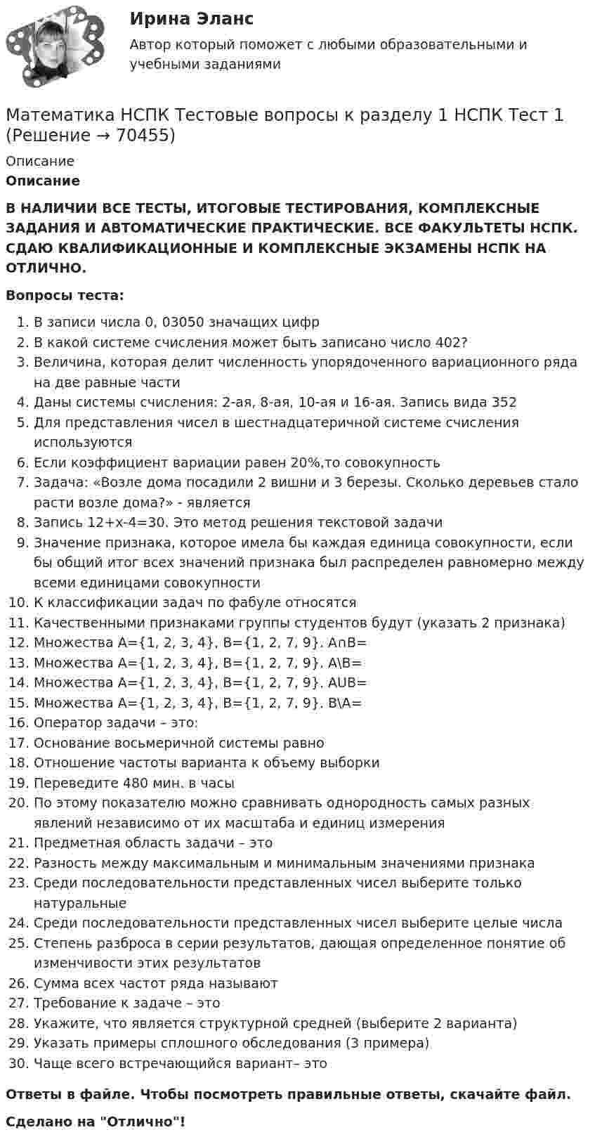      
            Описание
            ОписаниеВ НАЛИЧИИ ВСЕ ТЕСТЫ, ИТОГОВЫЕ ТЕСТИРОВАНИЯ, КОМПЛЕКСНЫЕ ЗАДАНИЯ И АВТОМАТИЧЕСКИЕ ПРАКТИЧЕСКИЕ. ВСЕ ФАКУЛЬТЕТЫ НСПК. СДАЮ КВАЛИФИКАЦИОННЫЕ И КОМПЛЕКСНЫЕ ЭКЗАМЕНЫ НСПК НА ОТЛИЧНО.Вопросы теста:В записи числа 0, 03050 значащих цифрВ какой системе счисления может быть записано число 402?Величина, которая делит численность упорядоченного вариационного ряда на две равные частиДаны системы счисления: 2-ая, 8-ая, 10-ая и 16-ая. Запись вида 352Для представления чисел в шестнадцатеричной системе счисления используютсяЕсли коэффициент вариации равен 20%,то совокупностьЗадача: «Возле дома посадили 2 вишни и 3 березы. Сколько деревьев стало расти возле дома?» - являетсяЗапись 12+х-4=30. Это метод решения текстовой задачиЗначение признака, которое имела бы каждая единица совокупности, если бы общий итог всех значений признака был распределен равномерно между всеми единицами совокупностиК классификации задач по фабуле относятсяКачественными признаками группы студентов будут (указать 2 признака)Множествa А={1, 2, 3, 4}, B={1, 2, 7, 9}. A∩B=Множествa А={1, 2, 3, 4}, B={1, 2, 7, 9}. A\B=Множествa А={1, 2, 3, 4}, B={1, 2, 7, 9}. AUB= Множествa А={1, 2, 3, 4}, B={1, 2, 7, 9}. В\А=Оператор задачи – это:Основание восьмеричной системы равноОтношение частоты варианта к объему выборкиПереведите 480 мин. в часыПо этому показателю можно сравнивать однородность самых разных явлений независимо от их масштаба и единиц измерения Предметная область задачи – этоРазность между максимальным и минимальным значениями признакаСреди последовательности представленных чисел выберите только натуральныеСреди последовательности представленных чисел выберите целые числаСтепень разброса в серии результатов, дающая определенное понятие об изменчивости этих результатовСумма всех частот ряда называютТребование к задаче – этоУкажите, что является структурной средней (выберите 2 варианта)Указать примеры сплошного обследования (3 примера)Чаще всего встречающийся вариант– этоОтветы в файле. Чтобы посмотреть правильные ответы, скачайте файл.Сделано на Отлично!   
            
            
            Математика, НСПК (Итоговый тест)Математика НСПК Тестовые вопросы к разделу 1 НСПК Тест 1Математика НСПК Тестовые вопросы к разделу 1 Тест 1Математика НСПК Тестовые вопросы к разделу 2 НСПК Тест 2Математика НСПК Тестовые вопросы к разделу 2 Тест 2💯 Математика.ои(dor_СПО_ОУД) (2/2) (ответы на тест Синергия / МОИ / МТИ / МосАП, сентябрь 2023)💯 Математика.ои(dor_СПО_ОУД) (2/2) (ответы на тест Синергия / МТИ / МосАП, апрель 2023)Математика КР№ 1 (2 семестр ТУСУР)МАТЕМАТИКА Курский техникум экономики и управленияМатематика Математический анализ (1) Ответы на тест Синергия МОИ МТИМатематика ММУ 2023г.Математика. Найти производнуюМатематика (новый) тест с ответами Колледж СинергияМатематика НСПК ДОУА Тестовые вопросы к разделу 1 Тест 1