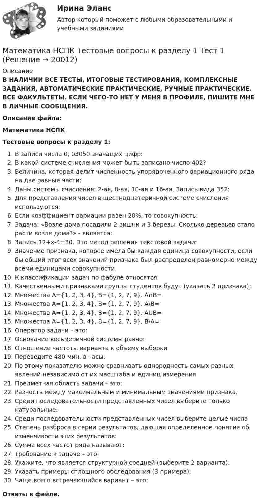     
          Описание
          В НАЛИЧИИ ВСЕ ТЕСТЫ, ИТОГОВЫЕ ТЕСТИРОВАНИЯ, КОМПЛЕКСНЫЕ ЗАДАНИЯ, АВТОМАТИЧЕСКИЕ ПРАКТИЧЕСКИЕ, РУЧНЫЕ ПРАКТИЧЕСКИЕ. ВСЕ ФАКУЛЬТЕТЫ. ЕСЛИ ЧЕГО-ТО НЕТ У МЕНЯ В ПРОФИЛЕ, ПИШИТЕ МНЕ В ЛИЧНЫЕ СООБЩЕНИЯ.Описание файла:Математика НСПКТестовые вопросы к разделу 1:В записи числа 0, 03050 значащих цифр:В какой системе счисления может быть записано число 402?Величина, которая делит численность упорядоченного вариационного ряда на две равные части:Даны системы счисления: 2-ая, 8-ая, 10-ая и 16-ая. Запись вида 352:Для представления чисел в шестнадцатеричной системе счисления используются:Если коэффициент вариации равен 20%, то совокупность:Задача: «Возле дома посадили 2 вишни и 3 березы. Сколько деревьев стало расти возле дома?» - является:Запись 12+х-4=30. Это метод решения текстовой задачи:Значение признака, которое имела бы каждая единица совокупности, если бы общий итог всех значений признака был распределен равномерно между всеми единицами совокупностиК классификации задач по фабуле относятся:Качественными признаками группы студентов будут (указать 2 признака):Множествa А={1, 2, 3, 4}, B={1, 2, 7, 9}. A∩B=Множествa А={1, 2, 3, 4}, B={1, 2, 7, 9}. A\B=Множествa А={1, 2, 3, 4}, B={1, 2, 7, 9}. AUB=Множествa А={1, 2, 3, 4}, B={1, 2, 7, 9}. В\А=Оператор задачи – это:Основание восьмеричной системы равно:Отношение частоты варианта к объему выборкиПереведите 480 мин. в часы:По этому показателю можно сравнивать однородность самых разных явлений независимо от их масштаба и единиц измеренияПредметная область задачи – это:Разность между максимальным и минимальным значениями признака.Среди последовательности представленных чисел выберите только натуральные:Среди последовательности представленных чисел выберите целые числаСтепень разброса в серии результатов, дающая определенное понятие об изменчивости этих результатов:Сумма всех частот ряда называют:Требование к задаче – это:Укажите, что является структурной средней (выберите 2 варианта):Указать примеры сплошного обследования (3 примера):Чаще всего встречающийся вариант – это:Ответы в файле.   
            
            
            Математика НСПК Тестовые вопросы к разделу 1 НСПК Тест 1Математика НСПК Тестовые вопросы к разделу 1 Тест 1Математика НСПК Тестовые вопросы к разделу 2 НСПК Тест 2Математика НСПК Тестовые вопросы к разделу 2 Тест 2💯 Математика.ои(dor_СПО_ОУД) (2/2) (ответы на тест Синергия / МОИ / МТИ / МосАП, сентябрь 2023)💯 Математика.ои(dor_СПО_ОУД) (2/2) (ответы на тест Синергия / МТИ / МосАП, апрель 2023)💯 Математика.ои(dor_СПО_ОУД) (ответы на тест Синергия / МОИ / МТИ / МосАП, октябрь 2023)МАТЕМАТИКА Курский техникум экономики и управленияМатематика Математический анализ (1) Ответы на тест Синергия МОИ МТИМатематика ММУ 2023г.Математика. Найти производнуюМатематика (новый) тест с ответами Колледж СинергияМатематика НСПК ДОУА Тестовые вопросы к разделу 1 Тест 1Математика НСПК ДОУА Тестовые вопросы к разделу 2 Тест 2