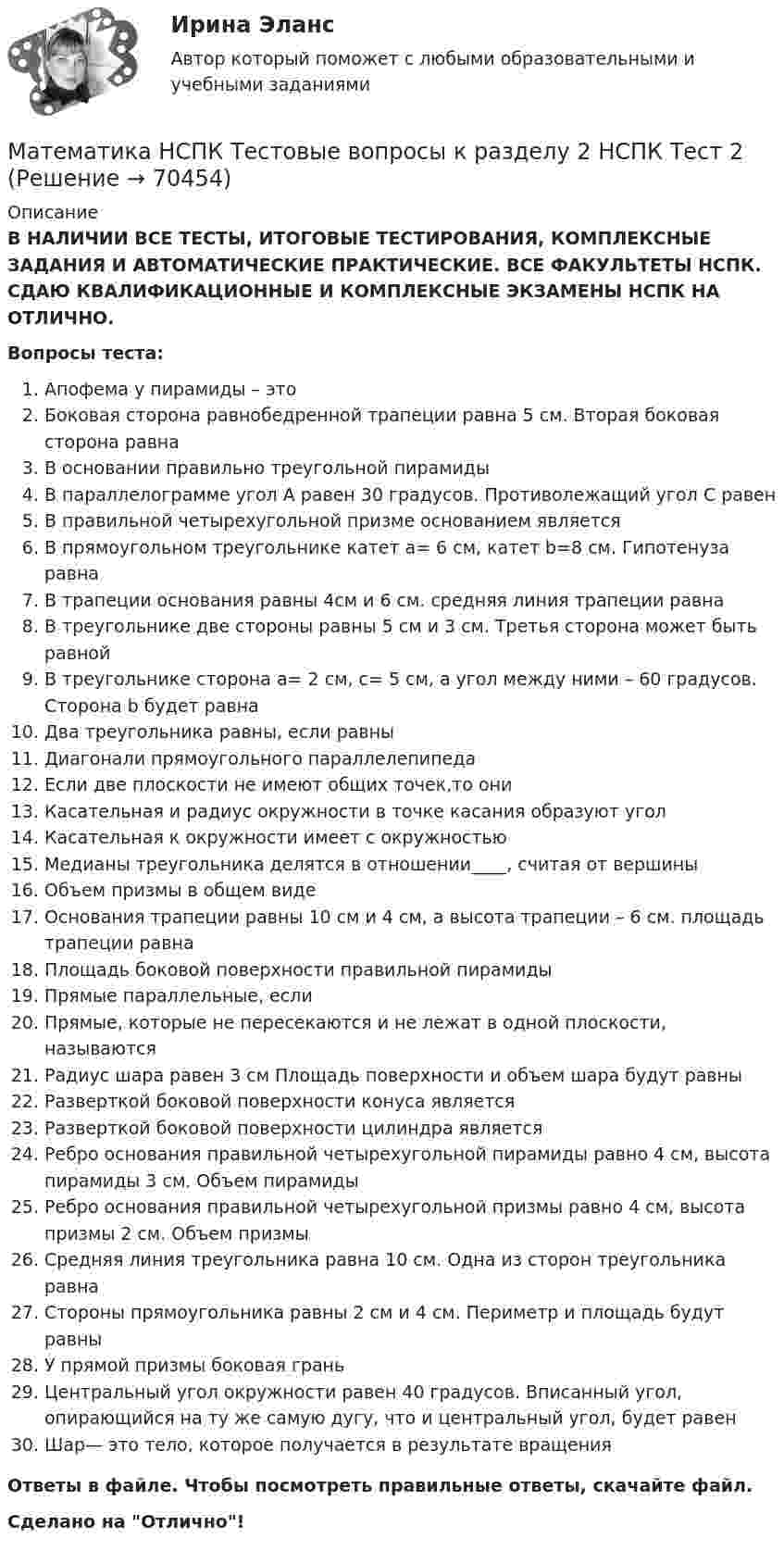      
            Описание
            В НАЛИЧИИ ВСЕ ТЕСТЫ, ИТОГОВЫЕ ТЕСТИРОВАНИЯ, КОМПЛЕКСНЫЕ ЗАДАНИЯ И АВТОМАТИЧЕСКИЕ ПРАКТИЧЕСКИЕ. ВСЕ ФАКУЛЬТЕТЫ НСПК. СДАЮ КВАЛИФИКАЦИОННЫЕ И КОМПЛЕКСНЫЕ ЭКЗАМЕНЫ НСПК НА ОТЛИЧНО.Вопросы теста:Апофема у пирамиды – этоБоковая сторона равнобедренной трапеции равна 5 см. Вторая боковая сторона равнаВ основании правильно треугольной пирамиды В параллелограмме угол А равен 30 градусов. Противолежащий угол С равенВ правильной четырехугольной призме основанием являетсяВ прямоугольном треугольнике катет a= 6 см, катет b=8 см. Гипотенуза равнаВ трапеции основания равны 4см и 6 см. средняя линия трапеции равнаВ треугольнике две стороны равны 5 см и 3 см. Третья сторона может быть равнойВ треугольнике сторона a= 2 см, с= 5 см, а угол между ними – 60 градусов. Сторона b будет равнаДва треугольника равны, если равныДиагонали прямоугольного параллелепипедаЕсли две плоскости не имеют общих точек,то ониКасательная и радиус окружности в точке касания образуют уголКасательная к окружности имеет с окружностьюМедианы треугольника делятся в отношении____, считая от вершиныОбъем призмы в общем видеОснования трапеции равны 10 см и 4 см, а высота трапеции – 6 см. площадь трапеции равнаПлощадь боковой поверхности правильной пирамиды Прямые параллельные, еслиПрямые, которые не пересекаются и не лежат в одной плоскости, называютсяРадиус шара равен 3 см Площадь поверхности и объем шара будут равныРазверткой боковой поверхности конуса являетсяРазверткой боковой поверхности цилиндра являетсяРебро основания правильной четырехугольной пирамиды равно 4 см, высота пирамиды 3 см. Объем пирамидыРебро основания правильной четырехугольной призмы равно 4 см, высота призмы 2 см. Объем призмыСредняя линия треугольника равна 10 см. Одна из сторон треугольника равнаСтороны прямоугольника равны 2 см и 4 см. Периметр и площадь будут равныУ прямой призмы боковая граньЦентральный угол окружности равен 40 градусов. Вписанный угол, опирающийся на ту же самую дугу, что и центральный угол, будет равенШар— это тело, которое получается в результате вращенияОтветы в файле. Чтобы посмотреть правильные ответы, скачайте файл.Сделано на Отлично!   
            
            
            Математика НСПК Тестовые вопросы к разделу 1 Тест 1Математика НСПК Тестовые вопросы к разделу 2 НСПК Тест 2Математика НСПК Тестовые вопросы к разделу 2 Тест 2💯 Математика.ои(dor_СПО_ОУД) (2/2) (ответы на тест Синергия / МОИ / МТИ / МосАП, сентябрь 2023)💯 Математика.ои(dor_СПО_ОУД) (2/2) (ответы на тест Синергия / МТИ / МосАП, апрель 2023)💯 Математика.ои(dor_СПО_ОУД) (ответы на тест Синергия / МОИ / МТИ / МосАП, октябрь 2023)математика ОМГУПС 1 курс 2 семестрМатематика Математический анализ (1) Ответы на тест Синергия МОИ МТИМатематика ММУ 2023г.Математика. Найти производнуюМатематика (новый) тест с ответами Колледж СинергияМатематика НСПК ДОУА Тестовые вопросы к разделу 1 Тест 1Математика НСПК ДОУА Тестовые вопросы к разделу 2 Тест 2Математика, НСПК (Итоговый тест)