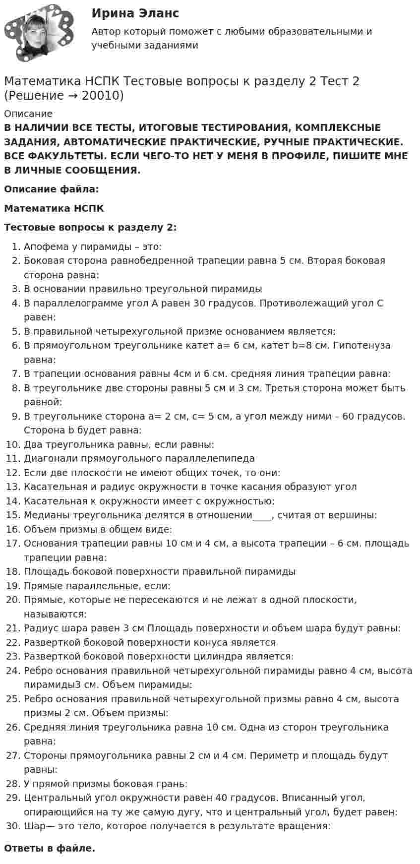     
          Описание
          В НАЛИЧИИ ВСЕ ТЕСТЫ, ИТОГОВЫЕ ТЕСТИРОВАНИЯ, КОМПЛЕКСНЫЕ ЗАДАНИЯ, АВТОМАТИЧЕСКИЕ ПРАКТИЧЕСКИЕ, РУЧНЫЕ ПРАКТИЧЕСКИЕ. ВСЕ ФАКУЛЬТЕТЫ. ЕСЛИ ЧЕГО-ТО НЕТ У МЕНЯ В ПРОФИЛЕ, ПИШИТЕ МНЕ В ЛИЧНЫЕ СООБЩЕНИЯ.Описание файла:Математика НСПКТестовые вопросы к разделу 2:Апофема у пирамиды – это:Боковая сторона равнобедренной трапеции равна 5 см. Вторая боковая сторона равна:В основании правильно треугольной пирамидыВ параллелограмме угол А равен 30 градусов. Противолежащий угол С равен:В правильной четырехугольной призме основанием является:В прямоугольном треугольнике катет a= 6 см, катет b=8 см. Гипотенуза равна:В трапеции основания равны 4см и 6 см. средняя линия трапеции равна:В треугольнике две стороны равны 5 см и 3 см. Третья сторона может быть равной:В треугольнике сторона a= 2 см, с= 5 см, а угол между ними – 60 градусов. Сторона b будет равна:Два треугольника равны, если равны:Диагонали прямоугольного параллелепипедаЕсли две плоскости не имеют общих точек, то они:Касательная и радиус окружности в точке касания образуют уголКасательная к окружности имеет с окружностью:Медианы треугольника делятся в отношении____, считая от вершины:Объем призмы в общем виде:Основания трапеции равны 10 см и 4 см, а высота трапеции – 6 см. площадь трапеции равна:Площадь боковой поверхности правильной пирамидыПрямые параллельные, если:Прямые, которые не пересекаются и не лежат в одной плоскости, называются:Радиус шара равен 3 см Площадь поверхности и объем шара будут равны:Разверткой боковой поверхности конуса являетсяРазверткой боковой поверхности цилиндра является:Ребро основания правильной четырехугольной пирамиды равно 4 см, высота пирамиды3 см. Объем пирамиды:Ребро основания правильной четырехугольной призмы равно 4 см, высота призмы 2 см. Объем призмы:Средняя линия треугольника равна 10 см. Одна из сторон треугольника равна:Стороны прямоугольника равны 2 см и 4 см. Периметр и площадь будут равны:У прямой призмы боковая грань:Центральный угол окружности равен 40 градусов. Вписанный угол, опирающийся на ту же самую дугу, что и центральный угол, будет равен:Шар— это тело, которое получается в результате вращения:Ответы в файле.   
            
            
            Математика НСПК Тестовые вопросы к разделу 2 НСПК Тест 2Математика НСПК Тестовые вопросы к разделу 2 Тест 2💯 Математика.ои(dor_СПО_ОУД) (2/2) (ответы на тест Синергия / МОИ / МТИ / МосАП, сентябрь 2023)💯 Математика.ои(dor_СПО_ОУД) (2/2) (ответы на тест Синергия / МТИ / МосАП, апрель 2023)💯 Математика.ои(dor_СПО_ОУД) (ответы на тест Синергия / МОИ / МТИ / МосАП, октябрь 2023)математика ОМГУПС 1 курс 2 семестрМатематика ОмГУПС 1 курс 2 семестр Математика ММУ 2023г.Математика. Найти производнуюМатематика (новый) тест с ответами Колледж СинергияМатематика НСПК ДОУА Тестовые вопросы к разделу 1 Тест 1Математика НСПК ДОУА Тестовые вопросы к разделу 2 Тест 2Математика, НСПК (Итоговый тест)Математика НСПК Тестовые вопросы к разделу 1 НСПК Тест 1