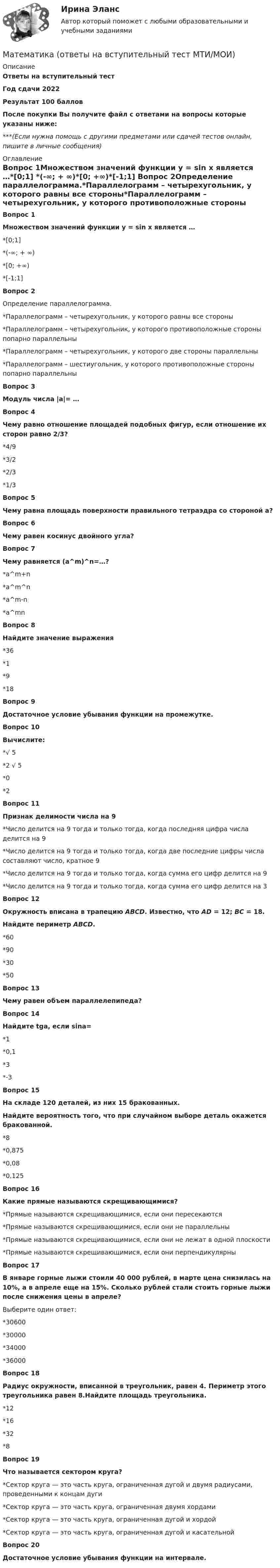     
          Описание
          Ответы на вступительный тестГод сдачи 2022Результат 100 балловПосле покупки Вы получите файл с ответами на вопросы которые указаны ниже:***(Если нужна помощь с другими предметами или сдачей тестов онлайн, пишите в личные сообщения) 
          Оглавление
          Вопрос 1Множеством значений функции y = sin x является …*[0;1] *(-∞; + ∞)*[0; +∞)*[-1;1] Вопрос 2Определение параллелограмма.*Параллелограмм – четырехугольник, у которого равны все стороны*Параллелограмм – четырехугольник, у которого противоположные стороны попарно параллельны*Параллелограмм – четырехугольник, у которого две стороны параллельны*Параллелограмм – шестиугольник, у которого противоположные стороны попарно параллельны Вопрос 3Модуль числа |a|= …Вопрос 4Чему равно отношение площадей подобных фигур, если отношение их сторон равно 2/3?  *4/9*3/2*2/3*1/3Вопрос 5Чему равна площадь поверхности правильного тетраэдра со стороной a? Вопрос 6Чему равен косинус двойного угла?Вопрос 7Чему равняется (a^m)^n=…?*a^m+n*a^m^n*a^m-n*a^mnВопрос 8Найдите значение выражения *36*1*9*18Вопрос 9Достаточное условие убывания функции на промежутке.Вопрос 10Вычислите:  *√ 5*2 √ 5*0*2 Вопрос 11Признак делимости числа на 9*Число делится на 9 тогда и только тогда, когда последняя цифра числа делится на 9*Число делится на 9 тогда и только тогда, когда две последние цифры числа составляют число, кратное 9*Число делится на 9 тогда и только тогда, когда сумма его цифр делится на 9*Число делится на 9 тогда и только тогда, когда сумма его цифр делится на 3Вопрос 12Окружность вписана в трапецию ABCD. Известно, что AD = 12; BC = 18. Найдите периметр ABCD.*60*90*30*50 Вопрос 13Чему равен объем параллелепипеда?Вопрос 14Найдите tga, если sina=*1*0,1*3*-3 Вопрос 15На складе 120 деталей, из них 15 бракованных.Найдите вероятность того, что при случайном выборе деталь окажется бракованной.*8*0,875*0,08*0,125 Вопрос 16Какие прямые называются скрещивающимися?*Прямые называются скрещивающимися, если они пересекаются*Прямые называются скрещивающимися, если они не параллельны*Прямые называются скрещивающимися, если они не лежат в одной плоскости*Прямые называются скрещивающимися, если они перпендикулярны Вопрос 17В январе горные лыжи стоили 40 000 рублей, в марте цена снизилась на 10%, а в апреле еще на 15%. Сколько рублей стали стоить горные лыжи после снижения цены в апреле?Выберите один ответ:*30600*30000*34000*36000Вопрос 18Радиус окружности, вписанной в треугольник, равен 4. Периметр этого треугольника равен 8.Найдите площадь треугольника.*12*16*32*8 Вопрос 19Что называется сектором круга?*Сектор круга — это часть круга, ограниченная дугой и двумя радиусами, проведенными к концам дуги*Сектор круга — это часть круга, ограниченная двумя хордами*Сектор круга — это часть круга, ограниченная дугой и хордой*Сектор круга — это часть круга, ограниченная дугой и касательнойВопрос 20Достаточное условие убывания функции на интервале. 
            
            
            Математика ОмГУПС 1 курс 2 семестр Математика (ответы на вступительный тест МТИ/МОИ)Математика (ответы на вступительный тест Синергия)Математика Ответы на тесты 1-7 и итоговое тестирование Витте МУИВ💯 Математика (ответы на тесты Синергия / МТИ / МосАП, декабрь 2022)⭐ Математика (ответы на тесты Синергия / МТИ / МосАП, сентябрь 2022)⭐ Математика (ответы на тесты Синергия / МТИ / МосАП, сентябрь 2022)Математика НСПК Тестовые вопросы к разделу 1 НСПК Тест 1Математика НСПК Тестовые вопросы к разделу 1 Тест 1Математика НСПК Тестовые вопросы к разделу 2 НСПК Тест 2Математика НСПК Тестовые вопросы к разделу 2 Тест 2💯 Математика.ои(dor_СПО_ОУД) (2/2) (ответы на тест Синергия / МОИ / МТИ / МосАП, сентябрь 2023)💯 Математика.ои(dor_СПО_ОУД) (2/2) (ответы на тест Синергия / МТИ / МосАП, апрель 2023)💯 Математика.ои(dor_СПО_ОУД) (ответы на тест Синергия / МОИ / МТИ / МосАП, октябрь 2023)