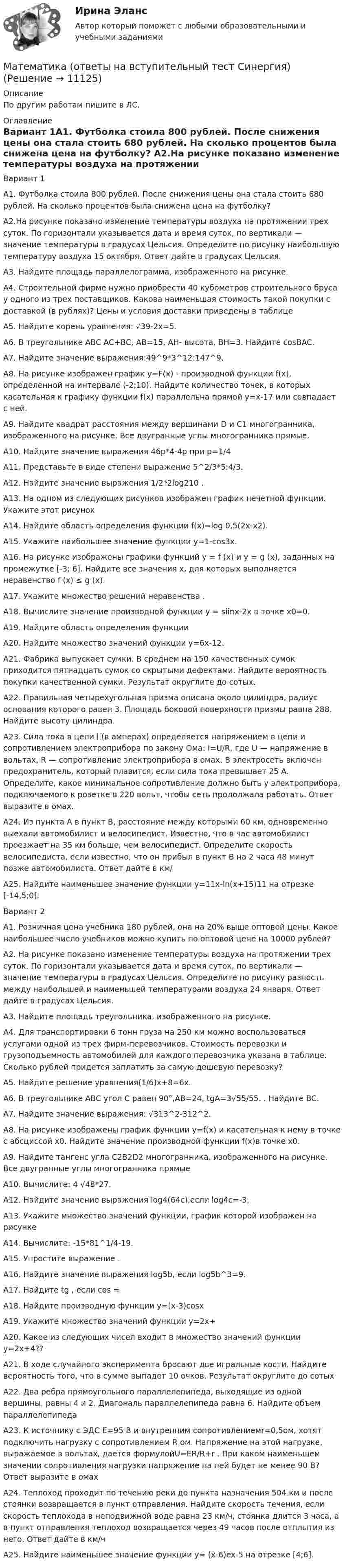      
          Описание
          По другим работам пишите в ЛС. 
          Оглавление
          Вариант 1А1. Футболка стоила 800 рублей. После снижения цены она стала стоить 680 рублей. На сколько процентов была снижена цена на футболку? А2.На рисунке показано изменение температуры воздуха на протяжении трех суток. По горизонтали указывается дата и время суток, по вертикали — значение температуры в градусах Цельсия. Определите по рисунку наибольшую температуру воздуха 15 октября. Ответ дайте в градусах Цельсия.А3. Найдите площадь параллелограмма, изображенного на рисунке.А4. Строительной фирме нужно приобрести 40 кубометров строительного бруса у одного из трех поставщиков. Какова наименьшая стоимость такой покупки с доставкой (в рублях)? Цены и условия доставки приведены в таблицеА5. Найдите корень уравнения: √39-2x=5.А6. В треугольнике ABC AC+BC, AB=15, AH- высота, BH=3. Найдите cosBAC.А7. Найдите значение выражения:49^9*3^12:147^9.А8. На рисунке изображен график y=F(x) - производной функции f(x), определенной на интервале (-2;10). Найдите количество точек, в которых касательная к графику функции f(x) параллельна прямой y=x-17 или совпадает с ней.А9. Найдите квадрат расстояния между вершинами D и C1 многогранника, изображенного на рисунке. Все двугранные углы многогранника прямые.А10. Найдите значение выражения 46p*4-4p при p=1/4А11. Представьте в виде степени выражение 5^2/3*5:4/3.А12. Найдите значение выражения 1/2*2log210 .А13. На одном из следующих рисунков изображен график нечетной функции. Укажите этот рисунокА14. Найдите область определения функции f(x)=log 0,5(2x-x2).А15. Укажите наибольшее значение функции y=1-cos3x.А16. На рисунке изображены графики функций y = f (x) и y = g (x), заданных на промежутке [-3; 6]. Найдите все значения х, для которых выполняется неравенство f (x) ≤ g (x).А17. Укажите множество решений неравенства .А18. Вычислите значение производной функции у = siinx-2x в точке x0=0.А19. Найдите область определения функции А20. Найдите множество значений функции y=6x-12.А21. Фабрика выпускает сумки. В среднем на 150 качественных сумок приходится пятнадцать сумок со скрытыми дефектами. Найдите вероятность покупки качественной сумки. Результат округлите до сотых.А22. Правильная четырехугольная призма описана около цилиндра, радиус основания которого равен 3. Площадь боковой поверхности призмы равна 288. Найдите высоту цилиндра.А23. Сила тока в цепи I (в амперах) определяется напряжением в цепи и сопротивлением электроприбора по закону Ома: I=U/R, где U — напряжение в вольтах, R — сопротивление электроприбора в омах. В электросеть включен предохранитель, который плавится, если сила тока превышает 25 А. Определите, какое минимальное сопротивление должно быть у электроприбора, подключаемого к розетке в 220 вольт, чтобы сеть продолжала работать. Ответ выразите в омах.А24. Из пункта А в пункт В, расстояние между которыми 60 км, одновременно выехали автомобилист и велосипедист. Известно, что в час автомобилист проезжает на 35 км больше, чем велосипедист. Определите скорость велосипедиста, если известно, что он прибыл в пункт В на 2 часа 48 минут позже автомобилиста. Ответ дайте в км/А25. Найдите наименьшее значение функции y=11x-ln(x+15)11 на отрезке [-14,5;0].Вариант 2А1. Розничная цена учебника 180 рублей, она на 20% выше оптовой цены. Какое наибольшее число учебников можно купить по оптовой цене на 10000 рублей?А2. На рисунке показано изменение температуры воздуха на протяжении трех суток. По горизонтали указывается дата и время суток, по вертикали — значение температуры в градусах Цельсия. Определите по рисунку разность между наибольшей и наименьшей температурами воздуха 24 января. Ответ дайте в градусах Цельсия.А3. Найдите площадь треугольника, изображенного на рисунке.А4. Для транспортировки 6 тонн груза на 250 км можно воспользоваться услугами одной из трех фирм-перевозчиков. Стоимость перевозки и грузоподъемность автомобилей для каждого перевозчика указана в таблице. Сколько рублей придется заплатить за самую дешевую перевозку?А5. Найдите решение уравнения(1/6)x+8=6x.А6. В треугольнике ABC угол C равен 90°,AB=24, tgA=3√55/55. . Найдите BC.А7. Найдите значение выражения: √313^2-312^2.А8. На рисунке изображены график функции y=f(x) и касательная к нему в точке с абсциссой x0. Найдите значение производной функции f(x)в точке x0.А9. Найдите тангенс угла C2B2D2 многогранника, изображенного на рисунке. Все двугранные углы многогранника прямыеА10. Вычислите: 4 √48*27.А12. Найдите значение выражения log4(64c),если log4c=-3,А13. Укажите множество значений функции, график которой изображен на рисункеА14. Вычислите: -15*81^1/4-19.А15. Упростите выражение .А16. Найдите значение выражения log5b, если log5b^3=9.А17. Найдите tg , если cos = А18. Найдите производную функции y=(x-3)cosxА19. Укажите множество значений функции y=2x+А20. Какое из следующих чисел входит в множество значений функции y=2x+4??А21. В ходе случайного эксперимента бросают две игральные кости. Найдите вероятность того, что в сумме выпадет 10 очков. Результат округлите до сотыхА22. Два ребра прямоугольного параллелепипеда, выходящие из одной вершины, равны 4 и 2. Диагональ параллелепипеда равна 6. Найдите объем параллелепипедаА23. К источнику с ЭДС E=95 В и внутренним сопротивлениемr=0,5ом, хотят подключить нагрузку с сопротивлением R ом. Напряжение на этой нагрузке, выражаемое в вольтах, даeтся формулойU=ER/R+r . При каком наименьшем значении сопротивления нагрузки напряжение на ней будет не менее 90 В? Ответ выразите в омахА24. Теплоход проходит по течению реки до пункта назначения 504 км и после стоянки возвращается в пункт отправления. Найдите скорость течения, если скорость теплохода в неподвижной воде равна 23 км/ч, стоянка длится 3 часа, а в пункт отправления теплоход возвращается через 49 часов после отплытия из него. Ответ дайте в км/чА25. Найдите наименьшее значение функции y= (x-6)ex-5 на отрезке [4;6]. 
            
            
            Математика (ответы на вступительный тест МТИ/МОИ)Математика (ответы на вступительный тест Синергия)Математика Ответы на тесты 1-7 и итоговое тестирование Витте МУИВ💯 Математика (ответы на тесты Синергия / МТИ / МосАП, декабрь 2022)⭐ Математика (ответы на тесты Синергия / МТИ / МосАП, сентябрь 2022)⭐ Математика (ответы на тесты Синергия / МТИ / МосАП, сентябрь 2022)💯 Математика (правильные ответы на тест Синергия / МОИ / МТИ / МосАП)Математика НСПК Тестовые вопросы к разделу 1 Тест 1Математика НСПК Тестовые вопросы к разделу 2 НСПК Тест 2Математика НСПК Тестовые вопросы к разделу 2 Тест 2💯 Математика.ои(dor_СПО_ОУД) (2/2) (ответы на тест Синергия / МОИ / МТИ / МосАП, сентябрь 2023)💯 Математика.ои(dor_СПО_ОУД) (2/2) (ответы на тест Синергия / МТИ / МосАП, апрель 2023)💯 Математика.ои(dor_СПО_ОУД) (ответы на тест Синергия / МОИ / МТИ / МосАП, октябрь 2023)математика ОМГУПС 1 курс 2 семестр