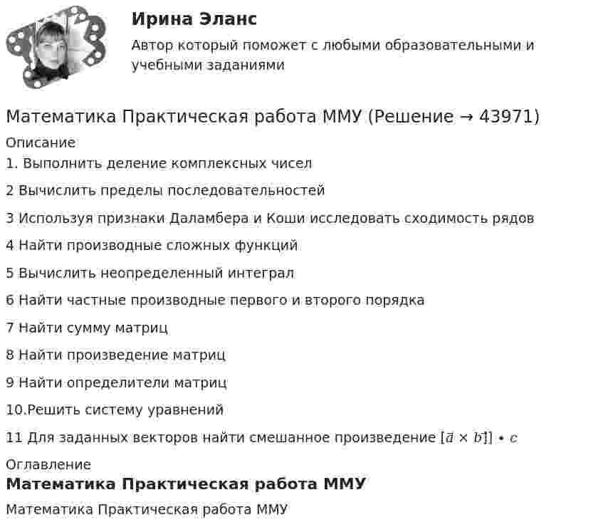     
            Описание
            1. Выполнить деление комплексных чисел2 Вычислить пределы последовательностей3 Используя признаки Даламбера и Коши исследовать сходимость рядов4 Найти производные сложных функций5 Вычислить неопределенный интеграл6 Найти частные производные первого и второго порядка7 Найти сумму матриц8 Найти произведение матриц9 Найти определители матриц10.Решить систему уравнений11 Для заданных векторов найти смешанное произведение [𝑎⃗ × 𝑏]⃗] ∙ 𝑐 
            Оглавление
            Математика Практическая работа ММУ 
            
            
            💯 Математика (правильные ответы на тест Синергия / МОИ / МТИ / МосАП)Математика Практическая работа ММУМатематика  Практическое задание 1. Занятия 1,2,3,5,7,10,11  НСПКМатематика Практическое задание НСПКМатематика Практическое задание НСПКМатематика Практическое занятие 1. Задание 8 НспкМатематика Практическое занятие 1. Задание 9 НСПКматематика ОМГУПС 1 курс 2 семестрМатематика ОмГУПС 1 курс 2 семестр Математика (ответы на вступительный тест МТИ/МОИ)Математика (ответы на вступительный тест Синергия)Математика Ответы на тесты 1-7 и итоговое тестирование Витте МУИВ💯 Математика (ответы на тесты Синергия / МТИ / МосАП, декабрь 2022)⭐ Математика (ответы на тесты Синергия / МТИ / МосАП, сентябрь 2022)