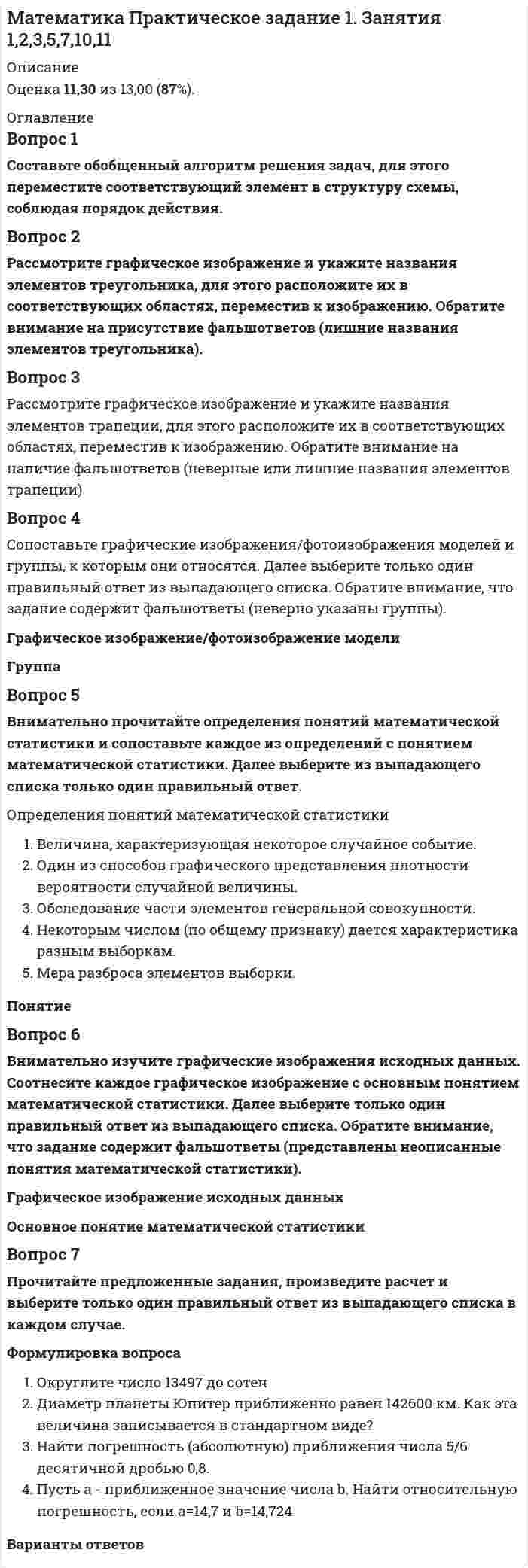     
          Описание
          Ответы на вопросы практического заданияПрактическое задание 1. Занятия 1,2,3,5,7,10,11Оценка 13,00 из 13,00 (100%) 
          Оглавление
          1. Составьте обобщенный алгоритм решения задач, для этого переместите соответствующий элемент в структуру схемы, соблюдая порядок действия.2. Рассмотрите графическое изображение и укажите названия элементов треугольника, для этого расположите их в соответствующих областях, переместив к изображению. Обратите внимание на присутствие фальшответов (лишние названия элементов треугольника). Переместите соответствующий элемент в структуру схемы, соблюдая порядок действия.3. Рассмотрите графическое изображение и укажите названия элементов трапеции, для этого расположите их в соответствующих областях, переместив к изображению. Обратите внимание на наличие фальшответов (неверные или лишние названия элементов трапеции).4. Сопоставьте графические изображения/фотоизображения моделей и группы, к которым они относятся. Далее выберите только один правильный ответ из выпадающего списка. Обратите внимание, что задание содержит фальшответы (неверно указаны группы).5. Внимательно прочитайте определения понятий математической статистики и сопоставьте каждое из определений с понятием математической статистики. Далее выберите из выпадающего списка только один правильный ответ.Величина, характеризующая некоторое случайное событие. Один из способов графического представления плотности вероятности случайной величины. Обследование части элементов генеральной совокупностиНекоторым числом (по общему признаку) дается характеристика разным выборкамМера разброса элементов выборки.6. Внимательно изучите графические изображения исходных данных. Соотнесите каждое графическое изображение с основным понятием математической статистики. Далее выберите только один правильный ответ из выпадающего списка. Обратите внимание, что задание содержит фальшответы (представлены неописанные понятия математической статистики).7. Прочитайте предложенные задания, произведите расчет и выберите только один правильный ответ из выпадающего списка в каждом случае.1. Округлите число 13497 до сотен 2. Диаметр планеты Юпитер приближенно равен 142600 км. Как эта величина записывается в стандартном виде? 3. Найти погрешность (абсолютную) приближения числа 5/6 десятичной дробью 0,8. 4. Пусть a - приближенное значение числа b. Найти относительную погрешность, если а=14,7 и b=14,724. 
            
            
            Математика Практическое задание 1. Занятия 1,2,3,5,7,10,11 НСПКМатематика Практическое задание 1. Занятия 4, 6 (Филворд), 8, 12 НСПКМатематика практическое задание 2 НСПКМатематика Синергия 2021 1 семестр 🔥 БАЗА ТЕСТОВ 🔥Математика Синергия 2 семестрМатематика Синергия все ответы на 100 балловМатематика СИНЕРГИЯ. Зачет с оценкой 93/100. Ответы на тесты 2021Математика (ответы на вступительный тест Синергия)Математика ответы на тест Московский открытый институтМатематика (ответы на тест) СинергияМатематика ответы на тест Синергия (1 семестр )Математика Ответы на Тест Синергия МОИМатематика Оценка 1,40 из 3,00 (47%)Математика Оценка	49,33 из 50,00 (99%)